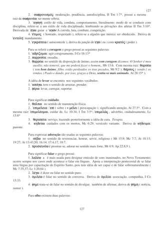 127
127
2. σωφρονισµοσωφρονισµοσωφρονισµοσωφρονισµοςςςς: moderação, prudência, autodisciplina, II Tm 1:7*, possui a mesma
raiz de σωφρινεσωφρινεσωφρινεσωφρινεωωωω: ter mente sóbria.
3. αγωγηαγωγηαγωγηαγωγη: estilo de vida, conduta, comportamento, literalmente: modo de se conduzir com
disciplina, refere-se a um estilo de vida disciplinado, lembrando as privações dos atletas II Tm 3:10*.
Derivada de ααααγωγωγωγω: guiar e αγωαγωαγωαγωνννν:A corrida, luta, combate, competição.
4. εεεετιµοτιµοτιµοτιµοςςςς ( honrado, respeitado ), refere-se a alguém que merece ser obedecido. Deriva de
εντοληεντοληεντοληεντολη: mandamento.
5. εγκραεγκραεγκραεγκρατειατειατειατεια ( autocontrole ), deriva da junção de εγωεγωεγωεγω ( eu ) com κρατοκρατοκρατοκρατοςςςς ( poder ).
Para se referir a coragem o grego possui as seguintes palavras:
1. αδριαδριαδριαδριζοµαιζοµαιζοµαιζοµαι: agir corajosamente, I Co 16:13*
2. παρρεσιπαρρεσιπαρρεσιπαρρεσιαααα: ousadia.
3. θαρρεθαρρεθαρρεθαρρεωωωω: no sentido de disposição de ânimo, assim com coragem dizemos: O Senhor é meu
auxílio, não temerei, que me poderá fazer o homem,, Hb 13:6. Com mesma raiz: θαρσεθαρσεθαρσεθαρσεωωωω
( tem bom ânimo, filho, estão perdoados os teus pecados, Mt 9:2 ); θαθαθαθαρσορσορσορσοςςςς ( vendo ( os
irmãos ) Paulo e dando, por isso, graças a Deus, sentiu-se mais animado, At 28:15* ).
A idéia de levar se encontra nos seguintes vocábulos:
1. απααπααπααπαγωγωγωγω, tem o sentido de arrastar, prender.
2. φεφεφεφερωρωρωρω: levar, carregar, suportar.
Para significar cuidado:
1. θαθαθαθαλπωλπωλπωλπω: no sentido de manutenção física.
2. επιµεεπιµεεπιµεεπιµελειαλειαλειαλεια : επιεπιεπιεπι ( sobre ) + µεµεµεµελειλειλειλει ( preocupação ): significando atenção, At 27:3*. Com a
mesma raiz: επιµελεεπιµελεεπιµελεεπιµελεοµαιοµαιοµαιοµαι, cuidar de, Lc 10:34; I Tm 3:5*; επιµελωεπιµελωεπιµελωεπιµελωςςςς , advérbio, cuidadosamente, Lc
15:8*
3. θεραπειθεραπειθεραπειθεραπειαααα: serviço, trazendo posteriormente a idéia de cura. Terapia.
4. κηδευκηδευκηδευκηδευωωωω: cuidados com os mortos, Mc 6:29, versículo variante. Deriva de κηκηκηκηδευµαδευµαδευµαδευµα:
parente.
Para expressar adoração são usadas as seguintes palavras:
1. σεσεσεσεβωβωβωβω no sentido de reverenciar, honrar, servir, religioso ( Mt 15:9; Mc 7:7; At 18:13;
19:27; At 13:43,50; 16:14; 17:4,17; 18:7.
2. προσκυνεπροσκυνεπροσκυνεπροσκυνεωωωω é prostrar-se, adorar no sentido mais forte, Mt 4:9; Ap 22:8,9 ).
Para significar falar o grego possui:
1. λαλελαλελαλελαλεωωωω a é mais usada para designar emissão de sons inanimados, no Novo Testamento;
ocorre sempre nos casos onde acontece o falar em línguas. Apoia a interpretação pentecostal de se falar
uma língua por capacitação do Espírito Santo, pois tem idéia de ser capaz e de falar sobrenaturalmente (
Mc 7:35,37; Lc 1:20,64 ).
2. λελελελεγωγωγωγω é dizer ou falar no sentido puro.
3. οοοοµιλεµιλεµιλεµιλεωωωω é falar no sentido de conversa. Deriva de οοοοµιλιµιλιµιλιµιλιαααα: associação, companhia, I Co
15:33.
4. φηµιφηµιφηµιφηµι trata-se de falar no sentido de divulgar, também de afirmar, deriva de φηφηφηφηµηµηµηµη ( notícia,
rumor ).
Para olho existem duas palavras:
 