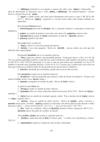 128
128
1. οοοοφθαλµοφθαλµοφθαλµοφθαλµοςςςς referindo-se ao conjunto e aspecto dos olhos, pois οφρυοφρυοφρυοφρυςςςς é sobrancelha,
além de diretamente se relacionar com a visão, οφθειοφθειοφθειοφθειςςςς e οφθηοφθηοφθηοφθησοµασοµασοµασοµα são respectivamente 1 Aoristo
Passivo e Futuro Passivo de οοοοραραραραωωωω .
2. οοοοµµαµµαµµαµµα é o globo ocular, que Jesus tocou diretamente para curar os cegos ( Mt 20:34; Mc
8:23* ). Deriva de oµβροµβροµβροµβροςςςς ( aguaceiro ), e de fato nossos olhos estão sempre molhados ou
aparentam.
Para designar loucura temos:
1. σεληνιασεληνιασεληνιασεληνιαζοµαιζοµαιζοµαιζοµαι derivada de σελησελησελησελησησησηση ( lua ), e portanto: lunático, é usada para se referir aos
epilépticos.
2. µωριµωριµωριµωριαααα: no sentido de praticar coisas tolas, pois deriva de µωραιµωραιµωραιµωραινωνωνωνω: tornar-se tolo.
3. παραφρονιπαραφρονιπαραφρονιπαραφρονιαααα da junção de παραπαραπαραπαρα ( preposição, ao lado de + φρονεφρονεφρονεφρονεωωωω ( pensar ).
4. µαµαµαµαταιοταιοταιοταιοςςςς significa tolo, fútil.
Para cesto temos as palavras:
1. ααααγγογγογγογγοςςςς : refere-se a um cesto grande para peixes.
2. σπυσισπυσισπυσισπυσιςςςς é um cesto pequeno. Deriva de σπουδησπουδησπουδησπουδη : pressa, indica um cesto que não
dificulte uma viagem rápida.
Designando igualdade usa-se as seguintes palavras:
1. ιιιισοσοσοσοςςςς é igual por simetria, uma igualdade perfeita. Usada para Jesus e o Pai ( Jo 5:18; Fp
2:6; essa perfeita igualdade também se percebe nas outras referências onde também esta palavra é usada:
em Mt 20:12 e Mc 14:56,59 claramente se vê que se trata de uma ênfase para igualdade; em Ap 21:16
também se percebe uma igualdade perfeita; o texto de At 11:17 mostra que o pentecostais tem razão em
dizer que o batismo no Espírito Santo do dia de pentecostes não foi único e definitivo.
2. οοοοµοιοµοιοµοιοµοιοωωωω é igualdade por semelhança, pondo uma coisa ao lado da outra.
Para perguntas o grego usa as seguintes palavras:
1. ανακριανακριανακριανακρινωνωνωνω é ação de perguntar que exprime a idéia de desejo investigativo. Forma-se da
junção de αναανααναανα ( acima ) com κρικρικρικρινωνωνωνω ( julgar ).
3. ερωταερωταερωταερωταωωωω é perguntar no sentido de pedir. Deriva de εεεειιιιπονπονπονπον ( dizer ).
As palavras para força são:
1. δυδυδυδυναµιναµιναµιναµιςςςς é poder no sentido de fonte. Dínamo.
2. οχυοχυοχυοχυρωµαρωµαρωµαρωµα refere-se a força vinda pelo número de pessoas, II Co 10:4*. Deriva de οοοοχλοχλοχλοχλοςςςς (
multidão ).
3. ισχυισχυισχυισχυςςςς força no sentido de conseguir segurar, conter. Tem a mesma raiz de ισχαισχαισχαισχαςςςς ( âncora
) e ιιιισχωσχωσχωσχω ( segurar, reter ).
4. κρακρακρακρατοτοτοτοςςςς: força no sentido do efeito coesivo. Deriva de κρακρακρακραζωζωζωζω: gritar, convocar, e
κρατεκρατεκρατεκρατεωωωω: tomar posse, custódia. κρακρακρακρατοτοτοτοςςςς costuma se relacionar com outras palavras para denotar o efeito
persuasivo delas: “ ...a força da Sua Glória” ( Cl 1:11 ), “ ...força do Seu poder” ( Ef 1:19 ).
5. βιβιβιβιαααα: refere-se a violência. Deriva de βιαστηβιαστηβιαστηβιαστηςςςς: homem violento, impetuoso ( Mt 11:12 ).
εξουσιεξουσιεξουσιεξουσιαααα trata-se do poder de escolher, de decidir.
Para auxiliar, ajudar, são usadas as seguintes palavras:
1. βοηθοβοηθοβοηθοβοηθοςςςς é ajuda derivada de βοηβοηβοηβοη é( clamor, grito, “ o salário dos trabalhadores clamar”
(Tg 5:4 )
2. παρακαλεπαρακαλεπαρακαλεπαρακαλεωωωω é ajudar no sentido de estar ao lado confortando.
 