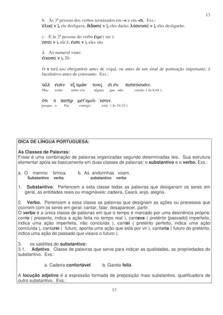 13
13
b. Às 3ª pessoas dos verbos terminados em –e e em -σισισισι. Exs.:
εεεελυελυελυελυε[ νννν ], ele desligava; διδιδιδιδωσιδωσιδωσιδωσι[ νννν ], eles darão; λυλυλυλυσουσισουσισουσισουσι[ νννν ], eles desligarão.
c. E às 3ª pessoas do verbo εεεειµιιµιιµιιµι ( ser ):
εστιεστιεστιεστι( νννν ), ele é; εεεεισιισιισιισι( νννν ),,,, eles são.
d. Ao numeral vinte:
εεεειιιικοσικοσικοσικοσι( νννν ), 20.
O νννν terá uso obrigatório antes de vogal, ou antes de um sinal de pontuação importante; é
facultativo antes de consoante. Exs.:
αλλαλλαλλαλλ εεεεισιισιισιισινννν εξ υεξ υεξ υεξ υµωµωµωµων τινεν τινεν τινεν τινεςςςς οοοοιιιι οοοου πιστευυ πιστευυ πιστευυ πιστευουσιν.ουσιν.ουσιν.ουσιν.
Mas estão entre vós alguns que não crerão. ( Jo 6:64 ).
οοοοτι οτι οτι οτι ο πατηπατηπατηπατηρ µετρ µετρ µετρ µετ εµουεµουεµουεµου εστιν.εστιν.εστιν.εστιν.
porque o Pai comigo está. ( Jo 16:32 )
DICA DE LÍNGUA PORTUGUESA:
As Classes de Palavras:
Frase é uma combinação de palavras organizadas segundo determinadas leis. Sua estrutura
elementar apóia-se basicamente em duas classes de palavras: o substantivo e o verbo. Exs.:
a. O menino brinca. b. As andorinhas voam.
Substantivo verbo substantivo verbo
1. Substantivo. Pertencem a esta classe todas as palavras que desiganam os seres em
geral, as entidades reais ou imagináveis: cadeira, Ceará, anjo, alegria.
2. Verbo. Pertencem a essa classe as palavras que designam as ações ou processos que
ocorrem com os seres em geral: cantar, falar, desaparecer, partir.
O verbo é a única classe de palavras em que o tempo é marcado por uma desinência própria:
conto ( presente, indica a ação feita no tempo real ), cantava ( pretérito [passado] imperfeito,
indica uma ação imperfeita, não concluída ), cantei ( pretérito perfeito, indica uma ação
concluída ), cantarei ( futuro, aponta uma ação que está por vir ), cantaria ( futuro do pretérito,
indica uma ação do passado que visava o futuro ).
3. os satélites do substantivo:
3.1. Adjetivo. Classe de palavras que serve para indicar as qualidades, as propriedades do
substantivo. Exs.:
a. Cadeira confortável. b. Garoto feliz.
A locução adjetiva é a expressão formada de preposição mais substantivo, qualificadora de
outro substantivo. Exs.:
 