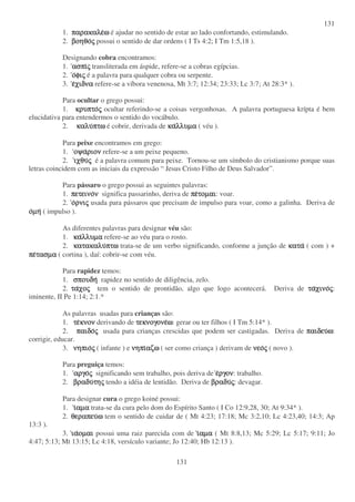 131
131
1. παρακαλεπαρακαλεπαρακαλεπαρακαλεωωωω é ajudar no sentido de estar ao lado confortando, estimulando.
2. βοηθοβοηθοβοηθοβοηθοςςςς possui o sentido de dar ordens ( I Ts 4:2; I Tm 1:5,18 ).
Designando cobra encontramos:
1. ασπιασπιασπιασπιςςςς transliterada em áspide, refere-se a cobras egípcias.
2. οοοοφιφιφιφιςςςς é a palavra para qualquer cobra ou serpente.
3. εεεεχιδναχιδναχιδναχιδνα refere-se a víbora venenosa, Mt 3:7; 12:34; 23:33; Lc 3:7; At 28:3* ).
Para ocultar o grego possui:
1. κρυπτοκρυπτοκρυπτοκρυπτοςςςς ocultar referindo-se a coisas vergonhosas. A palavra portuguesa krípta é bem
elucidativa para entendermos o sentido do vocábulo.
2. καλυκαλυκαλυκαλυπτωπτωπτωπτω é cobrir, derivada de κακακακαλλυµαλλυµαλλυµαλλυµα ( véu ).
Para peixe encontramos em grego:
1. οψαοψαοψαοψαριονριονριονριον refere-se a um peixe pequeno.
2. ιχθυιχθυιχθυιχθυςςςς é a palavra comum para peixe. Tornou-se um símbolo do cristianismo porque suas
letras coincidem com as iniciais da expressão “ Jesus Cristo Filho de Deus Salvador”.
Para pássaro o grego possui as seguintes palavras:
1. πετεινοπετεινοπετεινοπετεινονννν significa passarinho, deriva de πεπεπεπετοµαιτοµαιτοµαιτοµαι: voar.
2. οοοορνιρνιρνιρνιςςςς usada para pássaros que precisam de impulso para voar, como a galinha. Deriva de
οοοοµηµηµηµη ( impulso ).
As diferentes palavras para designar véu são:
1. κακακακαλλυµαλλυµαλλυµαλλυµα refere-se ao véu para o rosto.
2. κατακαλυκατακαλυκατακαλυκατακαλυπτωπτωπτωπτω trata-se de um verbo significando, conforme a junção de κατακατακατακατα ( com ) +
πεπεπεπετασµατασµατασµατασµα ( cortina ), daí: cobrir-se com véu.
Para rapidez temos:
1. σπουδησπουδησπουδησπουδη rapidez no sentido de diligência, zelo.
2. ταταταταχοχοχοχοςςςς tem o sentido de prontidão, algo que logo acontecerá. Deriva de ταταταταχινοχινοχινοχινοςςςς:
iminente, II Pe 1:14; 2:1.*
As palavras usadas para crianças são:
1. τετετετεκνονκνονκνονκνον derivando de τεκνογονετεκνογονετεκνογονετεκνογονεωωωω: gerar ou ter filhos ( I Tm 5:14* ).
2. παιδοπαιδοπαιδοπαιδοςςςς usada para crianças crescidas que podem ser castigadas. Deriva de παιδευπαιδευπαιδευπαιδευωωωω:
corrigir, educar.
3. νηπιονηπιονηπιονηπιοςςςς ( infante ) e νηπινηπινηπινηπιαζωαζωαζωαζω ( ser como criança ) derivam de νεονεονεονεοςςςς ( novo ).
Para preguiça temos:
1. αργοαργοαργοαργοςςςς significando sem trabalho, pois deriva de εεεεργονργονργονργον: trabalho.
2. βραδυβραδυβραδυβραδυτητητητηςςςς tendo a idéia de lentidão. Deriva de βραδυβραδυβραδυβραδυςςςς: devagar.
Para designar cura o grego koiné possui:
1. ιιιιαµααµααµααµα trata-se da cura pelo dom do Espírito Santo ( I Co 12:9,28, 30; At 9:34* ).
2. θεραπευθεραπευθεραπευθεραπευωωωω tem o sentido de cuidar de ( Mt 4:23; 17:18; Mc 3:2,10; Lc 4:23,40; 14:3; Ap
13:3 ).
3. ιαιαιαιαοµαιοµαιοµαιοµαι possui uma raiz parecida com de ιιιιαµααµααµααµα ( Mt 8:8,13; Mc 5:29; Lc 5:17; 9:11; Jo
4:47; 5:13; Mt 13:15; Lc 4:18, versículo variante; Jo 12:40; Hb 12:13 ).
 