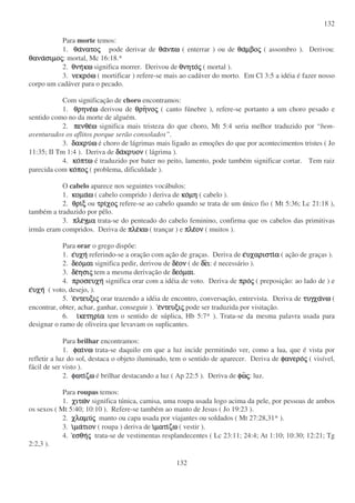 132
132
Para morte temos:
1. θαθαθαθανατονατονατονατοςςςς pode derivar de θαθαθαθανπωνπωνπωνπω ( enterrar ) ou de θαθαθαθαµβοµβοµβοµβοςςςς ( assombro ). Derivou:
θαναθαναθαναθανασιµοσιµοσιµοσιµοςςςς: mortal, Mc 16:18.*
2. θνηθνηθνηθνηκωκωκωκω significa morrer. Derivou de θνητοθνητοθνητοθνητοςςςς ( mortal ).
3. νεκρονεκρονεκρονεκροωωωω ( mortificar ) refere-se mais ao cadáver do morto. Em Cl 3:5 a idéia é fazer nosso
corpo um cadáver para o pecado.
Com significação de choro encontramos:
1. θρηνεθρηνεθρηνεθρηνεωωωω derivou de θρηθρηθρηθρηνονονονοςςςς ( canto fúnebre ), refere-se portanto a um choro pesado e
sentido como no da morte de alguém.
2. πενθεπενθεπενθεπενθεωωωω significa mais tristeza do que choro, Mt 5:4 seria melhor traduzido por “ bem-
aventurados os aflitos porque serão consolados”.
3. δακρυδακρυδακρυδακρυωωωω é choro de lágrimas mais ligado as emoções do que por acontecimentos tristes ( Jo
11:35; II Tm 1:4 ). Deriva de δαδαδαδακρυονκρυονκρυονκρυον ( lágrima ).
4. κοκοκοκοπτωπτωπτωπτω é traduzido por bater no peito, lamento, pode também significar cortar. Tem raiz
parecida com κοκοκοκοποποποποςςςς ( problema, dificuldade ).
O cabelo aparece nos seguintes vocábulos:
1. κοµακοµακοµακοµαωωωω ( cabelo comprido ) deriva de κοκοκοκοµηµηµηµη ( cabelo ).
2. θριθριθριθριξξξξ ou τριτριτριτριχοχοχοχοςςςς refere-se ao cabelo quando se trata de um único fio ( Mt 5:36; Lc 21:18 ),
também a traduzido por pêlo.
3. πλεπλεπλεπλεγµαγµαγµαγµα trata-se do penteado do cabelo feminino, confirma que os cabelos das primitivas
irmãs eram compridos. Deriva de πλεπλεπλεπλεκωκωκωκω ( trançar ) e πλεπλεπλεπλεονονονον ( muitos ).
Para orar o grego dispõe:
1. εεεευχηυχηυχηυχη referindo-se a oração com ação de graças. Deriva de εεεευχαριστιυχαριστιυχαριστιυχαριστιαααα ( ação de graças ).
2. δεοδεοδεοδεοµαιµαιµαιµαι significa pedir, derivou de δεδεδεδεονονονον ( de δεδεδεδειιιι: é necessário ).
3. δεδεδεδεησιησιησιησιςςςς tem a mesma derivação de δεοδεοδεοδεοµαιµαιµαιµαι.
4. προσευχηπροσευχηπροσευχηπροσευχη significa orar com a idéia de voto. Deriva de προπροπροπροςςςς ( preposição: ao lado de ) e
εεεευχηυχηυχηυχη ( voto, desejo, ).
5. εεεεντευξιντευξιντευξιντευξιςςςς orar trazendo a idéia de encontro, conversação, entrevista. Deriva de τυγχατυγχατυγχατυγχανωνωνωνω (
encontrar, obter, achar, ganhar, conseguir ). εεεεντευξιντευξιντευξιντευξιςςςς pode ser traduzida por visitação.
6. ιιιικετηρικετηρικετηρικετηριαααα tem o sentido de súplica, Hb 5:7* ). Trata-se da mesma palavra usada para
designar o ramo de oliveira que levavam os suplicantes.
Para brilhar encontramos:
1. φαιφαιφαιφαινωνωνωνω trata-se daquilo em que a luz incide permitindo ver, como a lua, que é vista por
refletir a luz do sol, destaca o objeto iluminado, tem o sentido de aparecer. Deriva de φανεροφανεροφανεροφανεροςςςς ( visível,
fácil de ser visto ).
2. φωτιφωτιφωτιφωτιζωζωζωζω é brilhar destacando a luz ( Ap 22:5 ). Deriva de φωφωφωφωςςςς: luz.
Para roupas temos:
1. χιτωχιτωχιτωχιτωνννν significa túnica, camisa, uma roupa usada logo acima da pele, por pessoas de ambos
os sexos ( Mt 5:40; 10:10 ). Refere-se também ao manto de Jesus ( Jo 19:23 ).
2. χλαµυχλαµυχλαµυχλαµυςςςς manto ou capa usada por viajantes ou soldados ( Mt 27:28,31* ).
3. ιιιιµαµαµαµατιοντιοντιοντιον ( roupa ) deriva de ιιιιµατιµατιµατιµατιζωζωζωζω ( vestir ).
4. εσθηεσθηεσθηεσθηςςςς trata-se de vestimentas resplandecentes ( Lc 23:11; 24:4; At 1:10; 10:30; 12:21; Tg
2:2,3 ).
 