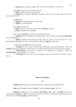 133
133
4. στοληστοληστοληστολη refere-se a túnicas longas ( Mc 12:38; Lc 15:22; Ap 6:11; 7:9; 22:14 ).
Para salvar o grego tem as seguintes palavras:
1. σωσωσωσωζωζωζωζω tratando-se da salvação espiritual.
2. ρρρρυοµαιυοµαιυοµαιυοµαι tem o sentido de libertação, livramento ( Mt 6:13; 27:43; Rm 7:24; Rm 15:31; II
Co 1:10; II Tm 3:11 ).
Para dar temos:
1. παρεπαρεπαρεπαρεχωχωχωχω no sentido de oferecer e apresentar.
2. διδιδιδιδωµιδωµιδωµιδωµι no sentido próprio.
Para santo encontramos:
1. ααααγιογιογιογιοςςςς é santo no sentido de pureza, deriva de ααααγνειγνειγνειγνειαααα ( pureza ).
2. οοοοσιοσιοσιοσιοςςςς traz a idéia de consagração.
Com a idéia de perdoar o grego usa as seguintes palavras:
1. ιιιιλασµολασµολασµολασµοςςςς significa expiação, oferta pelo pecado ( I Jo 2:2; 4:10 ), derivando de ιιιιλαλαλαλασκοµαισκοµαισκοµαισκοµαι
( ser misericordioso ).
2. ααααφεσιφεσιφεσιφεσιςςςς é traduzido por perdão de pecados ( Mc 1:4; 3:29; Lc 3:3; At 10:43; Ef 1:7 ), mas
pode significar libertação ( Lc 4:18 ) e cancelamento. Deriva de ααααφετοφετοφετοφετοςςςς ( solto, livre ).
O significado de visitar aparece nas palavras:
1. ιιιιστορεστορεστορεστορεωωωω refere-se a uma visita que busca informações, que busca examinar. Deriva de
ιιιιστοριστοριστοριστοριαααα: informação, indagação, história, para se conseguir informações se faz necessário fazer viagens.
2. επισκεεπισκεεπισκεεπισκεπτοµαιπτοµαιπτοµαιπτοµαι visita com os sentidos de ver, selecionar, se preocupar. Deriva de
επισκευαεπισκευαεπισκευαεπισκευαζοµαιζοµαιζοµαιζοµαι: fazer preparativos, At 21:15.
3. επισκοπηεπισκοπηεπισκοπηεπισκοπη refere-se a uma visita de inspeção. Ocorre em I Pe 2:12; Lc 19:44; At 1:20; I
Tm 3:1.
Dicionário Filológico
- αααα -
αγαθοαγαθοαγαθοαγαθοςςςς é bom moralmente, enquanto εεεευυυυ refere-se aquilo que é naturalmente bom.
ααααδωδωδωδω significa cantar, enquanto ααααινεινεινεινεωωωω se traduz por louvar, exaltar, Ap 19:5.
αθροιαθροιαθροιαθροιζωζωζωζω é juntar, Lc 24:33, enquanto επισυναεπισυναεπισυναεπισυναγωγωγωγω ( επιεπιεπιεπι: sobre + συνασυνασυνασυναγωγωγωγω: reunir com,
mesma raiz de sinagoga. ). οοοοµουµουµουµου é uma preposição que traz a idéia de união pelas semelhanças, possui a
mesma raiz do advérbio οοοοµοιµοιµοιµοιωωωωςςςς: semelhantemente.
 