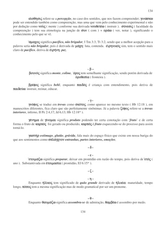 134
134
ααααισθησιισθησιισθησιισθησιςςςς refere-se a percepção, no caso dos sentidos, que nos fazem compreender; γινωγινωγινωγινωσκωσκωσκωσκω
pode ser entendido também como compreenção, mas uma que vem pelo conhecimento experimental e não
por dedução como νουνουνουνουςςςς ( mente ) conforme sua derivada νουθετενουθετενουθετενουθετεωωωω ( instruir ). συσυσυσυνεσινεσινεσινεσιςςςς ( faculdade da
compreenção ) tem sua etimologia na junção de συνσυνσυνσυν ( com ) + οραοραοραοραωωωω ( ver, notar ), significando o
conhecimento pelo que se vê.
ααααµαχοµαχοµαχοµαχοςςςς significa pacífico, não brigador, I Tm 3:3; Tt 3:2, sendo que a melhor acepção para a
palavra seria não brigador, pois é derivada de µαµαµαµαχηχηχηχη: luta, contenda. εεεειρηνικοιρηνικοιρηνικοιρηνικοςςςς sim, tem o sentido mais
claro de pacífico, deriva de εεεειρηιρηιρηιρηνηνηνηνη: paz.
- ββββ –
βουνοβουνοβουνοβουνοςςςς significa monte, colina, οοοοροροροροςςςς tem semelhante significação, sendo porém derivada de
οοοοροθεσιροθεσιροθεσιροθεσιαααα ( fronteira ).
βρεβρεβρεβρεφοφοφοφοςςςς significa bebê, enquanto παιδοπαιδοπαιδοπαιδοςςςς é criança com entendimento, pois deriva de
παιδευπαιδευπαιδευπαιδευωωωω: instruir, treinar, educar.
- γγγγ -
γνογνογνογνοφοφοφοφοςςςς se traduz em trevas como σκοσκοσκοσκοτοτοτοτοςςςς, como aparece no mesmo texto ( Hb 12:18 ), em
manuscritos diferentes, fica claro que são perfeitamente sinônimas. Já a palavra ζοζοζοζοφοφοφοφοςςςς refere-se a trevas
interiores, inferno, II Pe 2:4,17; Jd 6,13; Hb 12:18* ).
γεγεγεγενηµανηµανηµανηµα de γιγιγιγινοµαινοµαινοµαινοµαι significa produto podendo ter certa conotação com ‘fruto’ e de certa
forma o fruto de καρποκαρποκαρποκαρποςςςς foi gerado ou produzido, καρποκαρποκαρποκαρποςςςς é fruto esquecendo-se do processo para assim
torná-lo.
γαστηγαστηγαστηγαστηρρρρ estômago, glutão, grávida, fala mais do espaço físico que existe em nossa bariga do
que aos sentimentos como σπλασπλασπλασπλαγχνονγχνονγχνονγχνον entranhas, partes interiores, emoções.
- δδδδ -
- εεεε -
ετοιµαετοιµαετοιµαετοιµαζωζωζωζω significa preparar, deixar em prontidão em razão do tempo, pois deriva de ετοετοετοετοςςςς (
ano ). Substantivada em εεεετοιµασιτοιµασιτοιµασιτοιµασιαααα ( prontidão, Ef 6:15* ).
- ζζζζ -
- ηηηη -
Enquanto ηηηηλιλιλιλικοκοκοκοςςςς tem significado de quão grande derivado de ηηηηλικιλικιλικιλικιαααα: maturidade, tempo
longo, ποποποποσοσοσοσοςςςς tem a mesma significação mas de modo gramatical por ser um pronome.
- θθθθ -
Enquanto θαυµαθαυµαθαυµαθαυµαζωζωζωζω significa assombra-se de admiração, θαµβεθαµβεθαµβεθαµβεωωωω é assombro por medo.
 