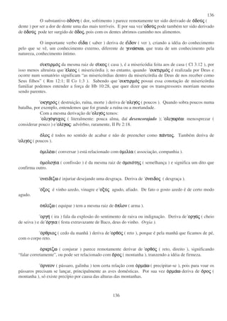 136
136
O substantivo οοοοδυδυδυδυνηνηνηνη ( dor, sofrimento ) parece remotamente ter sido derivado de οοοοδουδουδουδουςςςς (
dente ) por ser a dor de dente uma das mais terríveis. E por sua vez οδουοδουοδουοδουςςςς pode também ter sido derivado
de οοοοδουδουδουδουςςςς pode ter surgido de οοοοδοδοδοδοςςςς, pois com os dentes abrimos caminho nos alimentos.
O importante verbo οοοοιιιιδαδαδαδα ( saber ) deriva de εεεειιιιδονδονδονδον ( ver ), criando a idéia do conhecimento
pelo que se vê, um conhecimento externo, diferente de γινωγινωγινωγινωσκωσκωσκωσκω, que trata de um conhecimento pela
natureza, conhecimento íntimo.
οοοοικτιρµοικτιρµοικτιρµοικτιρµοςςςς da mesma raiz de οοοοιιιικοκοκοκοςςςς ( casa ), é a misericódia feita aos de casa ( Cl 3:12 ), por
isso menos altruísta que εεεελεολεολεολεοςςςς ( misericórdia ); no entanto, quando οικτιρµοοικτιρµοοικτιρµοοικτιρµοςςςς é realizada por Deus e
ocorre num somatório significam “ as misericórdias dentro da misericórdia de Deus de nos receber como
Seus filhos” ( Rm 12:1; II Co 1:3 ). Sabendo que οικτιρµοοικτιρµοοικτιρµοοικτιρµοςςςς possui essa conotação de misericórdia
familiar podemos entender a força de Hb 10:28, que quer dizer que os transgressores morriam mesmo
sendo parentes.
οκγηροοκγηροοκγηροοκγηροςςςς ( destruição, ruína, morte ) deriva de ολιγοολιγοολιγοολιγοςςςς ( poucos ). Quando sobra poucos numa
batalha, por exemplo, entendemos que foi grande a ruína ou a mortandade.
Com a mesma derivação de ολιγοολιγοολιγοολιγοςςςς temos:
ολιγοολιγοολιγοολιγοψυχοψυχοψυχοψυχοςςςς ( literalmente: pouca alma, daí desencorajado ); ολιγωρεολιγωρεολιγωρεολιγωρεωωωω: menosprezar (
considerar pouco ) e ολιολιολιολιγωγωγωγωςςςς: advérbio, raramente, II Pe 2:18.
οοοολολολολοςςςς é todos no sentido de acabar e não de preencher como παπαπαπαντοντοντοντοςςςς.... Também deriva de
ολιγοολιγοολιγοολιγοςςςς ( poucos ).
οοοοµιλεµιλεµιλεµιλεωωωω ( conversar ) está relacionado com οοοοµιλιµιλιµιλιµιλιαααα ( associação, companhia ).
οοοοµολογιµολογιµολογιµολογιαααα ( confissão ) é da mesma raiz de οοοοµοιοµοιοµοιοµοιοτητητητηςςςς ( semelhança ) e significa um dito que
confirma outro.
ονειδιονειδιονειδιονειδιζωζωζωζω é injuriar desejando uma desgraça. Deriva de οοοονειδονειδονειδονειδοςςςς ( desgraça ).
οοοοξοξοξοξοςςςς é vinho azedo, vinagre e οξυοξυοξυοξυςςςς agudo, afiado. De fato o gosto azedo é de certo modo
agudo.
οοοοπλιπλιπλιπλιζωζωζωζω ( equipar ) tem a mesma raiz de οοοοπλονπλονπλονπλον ( arma ).
οργηοργηοργηοργη ( ira ) fala da explosão do sentimento de raiva ou indignação. Deriva de οργαοργαοργαοργαςςςς ( cheio
de seiva ) e de οοοοργιαργιαργιαργια ( festa extravazante de Baco, deus do vinho. Orgia ).
οοοορθριορθριορθριορθριοςςςς ( cedo da manhã ) deriva de ορθοορθοορθοορθοςςςς ( reto ), porque é pela manhã que ficamos de pé,
com o corpo reto.
οοοορκριρκριρκριρκριζωζωζωζω ( conjurar ) parece remotamente derivar de ορθοορθοορθοορθοςςςς ( reto, direito ), significando
“ falar corretamente”, ou pode ser relacionado com οοοοροροροροςςςς ( montanha ), tranzendo a idéia de firmeza.
οοοορνεονρνεονρνεονρνεον ( pássaro, galinha ) tem certa relação com οοοορµαρµαρµαρµαωωωω ( precipitar-se ), pois para voar os
pássaros precisam se lançar, principalmente as aves domésticas. Por sua vez οοοορµαρµαρµαρµαωωωω deriva de οοοοροροροροςςςς (
montanha ), só existe precípio por causa das alturas das montanhas.
 