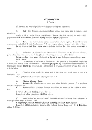 15
15
MORFOLOGIA
( Freire )
Na estrutura das palavras podem ser distinguidos os seguites elementos:
1. Raiz – É o elemento simples que indica o sentido geral numa série de palavras a que
dá origem.
Assim: a raiz τιτιτιτι, pagar, honrar, deu origem a: τιτιτιτινυµινυµινυµινυµι, τιτιτιτινωνωνωνω, τιτιτιτιωωωω, eu pago, eu honro; τιτιτιτισισισισιςςςς,
pagamento; τιµητιµητιµητιµη, honra; τιµατιµατιµατιµαωωωω, eu honro; τιτιτιτιµιοµιοµιοµιοςςςς, precioso; τιµητιµητιµητιµητητητητηςςςς,,,, apreciador.
2. Tema – É a parte mais ou menos invariável da palavra separada da desinência, que
exprime uma modalidade da idéia fundamental. Pode ser a própria raiz, ou esta com vários afixos. Exs.:
λολολολογογογογοςςςς, discurso: raiz λεγλεγλεγλεγ−, tema λογολογολογολογο−; em λυλυλυλυωωωω, desligar, λυλυλυλυ− é ao mesmo tempo raiz e
tema.
3. Desinência – É constituída por sufixos que se colocam no fim das palavras variáveis,
para indicar o caso e o número nas declinações, e o número e pessoas nos verbos. Exs.:
λολολολογογογογοςςςς: raiz λεγλεγλεγλεγ−, tema λογολογολογολογο−, desinência ςςςς. Εµ λυλυλυλυ−οοοο−µενµενµενµεν, desligamos, a desinência é µενµενµενµεν.
Observações:
a. Não confunda desinência com terminação. Esta aplica-se ás letras móveis da palavra
e difere, não poucas vezes, da desinência. Assim em ρρρρηηηητορτορτορτορ−οοοοςςςς, οοοοςςςς é simultaneamente desinência e
terminação; mas em δουδουδουδουλολολολο−ςςςς a desinência é ςςςς e a terminação é −οοοοςςςς, que corresponde a vogal οοοο do tema e
a desinência ςςςς.
b. Chama-se vogal temática a vogal que se encontra, por vezes, entre o tema e a
desinência. Ex.:
λυλυλυλυ−ο−ο−ο−ο−µενµενµενµεν; tema λυλυλυλυ, desinência µενµενµενµεν, vogal temática οοοο.
4. Gênero, Número e Caso:
a. Gênero – Há três gêneros em grego: masculino, feminino e neutro. E as seguintes
regras a eles se aplicam:
São masculinos: os nomes de seres masculinos, os nomes de rios, ventos e meses.
Exs.:
οοοο ΠαυΠαυΠαυΠαυλολολολοςςςς, Paulo; οοοο ΒορεΒορεΒορεΒορεααααςςςς, o vento Bóreas.
Exceções: ηηηη οοοοδοδοδοδοςςςς, o caminho; ηηηη βιβιβιβιβλοβλοβλοβλοςςςς, o livro.
São femininos: os nomes de nomes femininos, os nomes de ilhas, países, cidades e a
maior parte dos nomes de árvores. Exs.:
ηηηη ΚοΚοΚοΚορινθορινθορινθορινθοςςςς, Corinto; ηηηη ΑΑΑΑιιιιγυπτογυπτογυπτογυπτοςςςς, Egito; ηηηη ααααµπελοµπελοµπελοµπελοςςςς, a vinha; ηηηη συκησυκησυκησυκη, figueira.
Exceções: οοοο ΠαΠαΠαΠατµοτµοτµοτµοςςςς, Patmos, pequena ilha rochosa do mar Egeu, Ap 1:9 ; οοοο ΦιΦιΦιΦιλιππολιππολιππολιπποςςςς,
cidade de Filipos.
 