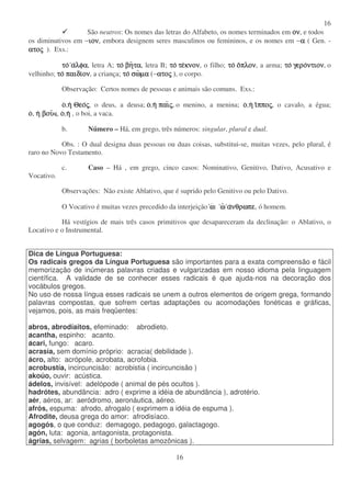 16
16
São neutros: Os nomes das letras do Alfabeto, os nomes terminados em ονονονον, e todos
os diminutivos em −ιονιονιονιον, embora designem seres masculinos ou femininos, e os nomes em −αααα ( Gen. -
ατοατοατοατοςςςς ). Exs.:
τοτοτοτο ααααλφαλφαλφαλφα, letra A; τοτοτοτο βηβηβηβητατατατα, letra B; τοτοτοτο τετετετεκνονκνονκνονκνον, o filho; τοτοτοτο οοοοπλονπλονπλονπλον, a arma; τοτοτοτο γερογερογερογεροντιονντιονντιονντιον, o
velhinho; τοτοτοτο παιδιπαιδιπαιδιπαιδιονονονον, a criança; τοτοτοτο σωσωσωσωµαµαµαµα (−ατοατοατοατοςςςς ), o corpo.
Observação: Certos nomes de pessoas e animais são comuns. Exs.:
οοοο,ηηηη ΘεοΘεοΘεοΘεοςςςς, o deus, a deusa; οοοο,ηηηη παιπαιπαιπαιςςςς, o menino, a menina; οοοο,ηηηη ιιιιπποπποπποπποςςςς, o cavalo, a égua;
οοοο, ηηηη βουβουβουβου , οοοο,ηηηη , o boi, a vaca.
b. Número – Há, em grego, três números: singular, plural e dual.
Obs. : O dual designa duas pessoas ou duas coisas, substitui-se, muitas vezes, pelo plural, é
raro no Novo Testamento.
c. Caso – Há , em grego, cinco casos: Nominativo, Genitivo, Dativo, Acusativo e
Vocativo.
Observações: Não existe Ablativo, que é suprido pelo Genitivo ou pelo Dativo.
O Vocativo é muitas vezes precedido da interjeição ωωωω: ωωωω αααανθρωπενθρωπενθρωπενθρωπε, ó homem.
Há vestígios de mais três casos primitivos que desapareceram da declinação: o Ablativo, o
Locativo e o Instrumental.
Dica de Língua Portuguesa:
Os radicais gregos da Língua Portuguesa são importantes para a exata compreensão e fácil
memorização de inúmeras palavras criadas e vulgarizadas em nosso idioma pela linguagem
científica. A validade de se conhecer esses radicais é que ajuda-nos na decoração dos
vocábulos gregos.
No uso de nossa língua esses radicais se unem a outros elementos de origem grega, formando
palavras compostas, que sofrem certas adaptações ou acomodações fonéticas e gráficas,
vejamos, pois, as mais freqüentes:
abros, abrodíaitos, efeminado: abrodieto.
acantha, espinho: acanto.
acari, fungo: acaro.
acrasía, sem domínio próprio: acracia( debilidade ).
ácro, alto: acrópole, acrobata, acrofobia.
acrobustía, incircuncisão: acrobistia ( incircuncisão )
akoúo, ouvir: acústica.
ádelos, invisível: adelópode ( animal de pés ocultos ).
hadrótes, abundância: adro ( exprime a idéia de abundância ), adrotério.
aér, aéros, ar: aeródromo, aeronáutica, aéreo.
afrós, espuma: afrodo, afrogalo ( exprimem a idéia de espuma ).
Afrodite, deusa grega do amor: afrodisíaco.
agogós, o que conduz: demagogo, pedagogo, galactagogo.
agón, luta: agonia, antagonista, protagonista.
ágrias, selvagem: agrias ( borboletas amozônicas ).
 
