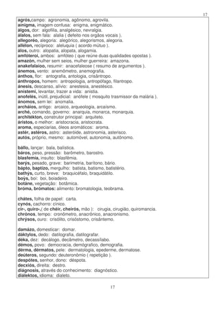17
17
agrós,campo: agronomia, agônomo, agrovila.
aínigma, imagem confusa: enigma, enigmático.
álgos, dor: algofilia, analgésico, nevralgia.
álalos, sem fala: alalia ( defeito nos orgãos vocais ).
allegoréo, alegoria: alegórico, alegorismos, alegoria.
allélon, recíproco: aleluquia ( acordo mútuo ).
álos, outro: alopatia, alopata, alogamia.
amfóteroi, ambos: amfóteo ( que reúne duas qualidades opostas ).
amazón, mulher sem seios, mulher guerreira: amazona.
anakefalaíoo, resumir: anacefaleose ( resumo de argumentos ).
ánemos, vento: anemômetro, anemografia.
ánthos, flor: antografia, antologia, crisântropo.
ánthropos, homem: antropologia, antropófago, filantropo.
ánesis, descanso, alívio: anestesia, anestésico.
anístemi, levantar, trazer a vida: anistia.
anofelés, inútil, prejudicial: anófele ( mosquito trasmissor da malária ).
ánomos, sem lei: anomalia.
archáios, antigo: arcaico, arqueologia, arcaísmo.
arché, comando, governo: anarquia, monarca, monarquia.
architékton, construtor principal: arquiteto.
áristos, o melhor: aristocracia, aristocrata.
aroma, especiarias, óleos aromáticos: aroma.
astér, astéros, astro: asteróide, astronomia, asterisco.
autós, próprio, mesmo: automóvel, autonomia, autônomo.
bállo, lançar: bala, balística.
báros, peso, pressão: barômetro, barostro.
blasfemía, insulto: blasfêmia.
barýs, pesado, grave: barimetria, barítono, bário.
bápto, baptízo, mergulho: batista, batismo, batistério.
bathýs, curto, breve: braquicéfalo, braquidátilo.
boys, boi: boi, boiadeiro.
botáne, vegetação: botâmica.
bróma, brómatos: alimento: bromatologia, teobrama.
chátes, folha de papel: carta.
cynós, cachorro: cínico.
cir-, quiro-,( de chéir, cheirós, mão ): cirugia, cirugião, quiromancia.
chrónos, tempo: cronômetro, anacrônico, anacronismo.
chrýsos, ouro: crisólito, crisóstomo, crisântemo.
damázo, domesticar: domar.
dáktylos, dedo: datilografia, datilografar.
déka, dez: decálogo, decâmetro, decassílabo.
démos, povo: democracia, demógrafico, demografia.
dérma, dérmatos, pele: dermatologia, epederme, dermatose.
deúteros, segundo: deuteronômio ( repetição ).
despótes, senhor, dono: déspota.
decxiós, direita: destro.
diágnosis, através do conhecimento: diagnóstico.
diálektos, idioma: dialeto.
 