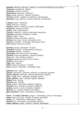 18
18
diastolé, diferença, distinção: diástole ( movimento de dilatação do coração ).
diafanés, transparente: diáfano.
dysfeméu, caluniar: difamar.
dysentérion, disenteria: disenteria.
dóxa, opnião, doutrina: ortodoxo, paradoxo.
drómos, corrida: autódromo, hipódromo, dromoterapia.
dýnamos, força, potência: dínamo, dinamite, dinamômetro.
hedoné, prazer: hedonista.
hexis, exércício: exécício.
élektron, elétrico: eletrônica, eléctro, eletricidade.
empórion, mercado: empório.
endóo, vestir: endumentária.
énteron, instestino: enterite, enterologia, desenteria.
enérgeia, operação: energético, energia.
eikón, imagem: ícone.
euforéo, produzir boa safra: euforia.
éthnos, povo, raça: étnico, etanografia, etnia.
étymos, verdadeiro: etimologia, etimológico, étimo.
éxis, prática: exercício, exército.
fantasia, pompa, ostentação: fantasia.
fántasma, aparição: fantasmagórico, fantasma.
farmakeía, feitiçaria: farmácia.
filantropía, amor aos homens: filantropia.
filosofía, amigo da sabedoria: filosofia, filosófico.
foné, som: fone, fonética, telefone.
fosfóros, estrela da manhã, vênus: fósforo.
fysikós, natural: físico.
fugé, fuga: fugitivo.
fúllon, folha [ de plantas ]: clorofila.
frázo, explicar, interpretar: fraseologia, frase.
gálaktos, leite: galáxia.
gámos, casamento: poligamia, polígamo, monogamia, gamado.
gastér, gastrós, estômago: gastrite, gastrônomo, gástrico.
géo- ( de gê, terra ): geografia, geologia, geôide.
glótta, glóssa, língua: poliglota, epglote, glossário.
glykýs, doce: glicose.
goneús, pais: gônada.
gonía, ângulo: goniômetro, polígono, diagonal.
grámma, letra: gramática, angrama, telegrama.
grápho, escrevo: grafia, ortografia, caligrafia.
gymnós, nu: ginásio, ginástica, gimnofobia.
gyné, gynikós, mulher: ginecologia, ginecológico.
hema- ( de háima, háimatos, sangue ): hematófago, anemia, hemorragia.
hédra, base, face, lado: poliedro, hexaedro, pentaedro.
hélios, sol: heliocêntrico, heliotropismo, afélio.
heméra, dia: hemeroteca, hemerologia, efêmero.
hépar, hépatos, fígado: hepático, hepatite, hepatologia.
 