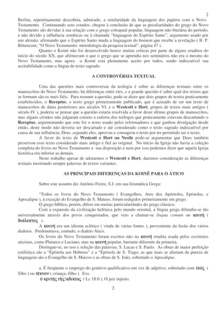 2
2
Berlim, repentinamente descobriu, admirado, a similaridade da linguagem dos papiros com o Novo
Testamento. Continuando seus estudos, chegou à conclusão de que as peculiaridades do grego do Novo
Testamento são devidas à sua relação com o grego coloquial popular, linguagem não-literária do período,
e não devido a influência semíticas ou à chamada “linguagem do Espírito Santo”, argumento usado por
um alemão, afirmando que o Espírito Santo muda a linguagem do homem que recebe a revelação ( B. P.
Bittencout, “O Novo Testamento: metodologia da pesquisa textual”, página 47 ).
Quanto o Koiné não foi desenvolvido houve muitas críticas por parte de alguns eruditos do
início do século XX, que afirmavam o que o grego que se aprendia nos seminários não era o mesmo do
Novo Testamento, mas agora o Koiné está plenamente aceito por todos, sendo indiscutível sua
aceitabilidade como a língua do texto sagrado.
A CONTROVÉRSIA TEXTUAL
Uma das questões mais controversas da teologia é sobre as diferenças textuais entre os
manuscritos do Novo Testamento, há diferenças entre eles, e a grande questão é saber qual dos textos que
se formam são os mais fiéis. Para resumir a questão, pode-se dizer que dois grupos de textos praticamente
estabelecidos, o Receptus, o texto grego primeiramente publicado, que é acusado de ser um texto de
manuscritos de datas posteriores aos séculos VI, e o Westcott e Hort, grupos de textos mais antigos (
século IV ), poderia se pensar que a questão estaria resolvida a favor deste último grupos de manuscritos,
mas alguns cristãos não julgaram correto a euforia dos teólogos que praticamente estavam descartando o
Receptus, argumentando que este foi o texto usado pelos reformadores e que ganhou divulgação desde
então, deste modo não deveria ser descartado e até considerado como o texto sagrado indiscutível por
causa de sua influência; Deus ,segundo eles, aprovou e consagrou o texto por ter permitido ser o texto.
A favor do texto de Westcott e Hort ou Nestle pode-se argumentar que Deus também
preservou esse texto considerado mais antigo e fiel ao original. No início da Igreja não havia a coleção
completa do livros no Novo Testamento a sua disposição e nem por isso podemos dizer que aquela Igreja
histórica era inferior as demais.
Neste trabalho apesar de adotarmos o Westcott e Hort, daremos consideração as diferenças
textuais mostrando sempre palavras de textos variantes.
AS PRINCIPAIS DIFERENÇAS DA KOINÊ PARA O ÁTICO
Sobre este assunto diz Antônio Freire, S.J. em sua Gramática Grega:
“Todos os livros do Novo Testamento ( Evangelhos, Atos dos Apóstolos, Epístolas, e
Apocalipse ), à exceção do Evangelho de S. Mateus, foram redigidos primeiramente em grego.
O grego bíblico, porém, difere em muitas particularidades do grego clássico.
Com a expansão da civilização helênica pelo mundo oriental, a língua grega difundiu-se tão
universalmente através dos povos conquistados, que veio a chamar-se língua comum ou κοινηκοινηκοινηκοινη (
διαδιαδιαδιαλεκτολεκτολεκτολεκτοςςςς ).
A κοινηκοινηκοινηκοινη era um idioma eclético ( vinda de várias fontes ), proveniente da fusão dos vários
dialetos. Predominava, contudo, o dialeto Ático.
Os livros do Novo Testamento foram escritos não na κοινηκοινηκοινηκοινη erudita usada pelos escritores
aticistas, como Plutarco e Luciano, mas na κοινηκοινηκοινηκοινη popular, bastante diferente da primeira.
Distingue-se, no uso e seleção das palavras, S. Lucas e S. Paulo. As obras de maior perfeição
estilística são a “Epístola aos Hebreus” e a “Epístola de S. Tiago; as que mais se afastam da pureza de
linguagem são o Evangelho de S. Marcos e as obras de S. João, sobretudo o Apocalipse.
a. É freqüente o emprego do genitivo qualificativo em vez de adjetivo, sobretudo com υιυιυιυιοοοοςςςς (
filho ) ou τετετετεκνονκνονκνονκνον ( criança, filho ). Exs.
οοοο κριτηκριτηκριτηκριτηςςςς τητητητηςςςς αδικιαδικιαδικιαδικιααααςςςς ( Lc 18:6 ), O juiz injusto.
 