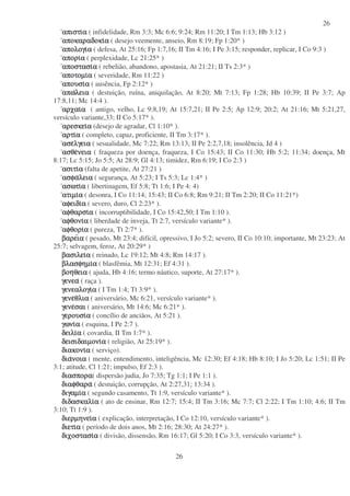 26
26
απιστιαπιστιαπιστιαπιστιαααα ( infidelidade, Rm 3:3; Mc 6:6; 9:24; Rm 11:20; I Tm 1:13; Hb 3:12 )
αποκαραδοκιαποκαραδοκιαποκαραδοκιαποκαραδοκιαααα ( desejo veemente, anseio, Rm 8:19; Fp 1:20* )
απολογιαπολογιαπολογιαπολογιαααα ( defesa, At 25:16; Fp 1:7,16; II Tm 4:16; I Pe 3:15; responder, replicar, I Co 9:3 )
αποριαποριαποριαποριαααα ( perplexidade, Lc 21:25* )
αποστασιαποστασιαποστασιαποστασιαααα ( rebelião, abandono, apostasia, At 21:21; II Ts 2:3* )
αποτοµιαποτοµιαποτοµιαποτοµιαααα ( severidade, Rm 11:22 )
απουσιαπουσιαπουσιαπουσιαααα ( ausência, Fp 2:12* )
απωαπωαπωαπωλειαλειαλειαλεια ( destuição, ruína, aniquilação, At 8:20; Mt 7:13; Fp 1:28; Hb 10:39; II Pe 3:7; Ap
17:8,11; Mc 14:4 ).
αρχαιαρχαιαρχαιαρχαιαααα ( antigo, velho, Lc 9:8,19; At 15:7,21; II Pe 2:5; Ap 12:9; 20:2; At 21:16; Mt 5:21,27,
versículo variante,33; II Co 5:17* ).
αρεσκειαρεσκειαρεσκειαρεσκειαααα (desejo de agradar, Cl 1:10* ).
αρτιαρτιαρτιαρτιαααα ( completo, capaz, proficiente, II Tm 3:17* ).
ασεασεασεασελγειαλγειαλγειαλγεια ( sesualidade, Mc 7:22; Rm 13:13; II Pe 2:2,7,18; insolência, Jd 4 )
ασθεασθεασθεασθενειανειανειανεια ( fraqueza por doença, fraqueza, I Co 15:43; II Co 11:30; Hb 5:2; 11:34; doença, Mt
8:17; Lc 5:15; Jo 5:5; At 28:9; Gl 4:13; timidez, Rm 6:19; I Co 2:3 )
ασιτιασιτιασιτιασιτιαααα (falta de apetite, At 27:21 )
ασφαασφαασφαασφαλειαλειαλειαλεια ( segurança, At 5:23; I Ts 5:3; Lc 1:4* )
ασωτιασωτιασωτιασωτιαααα ( libertinagem, Ef 5:8; Tt 1:6; I Pe 4: 4)
ατιµιατιµιατιµιατιµιαααα ( desonra, I Co 11:14; 15:43; II Co 6:8; Rm 9:21; II Tm 2:20; II Co 11:21*)
αφειδιαφειδιαφειδιαφειδιαααα ( severo, duro, Cl 2:23* ).
αφθαρσιαφθαρσιαφθαρσιαφθαρσιαααα ( incorruptibilidade, I Co 15:42,50; I Tm 1:10 ).
αφθονιαφθονιαφθονιαφθονιαααα ( liberdade de inveja, Tt 2:7, versículo variante* ).
αφθοριαφθοριαφθοριαφθοριαααα ( pureza, Tt 2:7* ).
βαρειβαρειβαρειβαρειαααα ( pesado, Mt 23:4; difícil, opressivo, I Jo 5:2; severo, II Co 10:10; importante, Mt 23:23; At
25:7; selvagem, feroz, At 20:29* )
βασιλειβασιλειβασιλειβασιλειαααα ( reinado, Lc 19:12; Mt 4:8; Rm 14:17 ).
βλασφηµιβλασφηµιβλασφηµιβλασφηµιαααα ( blasfêmia, Mt 12:31; Ef 4:31 ).
βοηβοηβοηβοηθειαθειαθειαθεια ( ajuda, Hb 4:16; termo náutico, suporte, At 27:17* ).
γενεαγενεαγενεαγενεα ( raça ).
γενεαλογιγενεαλογιγενεαλογιγενεαλογιαααα ( I Tm 1:4; Tt 3:9* ).
γενεγενεγενεγενεθλιαθλιαθλιαθλια ( aniversário, Mc 6:21, versículo variante* ).
γενεγενεγενεγενεσαισαισαισαι ( aniversário, Mt 14:6; Mc 6:21* ).
γερουσιγερουσιγερουσιγερουσιαααα ( concílio de anciãos, At 5:21 ).
γωνιγωνιγωνιγωνιαααα ( esquina, I Pe 2:7 ).
δειλιδειλιδειλιδειλιαααα ( covardia, II Tm 1:7* ).
δεισιδαιµονιδεισιδαιµονιδεισιδαιµονιδεισιδαιµονιαααα ( religião, At 25:19* ).
διακονιδιακονιδιακονιδιακονιαααα ( serviço).
διαδιαδιαδιανοιανοιανοιανοια ( mente, entendimento, inteligência, Mc 12:30; Ef 4:18; Hb 8:10; I Jo 5:20; Lc 1:51; II Pe
3:1; atitude, Cl 1:21; impulso, Ef 2:3 ).
διασποραδιασποραδιασποραδιασπορα( dispersão judia, Jo 7:35; Tg 1:1; I Pe 1:1 ).
διαφθαραδιαφθαραδιαφθαραδιαφθαρα ( destuição, corrupção, At 2:27,31; 13:34 ).
διγαµιδιγαµιδιγαµιδιγαµιαααα ( segundo casamento, Tt 1:9, versículo variante* ).
διδασκαλιδιδασκαλιδιδασκαλιδιδασκαλιαααα ( ato de ensinar, Rm 12:7; 15:4; II Tm 3:16; Mc 7:7; Cl 2:22; I Tm 1:10; 4:6; II Tm
3:10; Tt 1:9 ).
διερµηνειδιερµηνειδιερµηνειδιερµηνειαααα ( explicação, interpretação, I Co 12:10, versículo variante* ).
διετιδιετιδιετιδιετιαααα ( período de dois anos, Mt 2:16; 28:30; At 24:27* ).
διχοστασιδιχοστασιδιχοστασιδιχοστασιαααα ( divisão, dissensão, Rm 16:17; Gl 5:20; I Co 3:3, versículo variante* ).
 