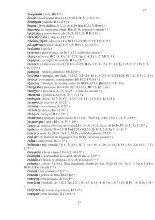 27
27
δοκιµασιδοκιµασιδοκιµασιδοκιµασιαααα ( teste, Hb 3:9 ).
δουλειδουλειδουλειδουλειαααα (escravidão, Rm 8:15,21; Gl 4:24; 5:1; Hb 2:15 ).
δυσφηµιδυσφηµιδυσφηµιδυσφηµιαααα ( calúnia, II Co 6:8* ).
δωρεαδωρεαδωρεαδωρεα ( Dom, dádiva, Jo 4:10; At 8:20; Rm 5:15,17; Hb 6:4 ).
δωροφοριδωροφοριδωροφοριδωροφοριαααα ( trazer uma oferta, Rm 15:31, versículo variante* ).
εγκραεγκραεγκραεγκρατειατειατειατεια ( auto-controle, At 24:25; Gl 5:23; II Pe 1:6* ) .
εθελοθρησκιεθελοθρησκιεθελοθρησκιεθελοθρησκιαααα ( religião, Cl 2:23* ).
εεεειδωλολατριιδωλολατριιδωλολατριιδωλολατριαααα ( idolatria, I Co 10:14; Gl 5:20; Cl 3:5; I Pe 4:3* ).
εεεειλικριιλικριιλικριιλικρινειανειανειανειαςςςς ( sinceridade, I Co 5:8; II Co 1:12; 2:17* )
εκκλεσιεκκλεσιεκκλεσιεκκλεσιαααα ( igreja )
εκτεεκτεεκτεεκτενειανειανειανεια ( perseverança, At 26:7; 12:5, versículo variante )
ελαιελαιελαιελαιαααα ( oliveira, Mt 21:1; Rm 11:17,24; Ap 11:4; Tg 3:12; Mt 21:1 )
ελφαριελφαριελφαριελφαριαααα ( vacilação, leviandade, II Co 1:17* )
ελευθεριελευθεριελευθεριελευθεριαααα ( liberdade, Rm 8:21; I Co 10:29; II Co 3:17; Gl 2:4; 5:1,13; Tg 1:25; 2:12; I Pe 2:16
II Pe 2:19* )
εµποριεµποριεµποριεµποριαααα ( negócio, comércio, Mt 22: 5* )
ενεενεενεενεργειαργειαργειαργεια ( operação, atividade, Cl 2:12; II Ts 2:9; Ef 1:19; 3:7; 4:16; Cl 1:29; Fp 3:21; II Ts 2:11* )
εεεεννοιαννοιαννοιαννοια ( pensamento, conhecimento, Hb 4:12; I Pe 4:1* )
εξουσιεξουσιεξουσιεξουσιαααα ( liberdade de escolha, poder, Jo 10:18; At 5:4; Rm 9:21; II Ts 3:9 )
επαγγελιεπαγγελιεπαγγελιεπαγγελιαααα ( promessa, Rm 4:20; Gl3:16,18,29; Hb 7:6; Gl 3:14 )
επαρχεεπαρχεεπαρχεεπαρχειαιαιαια ( província, At 23:34; 25:1, versículo variante* )
επιειεπιειεπιειεπιεικειακειακειακεια ( gentileza, At 24:4; II Co 10:1* )
επιθυµιεπιθυµιεπιθυµιεπιθυµιαααα ( desejo, Gl 5:24; Fp 1:23; Cl 3:5; I Ts 2:17; 4:5; Tg 1:14 ).
επικουριεπικουριεπικουριεπικουριαααα ( socorro, At 26:22* )
επιεπιεπιεπινοιανοιανοιανοια ( pensamento, At 8:22* )
επιποθιεπιποθιεπιποθιεπιποθιαααα ( desejo, Rm 15:23* )
επιτιµιεπιτιµιεπιτιµιεπιτιµιαααα ( punição, II Co 2:6* )
επιφαεπιφαεπιφαεπιφανειανειανειανεια ( aparição, manifestação, II Ts 2:8; I Tm 6:14; II Tm 1:10; 4:1,8; Tt 2:13 *)
επιχορηγιεπιχορηγιεπιχορηγιεπιχορηγιαααα ( apoio, Ef 4:16; Fp 1:19* )
εργασιεργασιεργασιεργασιαααα ( prática, objetivo, atividade, Ef 4:19; At 19:25; lucro, At 16:16,19; 19:24; Lc12:58* )
εριθειεριθειεριθειεριθειαααα ( rivalidade, Rm 2:8; II Co12:20; Gl 5:20; Fp 1:17; 2:3; Tg 3:14,16* )
εσπεεσπεεσπεεσπεραραραρα ( noite, Lc 24:29; At 4:3; 20:15, versículo variante, 28:23* )]
εεεευγλωττιυγλωττιυγλωττιυγλωττιαααα ( fluência de linguagem, Rm 16:18, versículo variante* )
εεεευδιυδιυδιυδιαααα ( tempo bom, Mt 16:2* )
ευδοκιευδοκιευδοκιευδοκιαααα ( boa vontade, Fp 1:15; 2:13; II Ts 1:11; Mt 11:26; Lc 10:21; Ef 1:5,9; Rm 10:1; II Ts
1:11* )
εεεευεργεσιυεργεσιυεργεσιυεργεσιαααα ( fazer o bem, I Tm 6:2; At 4:9* )
εεεευκαιριυκαιριυκαιριυκαιριαααα ( oportunidade favorável, Mt 26:16; Lc 22:6* )
εεεευλαυλαυλαυλαβειαβειαβειαβεια ( temor, reverência, Hb12:28; piedade, 5:7* )
εεεευλογιυλογιυλογιυλογιαααα ( louvor, Ap 5:12; falsa eloqüência, Rm16:18; Rm 15:29; Ef 1:3; Tg 3:10; Hb 6:7; I Co
10:16; II Co 9:6; Hb 6:7 )
εεεευυυυνοιανοιανοιανοια ( boa vontade, Ef 6:7* )
εεεευποιιυποιιυποιιυποιιαααα ( prática do bem, Hb13:16* )
εεεευποριυποριυποριυποριαααα ( prosperidade, At 19:25* )
εεεευσεβειαυσεβειαυσεβειαυσεβεια ( piedade, At 3:12; I Tm 2:2; 3:16; 4:7; 6:3,5,11; II Tm 3:5; Tt 1:1; II Pe 1:3; II Pe 3:11*
)
εεεευτραπελιυτραπελιυτραπελιυτραπελιαααα ( conversa grosseira, Ef 5:4* )
εεεευφηµιυφηµιυφηµιυφηµιαααα ( bom relatório, II Co 6:8* )
 