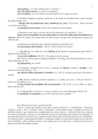 3
3
υιυιυιυιοοοοςςςς εεεειρηιρηιρηιρηνηνηνηνηςςςς ( Lc 10:6 ), Filho da paz ( = pacífico ).
υιυιυιυιοοοοι τουι τουι τουι του αιαιαιαιωωωωνονονονοςςςς τουτουτουτουτοτοτοτο ( Lc 18:6 ), os mundanos.
υιυιυιυιοιοιοιοι τουτουτουτου φωτοφωτοφωτοφωτοςςςς ( Jo 12:36 ) Filhos do leito nupcial, isto é, amigos do noivo.
b. Também é freqüente exprimir o predicativo ( do sujeito ou do objeto direto ) pelo acusativo
precedido de εεεε ιιιιςςςς. Exs.:
εεεεσοµαισοµαισοµαισοµαι υµιυµιυµιυµιν εν εν εν ειιιιςςςς πατεπατεπατεπατερα καιρα καιρα καιρα και υµειυµειυµειυµειςςςς εσεσθεεσεσθεεσεσθεεσεσθε µοι ειµοι ειµοι ειµοι ειςςςς υιυιυιυιοοοοςςςς ( II Co 6:18 ). Serei vosso pai
e vós sereis meus filhos.
ειειειειςςςς προφηπροφηπροφηπροφητηντηντηντην αυτοαυτοαυτοαυτον εν εν εν ειιιιχονχονχονχον ( Mt 21:46 ), Tinham-no como profeta.
c. Encontra-se, por vezes, o positivo em vez do comparativo ou superlativo. Exs.:
καλοκαλοκαλοκαλονννν εστιεστιεστιεστιν σε εν σε εν σε εν σε εισελθειισελθειισελθειισελθειν εν εν εν ειιιιςςςς τητητητην ζωην ζωην ζωην ζωην χωλον χωλον χωλον χωλον,ν,ν,ν, ηηηη τουτουτουτου δυδυδυδυο ποο ποο ποο ποδαδαδαδαςςςς εεεεχοντα βληθηχοντα βληθηχοντα βληθηχοντα βληθηναι εναι εναι εναι ειιιι
γεγεγεγεεννανεννανεννανενναν ( Mc 9:45 ), Mais vale entrares coxo na vida ( eterna ), do que seres lançado para a geena com
ambos os pés.
d. Repetição do substantivo para exprimir totalidade ou plenitude. Exs.:
εεεειιιιςςςς τουτουτουτουςςςς ααααιωιωιωιωναναναναςςςς τωτωτωτων αν αν αν αιωιωιωιωνωννωννωννων ( Ap 1:6 ), Pelos séculos dos séculos.
e. ειειειειςςςς, µιµιµιµιαααα, εεεε νννν, um, usado em vez de πρωπρωπρωπρωτοτοτοτοςςςς, ηηηη, ονονονον, primeiro, principalmente para indicar o
primeiro dia da semana. Ex.:
εν µιεν µιεν µιεν µι αααα τωτωτωτων σαββαν σαββαν σαββαν σαββατωντωντωντων ( Mt 28:1 ), No primeiro dia da semana.
Obs. Note-se, de passagem, o emprego de ειειειειςςςς em vez de τιτιτιτιςςςς, com sentido equivalente ao nosso
artigo indefinido um. Ex.:
ειειειειςςςς γραµµατευγραµµατευγραµµατευγραµµατευςςςς, um escriba.
f. É freqüente, sobretudo em S. Lucas, o emprego de εγεεγεεγεεγενετονετονετονετο, sucedeu ( συνεσυνεσυνεσυνεβηβηβηβη ), com
indicativo em vez de infinitivo. Ex.:
καικαικαικαι εγεεγεεγεεγενετονετονετονετο ηηηηλθον περιτεµειλθον περιτεµειλθον περιτεµειλθον περιτεµειν τον τον τον το παιδιπαιδιπαιδιπαιδιονονονον ( Lc 1:59 ), E aconteceu que foram circuncidar o
menino.
g. καικαικαικαι, além do sentido de partícula copulativa ( e ), traduz, por vezes, a idéia de ‘retorno’ (
então, em conseqüência ). Ex.:
εεεε ι υιι υιι υιι υιοοοοςςςς εεεε ιιιι ΘεουΘεουΘεουΘεου καικαικαικαι κατακατακατακαταβηθιβηθιβηθιβηθι αποαποαποαπο τουτουτουτου στραυρουστραυρουστραυρουστραυρου ( Mt 27:40 ), Se és Filho de Deus,
desce então da cruz.
h. A conjunção εεεειιιι ( no clássico: se ) usa-se, muitas vezes, como interrogativa direta. Ex.:
εεεε ι παται παται παται παταξοµενξοµενξοµενξοµεν εν µαχαιεν µαχαιεν µαχαιεν µαχαιρα;ρα;ρα;ρα; ( Lc 22:49 ), feriremos com a espada? ”
B. P. Bittencourt resume a questão dizendo:
“Talvez o termo que abrange a área mais extensa na Koinê é a ‘simplificação’. Sentenças
simples e curtas ( note o estudante como é rebuscado e relativamente longo o prólogo de Lucas de
tendência clássica ) que suplantavam a complexidade da sintaxe clássica. A glória do Ático era a riqueza
de conexões destinadas expressar as mais delicadas nuanças do pensamento nas relações das cláusulas. O
mercador da praça de Alexandria ou o soldado romano estacionado na Síria não possuíam essa habilidade.
É a diferença entre a especulação de Platão e a linguagem simples de um homem falando de um barco no
mar da Galiléia; e deste, falando do barco e do campo, passa-se a outro que se endereçava ao povo na
praça do mercado das cidades grandes.
 