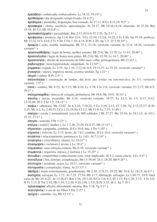 31
31
πρεσβειπρεσβειπρεσβειπρεσβειαααα ( embaixada, embaixadores, Lc 14:32; 19:14* ).
προθεσµιπροθεσµιπροθεσµιπροθεσµιαααα ( dia designado, tempo fixado, Gl 4:2*).
προθυµιπροθυµιπροθυµιπροθυµιαααα ( prontidão, disposição, boa vontade, At 17:11; II Co 8:11,19; 9:2* ).
προσφοραπροσφοραπροσφοραπροσφορα ( oferta, sacrifício, apresentação, At 24:17; Hb 10:10,14,18; oferenda, At 21:26; Rm
15:16; Ef 5:2; Hb 10:5,8* ).
προσωποληπροσωποληπροσωποληπροσωποληµψιµψιµψιµψιαααα ( parcialidade, Rm 2:11; Ef 6:9; Cl 3:25; Tg 2:1* ).
προφητειπροφητειπροφητειπροφητειαααα ( profecia, Ap 11:6; Rm 12:6; I Co 12:10; 13:2,8; 14:22; I Ts 5:20; Ap 19:10; profecia,
Mt 13:14; I Co 14:6; I Ts 5:20; I Tm 1:18; 4:14; II Pe 1:20; Ap 1:3; 22:7,10,18* ).
πρωµιπρωµιπρωµιπρωµιαααα ( cedo, manhã, madrugada, Mt 27:1; 21:18, versículo variante; Jo 21:4; 18:28, versículo
variante* ).
πρωτοκαθεδριπρωτοκαθεδριπρωτοκαθεδριπρωτοκαθεδριαααα ( lugar de honra, melhor assento, Mt 23:6; Mc 12:39; Lc 11:43; 20:46* ).
πρωτοκλισιπρωτοκλισιπρωτοκλισιπρωτοκλισιαααα ( lugar de honra num jantar, Mt 23:6; Mc 12:39; Lc 14:7; 20:46* ).
πρωτοτοκιπρωτοτοκιπρωτοτοκιπρωτοτοκιαααα ( direito de nascimento do filho mais velho, primogenitura, Hb 12:16* ).
ρρρραδιουργιαδιουργιαδιουργιαδιουργιαααα ( inescrupulosidade, iniqüidade, At 13:10* ).
ρρρροµφαιοµφαιοµφαιοµφαιαααα ( espada, Lc 2:35; Ap 1:16; 2:12,16; 6:8; 19:15,21; Lc 21:24, versículo variante* ).
ρρρρυπαριυπαριυπαριυπαριαααα ( sujeira, impureza moral, avareza sórdida, Tg 1:21* ).
σειρασειρασειρασειρα ( cadeia, II Pe 2:4* ).
σκηνοπηγισκηνοπηγισκηνοπηγισκηνοπηγιαααα ( construção de tendas, daí festa das tendas ou tabernáculos, Jo 5:1, versículo
variante, 7:2* ).
σκιασκιασκιασκια ( sombra, Mc 4:33; At 5:15; Mt 4:16; Lc 1:79; I Jo 2:8, versículo variante; Cl 2:17; Hb 8:5;
10:1* ).
σκληροκαρδισκληροκαρδισκληροκαρδισκληροκαρδιαααα ( dureza de coração, pertinência, Mt 19:8; Mc 10:5; 16:14* ).
σκοτισκοτισκοτισκοτιαααα ( trevas, escuridão, Mt 4:16, versículo variante; 10:27; Lc 12:3; Jo 1:5; 6:17; 8:12;
12:35,46; 20:1; I Jo 1:5; 2:8,11* ).
σοφισοφισοφισοφιαααα ( sabedoria, Mt 12:42; At 6:3,10; 7:10,22; I Co 1:19; 2:13; Cl 1:28; Tg 3:13,15,17; II Pe
3:15; Mc 6:2; Lc 2:40,52; I Co 1:21,24,30; Cl 2:3; Mt 11:9; Lc 7:35; 11:49 )
σπεισπεισπεισπειραραραρα ( coorte [ normalmente cerca de 600 soldados ] Mt 27:27; Mc 15:16; Jo 18:3,12; At 10:1;
21:31; 27:1* ).
σπορασπορασπορασπορα ( semente, I Pe 1:23* ).
στειστειστειστειραραραρα ( estéril [ mulher ], Lc 1:7,36; 23:29; Gl 4:27; Hb 11:11* ).
στρατειστρατειστρατειστρατειαααα ( campanha, combate, II Co 10:4; luta, I Tm 1:18* ).
στρατιστρατιστρατιστρατιαααα ( exército, Lc 2:13; hoste, At 7:42; combate, II Co 10:4, versículo variante* ).
συγγεσυγγεσυγγεσυγγενιανιανιανια ( relacionamento, parentesco, Lc 1:61; At 7:3,14* ).
συγκυρισυγκυρισυγκυρισυγκυριαααα ( coincidência, chance, Lc 10:31* ).
συκοµορεσυκοµορεσυκοµορεσυκοµορεαααα ( sicômoro [ árvore ], Lc 19:4* ).
συµποσισυµποσισυµποσισυµποσιαααα ( uma refeição comum, Mc 6:39, versículo variante* ).
συµφονισυµφονισυµφονισυµφονιαααα ( orquestra, música, [ sinfonia ], Lc 15:25* ).
συνοδισυνοδισυνοδισυνοδιαααα ( compartilhar conhecimento com, estar implicado, At 5:2; estou côncio, I Co 4:4* ).
συντεσυντεσυντεσυντελειαλειαλειαλεια ( fim, término, completação, Mt 13:39,49; 24:3; 28:20; Hb 9:26* ).
συντυχισυντυχισυντυχισυντυχιαααα ( incidente, acaso, Lc 10:31, versículo variante* ).
συνοµοσισυνοµοσισυνοµοσισυνοµοσιαααα ( conspiração, trama, At 23:13* ).
σφοσφοσφοσφοδραδραδραδρα ( muito extremamente, grandemente, Mt 2:10; 17:6,23; 19:25; Mc 16:4; Lc 18:23; At 6:7 ).
σωτηρισωτηρισωτηρισωτηριαααα( salvação, Lc 1:71; At 7:25; 27:34; Hb 11:7; libertação, salvação, Lc 1:69,77; 19:9; final
curto de Mc; Jo 4:22; At 13:26,47; Rm 1:16; 10:1,10; II Co 1:6; 6:2; Ef 1:13; Fp 1:28; 2:12; I Ts 5:8;
II Ts 2:13; II Tm 2:10; Hb 1:14; 2:3,10; 9:28; I Pe 1:5,9; II Pe 3:15; Jd 3; Ap 7:10 ).
ταλαιπωριταλαιπωριταλαιπωριταλαιπωριαααα( aflição, dificuldade, miséria, Rm 3:16; Tg 5:1* ).
τεκνογονιτεκνογονιτεκνογονιτεκνογονιαααα ( o ato de ter filhos I Tm 2:15* ).
τροχιατροχιατροχιατροχια ( caminho, via, Hb 12:13* ).
 