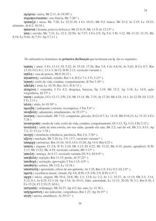34
34
σµυσµυσµυσµυρναρναρναρνα ( mirra, Mt 2:11; Jo 19:39* ).
συροφοινισυροφοινισυροφοινισυροφοινικισσακισσακισσακισσα ( siro-finícia, Mc 7:26* ).
τρατρατρατραπεζαπεζαπεζαπεζα ( mesa, Mc 7:28; Lc 22:21,30; I Co 10:21; Hb 9:2; banco, Mt 21:2; Jo 2:15; Lc 19:23;
alimento, At 6:2; 16:34 ).
ωωωωσαννασαννασαννασαννα ( hosana, palavra hebraica, Mt 21:9,15; Mc 11:9; Jo 12:13* ).
ωωωωτατατατα ( ouvido, Mc 7:33; Lc 12:3; 22:50; At 7:57; I Co 2:9; Tg 5:4; I Pe 3:12; Mt 13:15; 11:15; Mc
8:18; Lc 9:44; At 7:51; Ap 2:7,11 ).
Os substantivos femininos da primeira declinação que terminam em ηηηη, são os seguintes:
αγααγααγααγαπηπηπηπη ( amor, I Co 13:13; Gl 5:22; Jo 15:10; 17:26; Rm 5:8; I Jo 4:8,16; Jo 5:42; II Co 8:7; Rm
13:10; I Co 8:1; 13:1-3; Jd 12; II Pe 2:13, versículo variante ).
αγεαγεαγεαγεληληληλη ( vara de porcos, Mt 8:30-32 ).
ααααγιωσυγιωσυγιωσυγιωσυνηνηνηνη ( santidade, retidão, Rm 1:4; II Co 7:1; I Ts 3:13* ).
αγωγηαγωγηαγωγηαγωγη ( estilo de vida, conduta, comportamento, II Tm 3:10* ).
αδελφηαδελφηαδελφηαδελφη ( irmã, Lc 10:39; Rm 16:1; II Jo 13 ).
ααααισχυισχυισχυισχυνηνηνηνη ( vergonha, I Co 4:2; desgraça, baixeza, Fp 3:19; Hb 12:2; Ap 3:18; Lc 14:9; ação
vergonhosa, Jd 13* ).
ακοηακοηακοηακοη ( audição, I Co 12:17; I Pe 2:8; Mt 13:14; Mc 7:35; At 17:20; Mt 4:24; 14:1; Jo 12:38; Gl 3:2,5;
I Ts 2:13 ).
αλοαλοαλοαλοηηηη ( aloés, Jo 19:39* ).
αµοιβηαµοιβηαµοιβηαµοιβη ( [adequado ] retorno, recompensa, I Tm 5:4* ).
αναβοληαναβοληαναβοληαναβολη ( adiamento, retardamento, At 25:17* ).
ανααναανααναγκηγκηγκηγκη ( necessidade, Hb 7:12; compulsão, pressão, II Co 9:7; Lc 14:18; Hb 9:16,23; Lc 21:23; I Co
7:26 ).
αναστροφηαναστροφηαναστροφηαναστροφη ( modo de vida, estilo de vida, conduta, comportamento, Gl 1:13; Tg 3:13; I Pe 2:12 ).
ανατοληανατοληανατοληανατολη ( saída de uma estrela, em sua saída, quando ela saiu, Mt 2:2; sair do sol, Mt 2:1; 8:11; Ap
7:2; 21:13; Lc 1:78 ).
ανοχηανοχηανοχηανοχη ( clemência, tolerância, paciência, Rm 2:4; 3:36* ).
αξιαξιαξιαξινηνηνηνη ( machado, Mt 3:10; Lc 3:9; 13:7, versículo variante* ).
απαρχηαπαρχηαπαρχηαπαρχη ( primícias, Rm 11:16; 16:5; I Co 15:20; Ap 14:4; Rm 8:23 ).
απααπααπααπατητητητη ( engano, Cl 2:8; II Ts 2:10; Hb 3:13; Ef 4:22; Mt 13:22; Mc 4:19; prazer, agradável, II Pe
2:13; Mt 13:22; Mc 4:19, versículo variante; Hb 3:13* ).
απειληαπειληαπειληαπειλη ( ameaça, At 4:17, versículo variante,29; 9:1; Ef 6:9* ).
αποβοληαποβοληαποβοληαποβολη ( rejeição, Rm 11:15; perda, At 27:22* ).
αποδοχηαποδοχηαποδοχηαποδοχη ( aceitação, aprovação, I Tm 1:15; 4:9* ).
αποθηαποθηαποθηαποθηνηνηνηνη ( celeiro, Mt 3:12; Lc 12:18 ).
αποστοληαποστοληαποστοληαποστολη ( apostalado, ofício de um apóstolo, At 1:25; Rm 1:5; I Co 9:2; Gl 2:8* ).
αρετηαρετηαρετηαρετη ( excelência moral, virtude, Fp 4:8; II Pe 1:5; I Pe 2:9; II Pe 1:3* ).
αρχηαρχηαρχηαρχη ( início, origem, Mt 19:4; 24:8; Mc 1:1; 13:8; Lc 1:2; Jo 1:1; 15:27; At 11:15; Hb 2:3; 3:14;
5:12; 6:1; Jo 8:25; Cl 1:18; Ap 3:14; At 10:11; líder, autoridade, Lc 12:11; 20:20; Tt 3:1; Rm 8:38; I
Co 15:24; Cl 2:10,15; Jd 6 ).
αστραπηαστραπηαστραπηαστραπη ( relâmpago, Mt 24:27; Ap 4:5; luz, raio, Lc 11:36 ).
ασχηµοσυασχηµοσυασχηµοσυασχηµοσυνηνηνηνη ( ato indecente, vergonhoso, Rm 1:27; Ap 16:15* ).
ααααυγηυγηυγηυγη ( aurora, amanhecer, At 20:11* ).
 