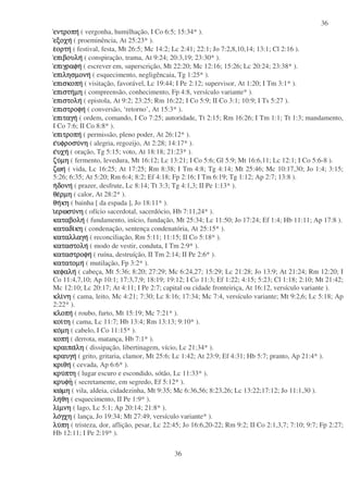 36
36
εντροπηεντροπηεντροπηεντροπη ( vergonha, humilhação, I Co 6:5; 15:34* ).
εξοχηεξοχηεξοχηεξοχη ( proeminência, At 25:23* ).
εεεεορτηορτηορτηορτη ( festival, festa, Mt 26:5; Mc 14:2; Lc 2:41; 22:1; Jo 7:2,8,10,14; 13:1; Cl 2:16 ).
επιβουληεπιβουληεπιβουληεπιβουλη ( conspiração, trama, At 9:24; 20:3,19; 23:30* ).
επιγραφηεπιγραφηεπιγραφηεπιγραφη ( escrever em, superscrição, Mt 22:20; Mc 12:16; 15:26; Lc 20:24; 23:38* ).
επιλησµονηεπιλησµονηεπιλησµονηεπιλησµονη ( esquecimento, negligêncaia, Tg 1:25* ).
επισκοπηεπισκοπηεπισκοπηεπισκοπη ( visitação, favorável, Lc 19:44; I Pe 2:12; supervisor, At 1:20; I Tm 3:1* ).
επιστηεπιστηεπιστηεπιστηµηµηµηµη ( compreensão, conhecimento, Fp 4:8, versículo variante* ).
επιστοληεπιστοληεπιστοληεπιστολη ( epistola, At 9:2; 23:25; Rm 16:22; I Co 5:9; II Co 3:1; 10:9; I Ts 5:27 ).
επιστροφηεπιστροφηεπιστροφηεπιστροφη ( conversão, ‘retorno’, At 15:3* ).
επιταγηεπιταγηεπιταγηεπιταγη ( ordem, comando, I Co 7:25; autoridade, Tt 2:15; Rm 16:26; I Tm 1:1; Tt 1:3; mandamento,
I Co 7:6; II Co 8:8* ).
επιτροπηεπιτροπηεπιτροπηεπιτροπη ( permissão, pleno poder, At 26:12* ).
εεεευφροσυυφροσυυφροσυυφροσυνηνηνηνη ( alegria, regozijo, At 2:28; 14:17* ).
εεεευχηυχηυχηυχη ( oração, Tg 5:15; voto, At 18:18; 21:23* ).
ζυζυζυζυµηµηµηµη ( fermento, levedura, Mt 16:12; Lc 13:21; I Co 5:6; Gl 5:9; Mt 16:6,11; Lc 12:1; I Co 5:6-8 ).
ζωηζωηζωηζωη ( vida, Lc 16:25; At 17:25; Rm 8:38; I Tm 4:8; Tg 4:14; Mt 25:46; Mc 10:17,30; Jo 1:4; 3:15;
5:26; 6:35; At 5:20; Rm 6:4; 8:2; Ef 4:18; Fp 2:16; I Tm 6:19; Tg 1:12; Ap 2:7; 13:8 ).
ηηηηδονηδονηδονηδονη ( prazer, desfrute, Lc 8:14; Tt 3:3; Tg 4:1,3; II Pe 1:13* ).
θεθεθεθερµηρµηρµηρµη ( calor, At 28:2* ).
θηθηθηθηκηκηκηκη ( bainha [ da espada ], Jo 18:11* ).
ιιιιερωσυερωσυερωσυερωσυνηνηνηνη ( ofício sacerdotal, sacerdócio, Hb 7:11,24* ).
καταβοληκαταβοληκαταβοληκαταβολη ( fundamento, início, fundação, Mt 25:34; Lc 11:50; Jo 17:24; Ef 1:4; Hb 11:11; Ap 17:8 ).
καταδικαταδικαταδικαταδικηκηκηκη ( condenação, sentença condenatória, At 25:15* ).
καταλλαγηκαταλλαγηκαταλλαγηκαταλλαγη ( reconciliação, Rm 5:11; 11:15; II Co 5:18* ).
καταστοληκαταστοληκαταστοληκαταστολη ( modo de vestir, conduta, I Tm 2:9* ).
καταστροφηκαταστροφηκαταστροφηκαταστροφη ( ruína, destruíção, II Tm 2:14; II Pe 2:6* ).
κατατοµηκατατοµηκατατοµηκατατοµη ( mutilação, Fp 3:2* ).
κεφαληκεφαληκεφαληκεφαλη ( cabeça, Mt 5:36; 8:20; 27:29; Mc 6:24,27; 15:29; Lc 21:28; Jo 13:9; At 21:24; Rm 12:20; I
Co 11:4,7,10; Ap 10:1; 17:3,7,9; 18:19; 19:12; I Co 11:3; Ef 1:22; 4:15; 5:23; Cl 1:18; 2:10; Mt 21:42;
Mc 12:10; Lc 20:17; At 4:11; I Pe 2:7; capital ou cidade fronteiriça, At 16:12, versículo variante ).
κλικλικλικλινηνηνηνη ( cama, leito, Mc 4:21; 7:30; Lc 8:16; 17:34; Mc 7:4, versículo variante; Mt 9:2,6; Lc 5:18; Ap
2:22* ).
κλοπηκλοπηκλοπηκλοπη ( roubo, furto, Mt 15:19; Mc 7:21* ).
κοικοικοικοιτητητητη ( cama, Lc 11:7; Hb 13:4; Rm 13:13; 9:10* ).
κοκοκοκοµηµηµηµη ( cabelo, I Co 11:15* ).
κοπηκοπηκοπηκοπη ( derrota, matança, Hb 7:1* ).
κραιπακραιπακραιπακραιπαληληληλη ( dissipação, libertinagem, vício, Lc 21:34* ).
κραυγηκραυγηκραυγηκραυγη ( grito, gritaria, clamor, Mt 25:6; Lc 1:42; At 23:9; Ef 4:31; Hb 5:7; pranto, Ap 21:4* ).
κριθηκριθηκριθηκριθη ( cevada, Ap 6:6* ).
κρυκρυκρυκρυπτηπτηπτηπτη ( lugar escuro e escondido, sótão, Lc 11:33* ).
κρυφηκρυφηκρυφηκρυφη ( secretamente, em segredo, Ef 5:12* ).
κωκωκωκωµηµηµηµη ( vila, aldeia, cidadezinha, Mt 9:35; Mc 6:36,56; 8:23,26; Lc 13:22;17:12; Jo 11:1,30 ).
ληληληληθηθηθηθη ( esquecimento, II Pe 1:9* ).
λιλιλιλιµνηµνηµνηµνη ( lago, Lc 5:1; Ap 20:14; 21:8* ).
λολολολογχηγχηγχηγχη ( lança, Jo 19:34; Mt 27:49, versículo variante* ).
λυλυλυλυπηπηπηπη ( tristeza, dor, aflição, pesar, Lc 22:45; Jo 16:6,20-22; Rm 9:2; II Co 2:1,3,7; 7:10; 9:7; Fp 2:27;
Hb 12:11; I Pe 2:19* ).
 