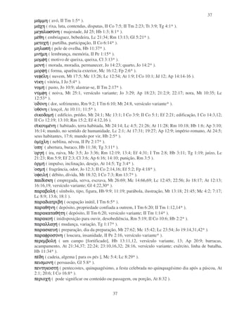 37
37
µαµαµαµαµµηµµηµµηµµη ( avó, II Tm 1:5* ).
µαµαµαµαχηχηχηχη ( rixa, luta, contendas, disputas, II Co 7:5; II Tm 2:23; Tt 3:9; Tg 4:1* ).
µεγαλωσυµεγαλωσυµεγαλωσυµεγαλωσυνηνηνηνη ( majestade, Jd 25; Hb 1:3; 8:1* ).
µεµεµεµεθηθηθηθη ( embriaguez, bebedeira, Lc 21:34; Rm 13:13; Gl 5:21* ).
µετοχηµετοχηµετοχηµετοχη ( partilha, participação, II Co 6:14* ).
µηλωπηµηλωπηµηλωπηµηλωπη ( pele de ovelha, Hb 11:37* ).
µνηµνηµνηµνηµηµηµηµη ( lembrança, memória, II Pe 1:15* ).
µοµφηµοµφηµοµφηµοµφη ( motivo de queixa, queixa, Cl 3:13* ).
µονηµονηµονηµονη ( morada, moradia, permanecer, Jo 14:23; quarto, Jo 14:2* ).
µορφηµορφηµορφηµορφη ( forma, aparência exterior, Mc 16:12; Fp 2:6* ).
νεφενεφενεφενεφεληληληλη ( nuvem, Mt 17:5; Mc 13:26; Lc 12:54; At 1:9; I Co 10:1; Jd 12; Ap 14:14-16 ).
νινινινικηκηκηκη ( vitória, I Jo 5:4* ).
νοµηνοµηνοµηνοµη ( pasto, Jo 10:9; alastrar-se, II Tm 2:17* ).
νυνυνυνυµφηµφηµφηµφη ( noiva, Mt 25:1, versículo variante; Jo 3:29; Ap 18:23; 21:2,9; 22:17; nora, Mt 10:35; Lc
12:53* ).
οδυοδυοδυοδυνηνηνηνη ( dor, sofrimento, Rm 9:2; I Tm 6:10; Mt 24:8, versículo variante* ).
οθοοθοοθοοθονηνηνηνη ( lençol, At 10:11; 11:5* ).
οοοοικοδοµηικοδοµηικοδοµηικοδοµη ( edifício, prédio, Mt 24:1; Mc 13:1; I Co 3:9; II Co 5:1; Ef 2:21; edificação, I Co 14:3,12;
II Co 12:19; 13:10; Rm 15:2; Ef 4:12,16 ).
οοοοιιιικουµεκουµεκουµεκουµενηνηνηνη ( habitado, terra habitada, Mt 24:14; Lc 4:5; 21:26; At 11:28; Rm 10:18; Hb 1:6; Ap 3:10;
16:14; mundo, no sentido de humanidade, Lc 2:1; At 17:31; 19:27; Ap 12:9; império romano, At 24:5;
seus habitantes, 17:6; mundo por vir, Hb 2:5* ).
οοοοµιµιµιµιχληχληχληχλη ( neblina, névoa, II Pe 2:17* ).
οπηοπηοπηοπη ( abertura, buraco, Hb 11:38; Tg 3:11* ).
οργηοργηοργηοργη ( ira, raiva, Mc 3:5; Jo 3:36; Rm 12:19; 13:4; Ef 4:31; I Tm 2:8; Hb 3:11; Tg 1:19; juízo, Lc
21:23; Rm 5:9; Ef 2:3; Cl 3:6; Ap 6:16; 14:10; punição, Rm 3:5 ).
οοοορµηρµηρµηρµη ( impulso, inclinação, desejo, At 14:5; Tg 3:4* ).
οσµηοσµηοσµηοσµη ( fragrância, odor, Jo 12:3; II Co 2:14,16; Ef 5:2; Fp 4:18* ).
οφειληοφειληοφειληοφειλη ( débito, dívida, Mt 18:32; I Co 7:3; Rm 13:7* ).
παιδιπαιδιπαιδιπαιδισκησκησκησκη ( empregada, serva, escrava, Mt 26:69; Mc 14:66,69; Lc 12:45; 22:56; Jo 18:17; At 12:13;
16:16,19, versículo variante; Gl 4:22,30* ).
παραβοληπαραβοληπαραβοληπαραβολη ( símbolo, tipo, figura, Hb 9:9; 11:19; parábola, ilustração, Mt 13:18; 21:45; Mc 4:2; 7:17;
Lc 8:9; 13:6; 18:1 ).
παραδιατριβηπαραδιατριβηπαραδιατριβηπαραδιατριβη ( ocupação inútil, I Tm 6:5* ).
παραθηπαραθηπαραθηπαραθηνηνηνηνη ( depósito, propriedade confiada a outrem, I Tm 6:20; II Tm 1:12,14* ).
παρακαταθηπαρακαταθηπαρακαταθηπαρακαταθητητητητη ( depósito, II Tm 6:20, versículo variante; II Tm 1:14* ).
παρακοηπαρακοηπαρακοηπαρακοη ( inidisposição para ouvir, desobediência, Rm 5:19; II Co 10:6; Hb 2:2* ).
παραλλαγηπαραλλαγηπαραλλαγηπαραλλαγη ( mudança, variação, Tg 1:17* ).
παρασκευηπαρασκευηπαρασκευηπαρασκευη ( preparação, dia da preparação, Mt 27:62; Mc 15:42; Lc 23:54; Jo 19:14,31,42* ).
παραφροσυπαραφροσυπαραφροσυπαραφροσυνηνηνηνη ( loucura, insanidade, II Pe 2:16, versículo variante* ).
περεµβοληπερεµβοληπερεµβοληπερεµβολη ( um campo [fortificado], Hb 13:11,12, versículo variante, 13; Ap 20:9; barracas,
acampamento, At 21:34,37; 22:24; 23:10,16,32; 28:16, versículo variante; exército, linha de batalha,
Hb 11:34* ).
πεπεπεπεδηδηδηδη ( cadeia, algema [ para os pés ], Mc 5:4; Lc 8:29* ).
πεισµονηπεισµονηπεισµονηπεισµονη ( persuasão, Gl 5:8* ).
πεντηκοστηπεντηκοστηπεντηκοστηπεντηκοστη ( pentecostes, quinquagésimo, a festa celebrada no quinquagésimo dia após a páscoa, At
2:1; 20:6; I Co 16:8* ).
περιοχηπεριοχηπεριοχηπεριοχη ( pode significar ou conteúdo ou passagem, ou porção, At 8:32 ).
 