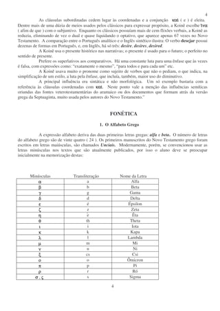 4
4
As cláusulas subordinadas cedem lugar às coordenadas e a conjunção καικαικαικαι ( e ) é eleita.
Dentre mais de uma dúzia de meios usados pelos clássicos para expressar propósito, a Koinê escolhe ιιιινανανανα
( afim de que ) com o subjuntivo. Enquanto os clássicos possuíam mais de cem flixões verbais, a Koinê as
reduzia, eliminando de vez o dual e quase liquidando o optativo, que aparece apenas 67 vezes no Novo
Testamento. A comparação entre o Português analítico e o Inglês sintético ilustra: O verbo desejar possui
dezenas de formas em Português, e, em Inglês, há só três: desire, desires, desired.
A Koinê usa o presente histórico nas narrativas; o presente é usado para o futuro; o perfeito no
sentido de presente.
Prefere os superlativos aos comparativos. Há uma constante luta para uma ênfase que às vezes
é falsa, com expressões como: “exatamente o mesmo”, “para todos e para cada um” etc.
A Koinê usava muito o pronome como sujeito de verbos que não o pediam, o que indica, na
simplificação de um estilo, a luta pela ênfase, que incluía, também, maior uso do diminutivo.
A principal influência era sintática e não morfológica. Um só exemplo bastaria com a
referência às cláusulas coordenadas com καικαικαικαι. Neste ponto vale a menção das influências semíticas
oriundas das fontes veterotestamentárias do aramaico ou dos documentos que formam atrás da versão
grega da Septuaginta, muito usada pelos autores do Novo Testamento.”
FONÉTICA
1. O Alfabeto Grego
A expressão alfabeto deriva das duas primeiras letras gregas: alfa e beta. O número de letras
do alfabeto grego são de vinte quatro ( 24 ). Os primeiros manuscritos do Novo Testamento grego foram
escritos em letras maiúsculas, são chamados Unciais. Modernamente, porém, se convencionou usar as
letras minúsculas nos textos que são atualmente publicados, por isso o aluno deve se preocupar
inicialmente na memorização destas:
Minúsculas Transliteração Nome da Letra
αααα.... a Alfa
ββββ.... b Beta
γγγγ.... g Gama
δδδδ.... d Delta
εεεε.... é Épsilon
ζζζζ.... z Zeta
ηηηη.... e Êta
θθθθ.... th Theta
ιιιι.... i Iota
κκκκ.... k Kapa
λλλλ.... l Lambda
µµµµ.... m Mi
νννν.... n Ni
ξξξξ.... cs Csi
οοοο.... o Ômicron
ππππ.... p Pi
ρρρρ.... r Ró
σσσσ...., ςςςς . s Sigma
 