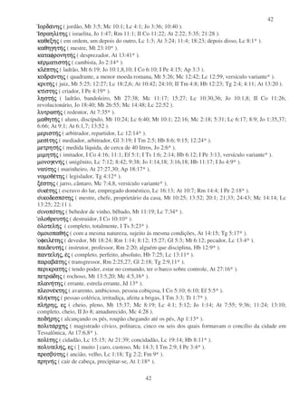 42
42
ΙορδαΙορδαΙορδαΙορδανηνηνηνηςςςς ( jordão, Mt 3:5; Mc 10:1; Lc 4:1; Jo 3:36; 10:40 ).
ΙσραηλιΙσραηλιΙσραηλιΙσραηλιτητητητηςςςς ( israelita, Jo 1:47; Rm 11:1; II Co 11:22; At 2:22; 5:35; 21:28 ).
καθεξηκαθεξηκαθεξηκαθεξηςςςς ( em ordem, um depois do outro, Lc 1:3; At 3:24; 11:4; 18:23; depois disso, Lc 8:1* ).
καθηγητηκαθηγητηκαθηγητηκαθηγητηςςςς ( mestre, Mt 23:10* ).
καταφρονητηκαταφρονητηκαταφρονητηκαταφρονητηςςςς ( desprezador, At 13:41* ).
κεκεκεκερµατιστηρµατιστηρµατιστηρµατιστηςςςς ( cambista, Jo 2:14* ).
κλεκλεκλεκλεπτηπτηπτηπτηςςςς ( ladrão, Mt 6:19; Jo 10:1,8,10; I Co 6:10; I Pe 4:15; Ap 3:3 ).
κοδρακοδρακοδρακοδραντηντηντηντηςςςς ( quadrante, a menor moeda romana, Mt 5:26; Mc 12:42; Lc 12:59, versículo variante* ).
κριτηκριτηκριτηκριτηςςςς ( juiz, Mt 5:25; 12:27; Lc 18:2,6; At 10:42; 24:10; II Tm 4:8; Hb 12:23; Tg 2:4; 4:11; At 13:20 ).
κτικτικτικτιστηστηστηστηςςςς ( criador, I Pe 4:19* ).
ληληληληστηστηστηστηςςςς ( ladrão, bandoleiro, Mt 27:38; Mc 11:17; 15:27; Lc 10:30,36; Jo 10:1,8; II Co 11:26;
revolucionário, Jo 18:40; Mt 26:55; Mc 14:48; Lc 22:52 ).
λυτρωτηλυτρωτηλυτρωτηλυτρωτηςςςς ( redentor, At 7:35* ).
µαθητηµαθητηµαθητηµαθητηςςςς ( aluno, discípulo, Mt 10:24; Lc 6:40; Mt 10:1; 22:16; Mc 2:18; 5:31; Lc 6:17; 8:9; Jo 1:35,37;
6:66; At 9:1; At 6:1,7; 13:52 ).
µεριστηµεριστηµεριστηµεριστηςςςς ( arbitrador, repartidor, Lc 12:14* ).
µεσιµεσιµεσιµεσιτητητητηςςςς ( mediador, arbitrador, Gl 3:19; I Tm 2:5; Hb 8:6; 9:15; 12:24* ).
µετρητηµετρητηµετρητηµετρητηςςςς ( medida líquida, de cerca de 40 litros, Jo 2:6* ).
µιµητηµιµητηµιµητηµιµητηςςςς ( imitador, I Co 4:16; 11:1; Ef 5:1; I Ts 1:6; 2:14; Hb 6:12; I Pe 3:13, versículo variante* ).
µονογενηµονογενηµονογενηµονογενηςςςς ( unigênito, Lc 7:12; 8:42; 9:38; Jo 1:14,18; 3:16,18; Hb 11:17; I Jo 4:9* ).
ναυναυναυναυτητητητηςςςς ( marinheiro, At 27:27,30; Ap 18:17* ).
νοµοθενοµοθενοµοθενοµοθετητητητηςςςς ( legislador, Tg 4:12* ).
ξεξεξεξεστηστηστηστηςςςς ( jarro, cântaro, Mc 7:4,8, versículo variante* ).
οοοοικεικεικεικετητητητηςςςς ( escravo do lar, empregado doméstico, Lc 16:13; At 10:7; Rm 14:4; I Pe 2:18* ).
οοοοικοδεσποικοδεσποικοδεσποικοδεσποτητητητηςςςς ( mestre, chefe, proprietário da casa, Mt 10:25; 13:52; 20:1; 21;33; 24:43; Mc 14:14; Lc
13:25; 22:11 ).
οοοοινοποινοποινοποινοποτητητητηςςςς ( bebedor de vinho, bêbado, Mt 11:19; Lc 7:34* ).
ολοθρευτηολοθρευτηολοθρευτηολοθρευτηςςςς ( destruidor, I Co 10:10* ).
οοοολοτεληλοτεληλοτεληλοτεληςςςς ( completo, totalmente, I Ts 5:23* ).
οοοοµοιοπαθηµοιοπαθηµοιοπαθηµοιοπαθηςςςς ( com a mesma natureza, sujeito ás mesma condições, At 14:15; Tg 5:17* ).
οφειλεοφειλεοφειλεοφειλετητητητηςςςς ( devedor, Mt 18:24; Rm 1:14; 8:12; 15:27; Gl 5:3; Mt 6:12; pecador, Lc 13:4* ).
παιδευτηπαιδευτηπαιδευτηπαιδευτηςςςς ( instrutor, professor, Rm 2:20; alguém que disciplina, Hb 12:9* ).
παντεληπαντεληπαντεληπαντεληςςςς,,,, εεεεςςςς ( completo, perfeito, absoluto, Hb 7:25; Lc 13:11* ).
παραβαπαραβαπαραβαπαραβατητητητηςςςς ( transgressor, Rm 2:25,27; Gl 2:18; Tg 2:9,11* ).
περικρατηπερικρατηπερικρατηπερικρατηςςςς ( tendo poder, estar no comando, ter o barco sobre controle, At 27:16* ).
πετρωπετρωπετρωπετρωδηδηδηδηςςςς ( rochoso, Mt 13:5,20; Mc 4:5,16* ).
πλανηπλανηπλανηπλανητητητητηςςςς ( errante, estrela errante, Jd 13* ).
πλεονεπλεονεπλεονεπλεονεκτηκτηκτηκτηςςςς ( avarento, ambicioso, pessoa cobiçosa, I Co 5:10; 6:10; Ef 5:5* ).
πληπληπληπληκτηκτηκτηκτηςςςς ( pessao colérica, irritadiça, afeita a brigas, I Tm 3:3; Tt 1:7* ).
πληπληπληπληρηρηρηρηςςςς,,,, εεεεςςςς ( cheio, pleno, Mt 15:37; Mc 8:19; Lc 4:1; 5:12; Jo 1:14; At 7:55; 9:36; 11:24; 13:10;
completo, cheio, II Jo 8; amadurecido, Mc 4:28 ).
ποδηποδηποδηποδηρηρηρηρηςςςς ( alcançando os pés, roupão chegando até os pés, Ap 1:13* ).
πολιταπολιταπολιταπολιταρχηρχηρχηρχηςςςς ( magistrado cívico, politarca, cinco ou seis dos quais formavam o concílio da cidade em
Tessalônica, At 17:6,8* ).
πολιπολιπολιπολιτητητητηςςςς ( cidadão, Lc 15:15; At 21:39; concidadão, Lc 19:14; Hb 8:11* ).
πολυτεληπολυτεληπολυτεληπολυτεληςςςς,,,, εεεεςςςς ( [ muito ] caro, custoso, Mc 14:3; I Tm 2:9; I Pe 3:4* ).
πρεσβυπρεσβυπρεσβυπρεσβυτητητητηςςςς ( ancião, velho, Lc 1:18; Tg 2:2; Fm 9* ).
πρηνηπρηνηπρηνηπρηνηςςςς ( cair de cabeça, precipitar-se, At 1:18* ).
 