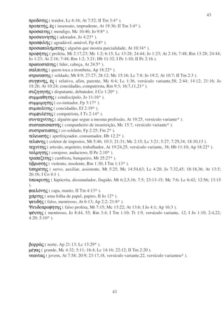 43
43
προδοπροδοπροδοπροδοτητητητηςςςς ( traidor, Lc 6:16; At 7:52; II Tm 3:4* ).
προπετηπροπετηπροπετηπροπετηςςςς,,,, εεεεςςςς ( insensato, imprudente, At 19:36; II Tm 3:4* ).
προσαιπροσαιπροσαιπροσαιτητητητηςςςς ( mendigo, Mc 10:46; Jo 9:8* ).
προσκυνητηπροσκυνητηπροσκυνητηπροσκυνητηςςςς ( adorador, Jo 4:23* ).
προσφιληπροσφιληπροσφιληπροσφιληςςςς ( agradável, amável, Fp 4:8* ).
προσωποληπροσωποληπροσωποληπροσωποληµπτηµπτηµπτηµπτηςςςς ( alguém que mostra parcialidade, At 10:34* ).
προφηπροφηπροφηπροφητητητητηςςςς ( profeta, Mt 2:17,23; Mc 1:2; 6:15; Lc 13:28; 24:44; Jo 1:23; At 2:16; 7:48; Rm 13:28; 24:44;
Jo 1:23; At 2:16; 7:48; Rm 1:2; 3:21; Hb 11:32; I Pe 1:10; II Pe 2:16 ).
πρωτοσταπρωτοσταπρωτοσταπρωτοστατητητητηςςςς ( líder, cabeça, At 24:5* ).
σαλπιτησαλπιτησαλπιτησαλπιτηςςςς ( quem toca a trombeta, Ap 18:22* ).
στρατωστρατωστρατωστρατωτητητητηςςςς ( soldado, Mt 8:9; 27:27; 28:12; Mc 15:16; Lc 7:8; Jo 19:2; At 10:7; II Tm 2:3 ).
συγγενησυγγενησυγγενησυγγενηςςςς,,,, εεεεςςςς ( relativo, afim, parente, Mc 6:4; Lc 1:36, versículo variante,58; 2:44; 14:12; 21:16; Jo
18:26; At 10:24; concidadão, compatriota, Rm 9:3; 16:7,11,21* ).
συζητητησυζητητησυζητητησυζητητηςςςς ( disputante, debatedor, I Co 1:20* ).
συµµαθητησυµµαθητησυµµαθητησυµµαθητηςςςς ( condiscípulo, Jo 11:16* ).
συµµιµητησυµµιµητησυµµιµητησυµµιµητηςςςς ( co-imitador, Fp 3:17* ).
συµπολισυµπολισυµπολισυµπολιτητητητηςςςς ( concidadão, Ef 2:19* ).
συµφυλεσυµφυλεσυµφυλεσυµφυλετητητητηςςςς ( compatriota, I Ts 2:14* ).
συντεχνισυντεχνισυντεχνισυντεχνιτητητητηςςςς ( alguém que segue a mesma profissão, At 19:25, versículo variante* ).
συστασισαστησυστασισαστησυστασισαστησυστασισαστηςςςς ( companheiro de insurreição, Mc 15:7, versículo variante* ).
συστρατιωσυστρατιωσυστρατιωσυστρατιωτητητητηςςςς ( co-soldado, Fp 2:25; Fm 2* ).
τελειωτητελειωτητελειωτητελειωτηςςςς ( aperfeiçoador, consumador, Hb 12:2* ).
τελωτελωτελωτελωνηνηνηνηςςςς ( coletor de impostos, Mt 5:46; 10:3; 21:31; Mc 2:15; Lc 3:21; 5:27; 7:29,34; 18:10,13 ).
τεχνιτεχνιτεχνιτεχνιτητητητηςςςς ( artesão, arquiteto, trabalhador, At 19:24,25, versículo variante, 38; Hb 11:10; Ap 18:22* ).
τολµητητολµητητολµητητολµητηςςςς ( corajoso, audacioso, II Pe 2:10* ).
τραπεζιτραπεζιτραπεζιτραπεζιτητητητηςςςς ( cambista, banqueiro, Mt 25:27* ).
υυυυβριστηβριστηβριστηβριστηςςςς ( violento, insolente, Rm 1:30; I Tm 1:13* ).
υυυυπηρεπηρεπηρεπηρετητητητηςςςς ( servo, auxiliar, assistente, Mt 5:25; Mc 14:54,63; Lc 4:20; Jo 7:32,45; 18:18,36; At 13:5;
26:16; I Co 4:1 ).
υυυυποκριτηποκριτηποκριτηποκριτηςςςς ( hipócrita, dissimulador, fingido, Mt 6:2,5,16; 7:5; 23:13-15; Mc 7:6; Lc 6:42; 12:56; 13:15
).
φαιλοφαιλοφαιλοφαιλονηνηνηνηςςςς ( capa, manto, II Tm 4:13* ).
χαχαχαχαρτηρτηρτηρτηςςςς ( uma folha de papel, papiro, II Jo 12* ).
ψευδηψευδηψευδηψευδηςςςς ( falso, mentiroso, At 6:13; Ap 2:2; 21:8* ).
ΨευδοπροφηΨευδοπροφηΨευδοπροφηΨευδοπροφητητητητηςςςς ( falso profeta, Mt 7:15; Mc 13:22; At 13:6; I Jo 4:1; Ap 16:3 ).
ψεψεψεψευτηυτηυτηυτηςςςς ( mentiroso, Jo 8:44, 55; Rm 3:4; I Tm 1:10; Tt 1:9, versículo variante, 12; I Jo 1:10; 2:4,22;
4:20; 5:10* ).
βορραβορραβορραβορραςςςς ( norte, Ap 21:13; Lc 13:29* ).
µεµεµεµεγαγαγαγαςςςς ( grande, Mc 4:32; 5:11; 16:4; Lc 14:16; 22:12; II Tm 2:20 ).
νεανινεανινεανινεανιααααςςςς ( jovem, At 7:58; 20:9; 23:17,18, versículo variante,22, versículo varianteu* ).
 