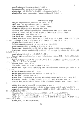 56
56
τοιοτοιοτοιοτοιοσδε,σδε,σδε,σδε, ααααδεδεδεδε ( deste tipo, tal como isto, II Pe 1:17* ).
υυυυπολαµπαπολαµπαπολαµπαπολαµπαςςςς,,,, ααααδοδοδοδοςςςς ( janela, At 20:8, versículo variante* ).
χιχιχιχιλιαλιαλιαλιαςςςς,,,, αδοαδοαδοαδοςςςς ( mil, II Pe 3:8; Ap 11:3; 12:6; 14:20; milênio, Ap 20:2-7* ).
χλαµυχλαµυχλαµυχλαµυςςςς,,,, υυυυδοδοδοδοςςςς ( manto, capa usada por viajantes e soldados, Mt 27:28,31* ).
νννν ( Genitivo em -νονονονοςςςς )
αλαζωαλαζωαλαζωαλαζων,ν,ν,ν, οοοονονονονοςςςς ( orgulhoso, jactancioso, Rm 1:30; II Tm 3:2* ).
ααααλων,λων,λων,λων, ωνοωνοωνοωνοςςςς ( eira, trigo debulhado, Mt 3:12; Lc 3:17* ).
αµπελωαµπελωαµπελωαµπελων,ν,ν,ν, ωωωωνονονονοςςςς ( vinha, Mc 12:1; I Co 9:7; pomar, Lc 13:6 ).
ΑπολλυΑπολλυΑπολλυΑπολλυων,ων,ων,ων, ονοονοονοονοςςςς ( Apolion, o Destuidor, Ap 9:11* ).
αρραβωαρραβωαρραβωαρραβων,ν,ν,ν, ωωωωνονονονοςςςς ( primeiro pagamento, sinal, depósito, penhor, II Co 1:22; 5:5; Ef 1:14* ).
ααααρσην,ρσην,ρσην,ρσην, ενενενεν ( macho, varão, Mt 19:4; Mc 10:6; Lc 2:23; Rm 1:27; Gl 3:28; Ap 12:5,13* ).
αρχιποιαρχιποιαρχιποιαρχιποιµην,µην,µην,µην, ενοενοενοενοςςςς ( sumo pastor, I Pe 5:14* ).
αρχιτεαρχιτεαρχιτεαρχιτεκτων,κτων,κτων,κτων, ονοονοονοονοςςςς ( construtor principal, I Co 3:10* ).
ααααρχων,ρχων,ρχων,ρχων, οντοοντοοντοοντοςςςς ( líder, senhor, prícipe, Mt 20:25; At 4:26; Ap 1:5; Mt 9:18; Lc 8:41; 14:1; 18:18; Jo
3:1; At 3:17; At 16:19; Mt 9:34; 12:24; Lc 11:15; Jo 12:31; 14:30; Ef 2:2; I Co 2:6; Lc 12:58 ).
αφεδρωαφεδρωαφεδρωαφεδρων,ν,ν,ν, ωωωωνονονονοςςςς ( latrina, Mt 15:17; Mc 7:19* ).
βαβυλωβαβυλωβαβυλωβαβυλων,ν,ν,ν, ωωωωνονονονοςςςς ( Babilônia, Mt 1:11; Ap 14:8; 18:10,21; I Pe 5:13 ).
γειγειγειγειτων,των,των,των, ωνοωνοωνοωνοςςςς ( próximo, vizinho, Lc 14:12; 15:6,9; Jo 9:8* ).
δαιδαιδαιδαιµων,µων,µων,µων, ονοονοονοονοςςςς ( demônio, Mt 8:31; Mc 5:12, versículo variante; Ap 18:2, versículo variante ).
εεεεικωικωικωικων,ν,ν,ν, οοοονονονονοςςςς ( imagem, semelhança, Mc 12:16; I Co 11:7; 15:49; Ap 13:14; forma, Rm 1:23; 8:29; Cl
3:10; Hb 10:1 ).
ελαιωελαιωελαιωελαιων,ν,ν,ν, ωωωωνονονονοςςςς ( oliveriral, Lc 19:29; 21:37; At 1:12* ).
εεεελλην,λλην,λλην,λλην, ηνοηνοηνοηνοςςςς ( grego, heleno, Rm 1:14; At 11:20, versículo variante; 20:21; I Co 1:24; Gl 3:28; Jo
12:20; At 17:4 ).
ηηηηγεµωγεµωγεµωγεµων,ν,ν,ν, οοοονονονονοςςςς,,,, ( príncipe, Mt 2:6; governador, Mt 10:18; Mc 13:9; I Pe 2:14; prefeito, procurador, Mt
27:2,11,14; Lc 20:20; At 23:24; 24:1; 26:30 ).
θεραπων,θεραπων,θεραπων,θεραπων, οντοοντοοντοοντοςςςς ( servo, Hb 3:5* ).
ιιιιµαµαµαµαςςςς,,,, ααααντοντοντοντοςςςς ( correia, Mc 1:7; Lc 3:16; Jo 1:27; At 22:25* ).
κακακακανωνωνωνων,ν,ν,ν, οοοονονονονοςςςς ( regra, padrão, Gl 6:16; Fp 3:16, versículo variante; esfera de ação, limites, II Co
10:13,15* ).
κεντυρικεντυρικεντυρικεντυριων,ων,ων,ων, ωνοωνοωνοωνοςςςς ( centurião, Mc 15:39,44* ).
κλυκλυκλυκλυδων,δων,δων,δων, ωνοωνοωνοωνοςςςς ( [ uma sucessão de] ondas, Lc 8:24; onda, Tg 1:6* ).
κοιτωκοιτωκοιτωκοιτων,ν,ν,ν, ωωωωνονονονοςςςς ( camareiro, At 12:20* ).
λεγιωλεγιωλεγιωλεγιων,ν,ν,ν, ωωωωνονονονοςςςς ( legião, unidade de cerca de 6.000 soldados romanos, Mt 26:53; Mc 5:9; Lc 8:30* ).
λελελελεων,ων,ων,ων, οντοοντοοντοοντοςςςς ( leão, Hb 11:33; I Pe 5:8; Ap 4:7; 9:8,17; 10:3; 13:2; II Tm 4:17; Ap 5:5* ).
µεγισταµεγισταµεγισταµεγισταν,ν,ν,ν, αααανονονονοςςςς ( grande homem, magnata, pessoa de excelente reputação, Mc 6:21; Ap 6:15; 18:23*
).
µυλωµυλωµυλωµυλων,ν,ν,ν, ωωωωνονονονοςςςς ( casa do moinho, Mt 24:41, versículo variante* ).
νυµφωνυµφωνυµφωνυµφων,ν,ν,ν, ωωωωνονονονοςςςς ( salão do casamento, Mt 22:10, versículo variante; Mt 9:15; Mc 2:19; Lc 5:34* ).
ποιµηποιµηποιµηποιµην,ν,ν,ν, εεεενονονονοςςςς ( pastor, Mt 9:36; 25:32; Mc 6:34; 14:27; Lc 2:8,15, 18, 20; Mt 26:31; Jo 10:2,11,14,16;
Hb 13:20; I Pe 2:25; Ef 4:11* ).
πολλαπλασιπολλαπλασιπολλαπλασιπολλαπλασιων,ων,ων,ων, ονοονοονοονοςςςς ( muitas vezes mais, Mt 19:29, versículo variante; Lc 18:30* ).
πυπυπυπυθων,θων,θων,θων, ωνοωνοωνοωνοςςςς ( um espírito de advinhação ou profecia, quem conta o destino, At 16:16* ).
πυλωπυλωπυλωπυλων,ν,ν,ν, ωωωωνονονονοςςςς ( porta, portão, Lc 16:20; At 14:13; Ap 21:12,15,21,25; 22:14; portal, At 10:17; 12:13;
entrada, Mt 26:71* ).
σιαγωσιαγωσιαγωσιαγων,ν,ν,ν, οοοονονονονοςςςς ( face, Mt 5:39; Lc 6:29* ).
 