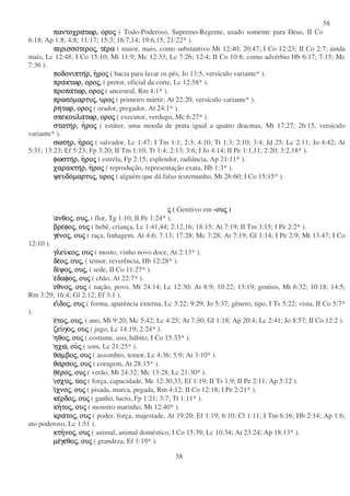 58
58
παντοχραπαντοχραπαντοχραπαντοχρατωρ,τωρ,τωρ,τωρ, οροοροοροοροςςςς ( Todo-Poderoso, Supremo-Regente, usado somente para Deus, II Co
6:18; Ap 1:8; 4:8; 11:17; 15:3; 16:7,14; 19:6,15; 21:22* ).
περισσοπερισσοπερισσοπερισσοτεροτεροτεροτεροςςςς,,,, τετετετεραραραρα ( maior, mais, como substantivo Mt 12:40; 20:47; I Co 12:23; II Co 2:7; ainda
mais, Lc 12:48; I Co 15:10; Mt 11:9; Mc 12:33; Lc 7:26; 12:4; II Co 10:8; como advérbio Hb 6:17; 7:15; Mc
7:36 ).
ποδονιπτηποδονιπτηποδονιπτηποδονιπτηρ,ρ,ρ,ρ, ηηηηροροροροςςςς ( bacia para lavar os pés, Jo 13:5, versículo variante* ).
πραπραπραπρακτωρ,κτωρ,κτωρ,κτωρ, οροοροοροοροςςςς,,,, ( pretor, oficial da corte, Lc 12:58* ).
προπαπροπαπροπαπροπατωρ,τωρ,τωρ,τωρ, οροοροοροοροςςςς ( ancestral, Rm 4:1* ).
πρωτοπρωτοπρωτοπρωτοµαρτυµαρτυµαρτυµαρτυςςςς,,,, υρουρουρουροςςςς ( primeiro mártir, At 22:20, versículo variante* ).
ρρρρηηηητωρ,τωρ,τωρ,τωρ, οροοροοροοροςςςς ( orador, pregador, At 24:1* ).
σπεκουλασπεκουλασπεκουλασπεκουλατωρ,τωρ,τωρ,τωρ, οροοροοροοροςςςς ( executor, verdugo, Mc 6:27* ).
στατηστατηστατηστατηρ,ρ,ρ,ρ, ηηηηροροροροςςςς ( estáter, uma moeda de prata igual a quatro dracmas, Mt 17:27; 26:15, versículo
variante* ).
σωτησωτησωτησωτηρ,ρ,ρ,ρ, ηηηηροροροροςςςς ( salvador, Lc 1:47; I Tm 1:1; 2:3; 4:10; Tt 1:3; 2:10; 3:4; Jd 25; Lc 2:11; Jo 4:42; At
5:31; 13:23; Ef 5:23; Fp 3:20; II Tm 1:10; Tt 1:4; 2:13; 3:6; I Jo 4:14; II Pe 1:1,11; 2:20; 3:2,18* ).
φωστηφωστηφωστηφωστηρ,ρ,ρ,ρ, ηηηηροροροροςςςς ( estrela, Fp 2:15; esplendor, radiância, Ap 21:11* ).
χαρακτηχαρακτηχαρακτηχαρακτηρ,ρ,ρ,ρ, ηηηηροροροροςςςς ( reprodução, representação exata, Hb 1:3* ).
ψευδοψευδοψευδοψευδοµαρτυµαρτυµαρτυµαρτυςςςς,,,, υρουρουρουροςςςς ( alguém que dá falso testemunho, Mt 26:60; I Co 15:15* ).
ςςςς ( Genitivo em -ουουουουςςςς )
αααανθονθονθονθοςςςς,,,, ουουουουςςςς,,,, ( flor, Tg 1:10; II Pe 1:24* ).
βρεβρεβρεβρεφοφοφοφοςςςς,,,, ουουουουςςςς ( bebê, criança, Lc 1:41,44; 2:12,16; 18:15; At 7:19; II Tm 3:15; I Pe 2:2* ).
γεγεγεγενονονονοςςςς,,,, ουουουουςςςς ( raça, linhagem, At 4:6; 7:13; 17:28; Mc 7:28; At 7:19; Gl 1:14; I Pe 2:9; Mt 13:47; I Co
12:10 ).
γλευγλευγλευγλευκοκοκοκοςςςς,,,, ουουουουςςςς ( mosto, vinho novo doce, At 2:13* ).
δεδεδεδεοοοοςςςς,,,, ουουουουςςςς,,,, ( temor, reverência, Hb 12:28* ).
διδιδιδιψοψοψοψοςςςς,,,, ουουουουςςςς,,,, ( sede, II Co 11:27* ).
εεεεδαφοδαφοδαφοδαφοςςςς,,,, ουουουουςςςς ( chão, At 22:7* ).
εθνοεθνοεθνοεθνοςςςς,,,, ουουουουςςςς ( nação, povo, Mt 24:14; Lc 12:30; At 8:9; 10:22; 13:19; gentios, Mt 6:32; 10:18; 14:5;
Rm 3:29; 16:4; Gl 2:12; Ef 3:1 ).
εεεειιιιδοδοδοδοςςςς,,,, ουουουουςςςς ( forma, aparência externa, Lc 3:22; 9:29; Jo 5:37; gênero, tipo, I Ts 5:22; vista, II Co 5:7*
).
εεεετοτοτοτοςςςς,,,, ουουουουςςςς,,,, ( ano, Mt 9:20; Mc 5:42; Lc 4:25; At 7:30; Gl 1:18; Ap 20:4; Lc 2:41; Jo 8:57; II Co 12:2 ).
ζευζευζευζευγογογογοςςςς,,,, ουουουουςςςς ( jugo, Lc 14:19; 2:24* ).
ηθοηθοηθοηθοςςςς,,,, ουουουουςςςς ( costume, uso, hábito, I Co 15:33* ).
ηχωηχωηχωηχω,,,, ουουουουςςςς ( som, Lc 21:25* ).
θαθαθαθαµβοµβοµβοµβοςςςς,,,, ουουουουςςςς ( assombro, temor, Lc 4:36; 5:9; At 3:10* ).
θαθαθαθαρσορσορσορσοςςςς,,,, ουουουουςςςς ( coragem, At 28:15* ).
θεθεθεθεροροροροςςςς,,,, ουουουουςςςς ( verão, Mt 24:32; Mc 13:28; Lc 21:30* ).
ισχυισχυισχυισχυςςςς,,,, υυυυοοοοςςςς ( força, capacidade, Mc 12:30,33; Ef 1:19; II Ts 1:9; II Pe 2:11; Ap 5:12 ).
ιιιιχνοχνοχνοχνοςςςς,,,, ουουουουςςςς ( pisada, marca, pegada, Rm 4:12; II Co 12:18; I Pe 2:21* ).
κεκεκεκερδορδορδορδοςςςς,,,, ουουουουςςςς ( ganho, lucro, Fp 1:21; 3:7; Tt 1:11* ).
κηκηκηκητοτοτοτοςςςς,,,, ουουουουςςςς ( monstro marinho, Mt 12:40* ).
κρακρακρακρατοτοτοτοςςςς,,,, ουουουουςςςς ( poder, força, majestade, At 19:20; Ef 1:19; 6:10; Cl 1:11; I Tm 6:16; Hb 2:14; Ap 1:6;
ato poderoso, Lc 1:51 ).
κτηκτηκτηκτηνονονονοςςςς,,,, ουουουουςςςς ( animal, animal doméstico, I Co 15:39; Lc 10:34; At 23:24; Ap 18:13* ).
µεµεµεµεγεθογεθογεθογεθοςςςς,,,, ουουουουςςςς ( grandeza, Ef 1:19* ).
 