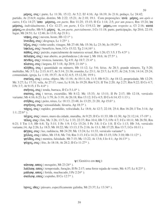 59
59
µεµεµεµεροροροροςςςς,,,, ουουουουςςςς ( parte, Lc 11:36; 15:12; At 5:2; Ef 4:16; Ap 16:19; Jo 21:6; pedaço, Lc 24:42;
partido, At 23:6,9; região, distrito, Mt 2:22; 15:21; At 2:10; 19:1. Com preposições: αναανααναανα µεµεµεµεροροροροςςςς,,,, um após o
outro, I Co 14:27; αποαποαποαπο µεµεµεµερουρουρουρουςςςς,,,, em parte, Rm 11:25; 15:15; II Co 1:14; 2:5; por um pouco, Rm 15:24; εκεκεκεκ
µεµεµεµερουρουρουρουςςςς,,,, individualmente, I Co 12:27; em parte, I Co 13:9,12; ενενενεν µεµεµεµερει,ρει,ρει,ρει,com respeito a, Cl 2:16; κατακατακατακατα
µεµεµεµεροροροροςςςς,,,,em detalhe, Hb 9:5; µεµεµεµεροροροροςςςς τι,τι,τι,τι, em parte, parcialmente, I Co 11:18; parte, participação, Ap 20:6; 22:19;
lugar, Mt 24:51; Lc 12:46; Jo 13:8; Ap 21:8 ).
νενενενεφοφοφοφοςςςς,,,, ουουουουςςςς ( nuvem, hoste, Hb 12:1* ).
οοοονειδονειδονειδονειδοςςςς,,,, ουουουουςςςς ( desgraça, Lc 1:25* ).
οοοοξοξοξοξοςςςς,,,, ουουουουςςςς ( vinho azedo, vinagre, Mt 27:48; Mc 15:36; Lc 23:36; Jo 19:29* ).
οοοοφελοφελοφελοφελοςςςς,,,, ουουουουςςςς ( benefício, bem, I Co 15:32; Tg 2:14,16* ).
παπαπαπαθοθοθοθοςςςς,,,, ουουουουςςςς ( paixão, especialmente de natureza sexual, Rm 1:26; Cl 3:5; I Ts 4:5* ).
πεπεπεπελαγολαγολαγολαγοςςςς,,,, ουουουουςςςς ( mar aberto, as profundezas [ do mar ], Mt 18:6; At 27:5* ).
πεπεπεπενθονθονθονθοςςςς,,,, ουουουουςςςς ( tristeza, lamento, Tg 4:9; Ap 18:7; 21:4* ).
πλαπλαπλαπλατοτοτοτοςςςς,,,, ουουουουςςςς ( largura, Ef 3:18; Ap 20:9; 21:16* ).
πληπληπληπληθοθοθοθοςςςς,,,, ουουουουςςςς ( quantidade ou número, Hb 11:12; Lc 5:6; feixe, At 28:3; grande número, Tg 5:20;
multidão, Mc 3:7; Lc 2:13; 6:17; At 5:14; 21:36; reunião, Lc 23:1; At 23:7; Lc 8:37; At 2:6; 5:16; 14:14; 25:24;
comunidade, igreja, Lc 1:10; 19:37; At 4:32; 6:5; 15:12,30; 19:9 ).
σκευσκευσκευσκευοοοοςςςς,,,, ουουουουςςςς ( coisa, objeto, Mc 11:16; At 10:11,16; 11:5; Hb 9:21; Ap 18:12; propriedade, Mt 12:29;
Mc 3:27; Lc 17:31; vela, At 27:17; vaso, Lc 8:16; Jo 19:29; Rm 9:21; II Tm 2:20; Ap 2:27; Rm 9:22; II Co 4:7;
I Pe 3:7; At 9:15; I Ts 4:4* )
σκησκησκησκηνονονονοςςςς,,,, ουουουουςςςς ( tenda, barraca, II Co 5:1,4* ).
σκοσκοσκοσκοτοτοτοτοςςςς,,,, ουουουουςςςς ( trevas, escuridão, Mt 8:12; Mc 15:33; At 13:11; II Pe 2:17; Hb 12:18, versículo
variante; Mt 4:16; 6:23; Lc 1:79; Jo 3:19; At 26:18; Rm 13:12; I Co 4:5; II Co 6:14; Cl 1:13 ).
στηστηστηστηθοθοθοθοςςςς,,,, ουουουουςςςς ( peito, tórax, Lc 18:13; 23:48; Jo 13:25; 21:20; Ap 15:6* ).
στρηστρηστρηστρηνονονονοςςςς,,,, ουουουουςςςς ( sensualidade, lúxuria, Ap 18:3* ).
ταταταταχοχοχοχοςςςς,,,, ουουουουςςςς ( rapidez, prontidão, velocidade, Lc 18:8; At 12:7; 22:18; 25:4; Rm 16:20; I Tm 3:14; Ap
1:1; 22:6* ).
τειτειτειτειχοχοχοχοςςςς,,,, ουουουουςςςς ( muro, muro da cidade, muralha, At 9:25; II Co 11:33; Hb 11:30; Ap 21:12,14; 17-19* ).
τετετετελολολολοςςςς,,,, ουουουουςςςς ( fim, Mc 3:26; 13:7; Lc 1:33; 22:37; Rm 10:4; Hb 7:3; I Pe 4:7; I Co 10:11; Mt 26:58; Rm
6:21; I Tm 1:5; Hb 6:8; Tg 5:11; I Pe 1:9; I Co 15:24; I Pe 3:8; I Co 1:8; II Co 1:13; Hb 3:6, versículo
variante,14; Ap 2:26; Lc 18:5; Mt 10:22; Mc 13:13; I Ts 2:16; Jo 13:1; Mt 17:25; Rm 13:7; I Co 10:11 ).
φεφεφεφεγγογγογγογγοςςςς,,,, ουουουουςςςς ( luz, radiância, Mt 24:29; Mc 13:24; Lc 11:33, versículo variante* ).
χειχειχειχειλολολολοςςςς,,,, ουουουουςςςς ( lábio, Mt 15:8; Mc 7:6; Rm 3:13; I Co 14:21; Hb 13:15; I Pe 3:10; Hb 11:12* ).
ψευψευψευψευδοδοδοδοςςςς,,,, ουουουουςςςς ( mentira, falsidade, Mt 7:15; Mc 13:22; At 13:6; I Jo 4:1; Ap 16:13* ).
ψυψυψυψυχοχοχοχοςςςς,,,, ουουουουςςςς ( frio, Jo 18:18; At 28:2; II Co 11:27* ).
ψψψψ ( Genitivo em ποποποποςςςς )
κωκωκωκωνωψ,νωψ,νωψ,νωψ, ωποωποωποωποςςςς ( mosquito, Mt 23:24* ).
λαιλαιλαιλαιλαψ,λαψ,λαψ,λαψ, αποαποαποαποςςςς ( tempestade, furação, II Pe 2:17; uma feroz rajada de vento, Mc 4:37; Lc 8:23* ).
µωµωµωµωλωψ,λωψ,λωψ,λωψ, ωποωποωποωποςςςς ( ferida, machucado, I Pe 2:24* ).
σκοσκοσκοσκολοψ,λοψ,λοψ,λοψ, οποοποοποοποςςςς ( espinho, II Co 12:7* ).
οοοορνιρνιρνιρνιςςςς,,,, ιθοιθοιθοιθοςςςς ( pássaro, especificamente galinha, Mt 23:37; Lc 13:34* ).
 