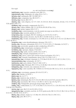 60
60
Em vogal:
-ιιιι e –υυυυ ( com Genitivo em εεεε-εωεωεωεωςςςς )
αγαλλιαγαλλιαγαλλιαγαλλιασιασιασιασιςςςς,,,, εωεωεωεωςςςς ( regozijo, exultação, gozo, Hb 1:9 ).
αγανααγανααγανααγανακτησικτησικτησικτησιςςςς,,,, εωεωεωεωςςςς ( indignação, ira, zanga, II Co 7:11* ).
αεαεαεαετησιτησιτησιτησιςςςς,,,, εωεωεωεωςςςς ( anulamento, Hb 7:18; Hb 9:26* ).
ααααθλησιθλησιθλησιθλησιςςςς,,,, εωεωεωεωςςςς ( competição, luta, Hb 10:32* ).
αιαιαιαινεσινεσινεσινεσιςςςς,,,, εωεωεωεωςςςς ( louvor, Hb 13:5* ).
αιαιαιαιρεσιρεσιρεσιρεσιςςςς,,,, εωεωεωεωςςςς ( seita religiosa, At 5:17; 26:5; At 24:5,14; 28:22; dissensão, divisão, I Co 11:19; Gl
5:20; opinão, II Pe 2:1 ).
ααααιιιισθησισθησισθησισθησιςςςς,,,, εωεωεωεωςςςς ( percepção, compreensão, Fp 1:9* ).
ααααλυσιλυσιλυσιλυσιςςςς,,,, εωεωεωεωςςςς ( cadeia, grilhões, Mc 5:3; At 28:20; Ef 6:20; II Tm 1:16 ).
ααααλωσιλωσιλωσιλωσιςςςς,,,, εωεωεωεωςςςς ( prisão, captura, II Pe 2:12* ).
αναδειαναδειαναδειαναδειξιξιξιξιςςςς,,,, εωεωεωεωςςςς ( comissionamento, o ato de assumir um cargo ou um ofício, Lc 1:80 ).
ανααναανααναληµψιληµψιληµψιληµψιςςςς,,,, εωεωεωεωςςςς ( ascensão, partida, Lc 9:51* ).
ανααναανααναµνησιµνησιµνησιµνησιςςςς,,,, εωεωεωεωςςςς ( recordação, Hb 10:3; lembraça, Lc 22:19; I Co 11:24* ).
ανααναανααναπαυσιπαυσιπαυσιπαυσιςςςς,,,, εωεωεωεωςςςς ( parada, descanso, Ap 4:8; Mt 11:19; Mt 12:43; Lc 11:24* ).
ανααναανααναστασιστασιστασιστασιςςςς,,,, εωεωεωεωςςςς ( levante, ressureição, Lc 2:34; Mt 22:31; Lc 20:35; Jo 11:24; At 1:22; Rm 6:5; I Co
15:12; Ap 20:5 ).
αναχυαναχυαναχυαναχυσισισισιςςςς,,,, εωεωεωεωςςςς ( correr desenfreadamente, derramar, I Pe 4:14* ).
αααανεσινεσινεσινεσιςςςς,,,, εωεωεωεωςςςς ( descanso, relaxamento, II Co 2:13; 7:5; 8:13; II Ts 1:7; liberdade, At 24:23* ).
αααανοιξινοιξινοιξινοιξιςςςς,,,, εωεωεωεωςςςς ( ato de abrir, quando eu abrir a minha boca, Ef 6:19* ).
ανταποανταποανταποανταποδοσιδοσιδοσιδοσιςςςς,,,, εωεωεωεωςςςς ( remuneração, recompensa, Cl 3:24* ).
αντιαντιαντιαντιθεσιθεσιθεσιθεσιςςςς,,,, εωεωεωεωςςςς ( oposição, objeção, I Tm 6:20 ).
αντιαντιαντιαντιληµψιληµψιληµψιληµψιςςςς,,,, εωεωεωεωςςςς ( ajuda, socorro, auxílio, I Co 12:28* ).
απεαπεαπεαπεκδυσικδυσικδυσικδυσιςςςς,,,, εωεωεωεωςςςς ( remoção, despojamento, Cl 2:11* ).
αποαποαποαποδειξιδειξιδειξιδειξιςςςς,,,, εωεωεωεωςςςς ( prova, a prova que consiste na posse do Espírito, I Co 2:4* ).
αποαποαποαποθεσιθεσιθεσιθεσιςςςς,,,, εωεωεωεωςςςς ( remoção, despojamento, deixar, I Pe 3:21; II Pe 1:14* ).
αποκααποκααποκααποκαλυψιλυψιλυψιλυψιςςςς,,,, εωεωεωεωςςςς ( revelação, exposição, Lc 2:32; Rm 8:19; Gl 1:12; 2:2; Ef 3:3; I Pe 1:7,13 ).
αποκατααποκατααποκατααποκαταστασιστασιστασιστασιςςςς,,,, εωεωεωεωςςςς ( restauração, At 3:21* ).
αποαποαποαπολαυσιλαυσιλαυσιλαυσιςςςς,,,, εωεωεωεωςςςς ( gozo, deleite, I Tm 6:17; Hb 11:25* ).
απολυαπολυαπολυαπολυτρωσιτρωσιτρωσιτρωσιςςςς,,,, εωεωεωεωςςςς ( libertação, Hb 11:35; Lc 21:28; Rm 3:24; 8:23; Ef 1:7; Hb 9:15 ).
αποαποαποαποχρησιχρησιχρησιχρησιςςςς,,,, εωεωεωεωςςςς ( consumir, usar, manusear, Cl 2:22 ).
αρχιερευαρχιερευαρχιερευαρχιερευςςςς,,,, εεεεωωωωςςςς ( sumo sacerdote, Mc 14:60,63; Jo 18:19,22,24; Mt 2:4; Lc 23:13; At 4:23; Hb 2:17;
4:14 ).
ααααυυυυξησιξησιξησιξησιςςςς,,,, εωεωεωεωςςςς ( crescimento, aumento, Ef 4:16; Cl 2:19* ).
ααααφιξιφιξιφιξιφιξιςςςς,,,, εωεωεωεωςςςς ( partida, At 20:29* ).
βαβαβαβασισισισιςςςς,,,, εωεωεωεωςςςς ( pé, At 3:7* ).
βιβιβιβιωσιωσιωσιωσιςςςς,,,, εωεωεωεωςςςς ( modo de vida, At 26:4* ).
βρωβρωβρωβρωσισισισιςςςς,,,, εωεωεωεωςςςς ( alimentação, Rm 14:17; I Co 8:4; Hb 12:16; Jo 6:27,55; corrosão, Mt 6:19 ).
γεγεγεγενεσινεσινεσινεσιςςςς,,,, εωεωεωεωςςςς ( nascimento, Mt 1:18; Lc 1:14; Mt 1:1; Gl 5:1; Tg 1:23; Tg 3:6* ).
γναφευγναφευγναφευγναφευςςςς,,,, εεεεωωωωςςςς ( branqueador, pessoa que alveja roupas, Mc 9:3* ).
γνωγνωγνωγνωσισισισιςςςς,,,, εωεωεωεωςςςς ( conhecimento, Lc 1:77; 11:52; Rm 11:33; I Co 8:7,11; 12:8; II Co 6:6; 10:5; II Pe 1:5;
3:18; Fp 3:8; I Tm 6:20 ).
γονευγονευγονευγονευςςςς,,,, εεεεωωωωςςςς ( pais, Mc13:12; Jo 9:2; II Co 12:14 ).
γραµµατευγραµµατευγραµµατευγραµµατευςςςς,,,, εεεεωωωωςςςς ( secretário, escrivão, At 19:35; perito na lei, Mt 2:4; 23:2,13; Mc 2:16; Lc 9:22; At
6:12; I Co 1:20; Mt 13:52; 23:34* ).
δεδεδεδεησιησιησιησιςςςς,,,, εωεωεωεωςςςς ( petição, oração, Lc 1:13; Rm 10:1; Ef 6:18; I Tm 2:1; I Pe 3:12 ).
δεδεδεδερριρριρριρριςςςς,,,, εωεωεωεωςςςς ( pele, Hb 11:37* ).
 