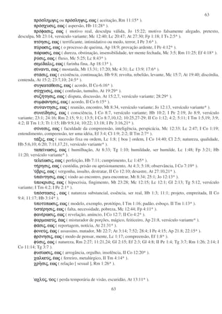 63
63
προπροπροπροσληµψισληµψισληµψισληµψιςςςς ou προπροπροπροσληψισληψισληψισληψιςςςς,,,, εωεωεωεωςςςς ( aceitação, Rm 11:15* ).
προπροπροπροσχυσισχυσισχυσισχυσιςςςς,,,, εωεωεωεωςςςς ( aspersão, Hb 11:28* ).
προπροπροπροφασιφασιφασιφασιςςςς,,,, εωεωεωεωςςςς ( motivo real, desculpa válida, Jo 15:22; motivo falsamente alegado, pretexto,
desculpa, Mt 23:14, versículo variante; Mc 12:40; Lc 20:47; At 27:30; Fp 1:18; I Ts 2:5* ).
πτοπτοπτοπτοησιησιησιησιςςςς,,,, εωεωεωεωςςςς ( terrificante, intimidativo ou medo, terror, I Pe 3:6* ).
πυπυπυπυρωσιρωσιρωσιρωσιςςςς,,,, εωεωεωεωςςςς ( o processo de queima, Ap 18:9; provação ardente, I Pe 4:12* ).
πωπωπωπωρωσιρωσιρωσιρωσιςςςς,,,, εωεωεωεωςςςς ( dureza, obstinação, insensibilidade, ter mente fechada, Mc 3:5; Rm 11:25; Ef 4:18* ).
ρρρρυυυυσισισισιςςςς,,,, εωεωεωεωςςςς ( fluxo, Mc 5:25; Lc 8:43* ).
σεµισεµισεµισεµιδαλιδαλιδαλιδαλιςςςς,,,, εωεωεωεωςςςς ( farinha fina, Ap 18:13* ).
σισισισιναντι,ναντι,ναντι,ναντι, εωεωεωεωςςςς ( mostarda, Mt 13:31; 17:20; Mc 4:31; Lc 13:9; 17:6* ).
σταστασταστασισισισιςςςς,,,, εωεωεωεωςςςς ( existência, continuação, Hb 9:8; revolta, rebelião, levante, Mc 15:7; At 19:40; discórdia,
contenda, At 15:2; 23:7,10; 24:5* ).
συγκατασυγκατασυγκατασυγκαταθεσιθεσιθεσιθεσιςςςς,,,, εωεωεωεωςςςς ( acordo, II Co 6:16* ).
συσυσυσυγχυσιγχυσιγχυσιγχυσιςςςς,,,, εωεωεωεωςςςς ( confusão, tumulto, At 19:29* ).
συζησυζησυζησυζητησιτησιτησιτησιςςςς,,,, εωεωεωεωςςςς ( disputa, discussão, At 15:2,7, versículo variante; 28:29* ).
συµφωσυµφωσυµφωσυµφωνησινησινησινησιςςςς,,,, εωεωεωεωςςςς ( acordo, II Co 6:15* ).
συνσυνσυνσυναντησιαντησιαντησιαντησιςςςς,,,, εωεωεωεωςςςς ( reunião, encontro, Mt 8:34, versículo variante; Jo 12:13, versículo variante* ).
συνεισυνεισυνεισυνειδησιδησιδησιδησιςςςς,,,, εωεωεωεωςςςς ( consciência, I Co 8:7, versículo variante; Hb 10:2; I Pe 2:19; Jo 8:9, versículo
variante; 23:1; 24:16; Rm 2:15; 9:1; 13:5; I Co 8:7,10,12; 10:25,27-29; II Co 1:12; 4:2; 5:11; I Tm 1:5,19; 3:9;
4:2; II Tm 1:3; Tt 1:15; Hb 9:9,14; 10:22; 13:18; I Pe 3:16,21* ).
συσυσυσυνεσινεσινεσινεσιςςςς,,,, εωεωεωεωςςςς ( faculdade da compreensão, inteligência, perspicácia, Mc 12:33; Lc 2:47; I Co 1:19;
entendimento, compeensão, ter uma idéia, Ef 3:4; Cl 1:9; 2:2; II Tm 2:7* ).
ταταταταξιξιξιξιςςςς,,,, εωεωεωεωςςςς ( sucessão fixa ou ordem, Lc 1:8; [ boa ] ordem, I Co 14:40; Cl 2:5; natureza, qualidade,
Hb 5:6,10; 6:20; 7:11,17,21, versículo variante* ).
ταπειταπειταπειταπεινωσινωσινωσινωσιςςςς,,,, εωεωεωεωςςςς ( humilhação, At 8:33; Tg 1:10; humildade, ser humilde, Lc 1:48; Fp 3:21; Hb
11:20, versículo variante* ).
τελειτελειτελειτελειωσιωσιωσιωσιςςςς,,,, εωεωεωεωςςςς ( perfeição, Hb 7:11; cumprimento, Lc 1:45* ).
τητητητηρησιρησιρησιρησιςςςς,,,, εωεωεωεωςςςς ( custódia, prisão ou aprisionamento, At 4:3; 5:18; observância, I Co 7:19* ).
υυυυβριβριβριβριςςςς,,,, εωεωεωεωςςςς ( vergonha, insulto, destratar, II Co 12:10; desastre, At 27:10,21* ).
υυυυπαπαπαπαντησιντησιντησιντησιςςςς,,,, εωεωεωεωςςςς ( vindo ao encontro, para encontrar, Mt 8:34; 25:1; Jo 12:13* ).
υυυυποκρισιποκρισιποκρισιποκρισιςςςς,,,, εωεωεωεωςςςς ( hipocrisia, fingimento, Mt 23:28; Mc 12:15; Lc 12:1; Gl 2:13; Tg 5:12, versículo
variante; I Tm 4:2; I Pe 2:1* ).
υυυυποποποποστασιστασιστασιστασιςςςς ,,,, εωεωεωεωςςςς ( natureza substancial, essência, ser real, Hb 1:3; 11:1; projeto, empreitada, II Co
9:4; 11:17; Hb 3:14* ).
υυυυποτυποτυποτυποτυπωσιπωσιπωσιπωσιςςςς,,,, εωεωεωεωςςςς ( modelo, exemplo, protótipo, I Tm 1:16; padão, esboço, II Tm 1:13* ).
υυυυστεστεστεστερησιρησιρησιρησιςςςς,,,, εωεωεωεωςςςς ( falta, necessidade, pobreza, Mc 12:44; Fp 4:11* ).
φανεφανεφανεφανερωσιρωσιρωσιρωσιςςςς,,,, εωεωεωεωςςςς ( revelação, anúncio, I Co 12:7; II Co 4:2* ).
φαρµακευφαρµακευφαρµακευφαρµακευςςςς,,,, εεεεωωωωςςςς ( misturador de porções, mágico, feiticeiro, Ap 21:8, versículo variante* ).
φαφαφαφασισισισιςςςς,,,, εωεωεωεωςςςς ( reportagem, notícia, At 21:31* ).
φονευφονευφονευφονευςςςς,,,, εεεεωωωωςςςς ( assassino, matador, Mt 22:7; At 3:14; 7:52; 28:4; I Pe 4:15; Ap 21:8; 22:15* ).
φροφροφροφρονησινησινησινησιςςςς,,,, εωεωεωεωςςςς ( modo de pensar, mente, Lc 1:17; compreensão, Ef 1:8* ).
φυφυφυφυσισισισιςςςς,,,, εωεωεωεωςςςς ( natureza, Rm 2:27; 11:21,24; Gl 2:15; Ef 2:3; Gl 4:8; II Pe 1:4; Tg 3:7; Rm 1:26; 2:14; I
Co 11:14; Tg 3:7 ).
φυσιφυσιφυσιφυσιωσιωσιωσιωσιςςςς,,,, εωεωεωεωςςςς ( arrogância, orgulho, insolência, II Co 12:20* ).
χαλκευχαλκευχαλκευχαλκευςςςς,,,, εεεεωωωωςςςς ( ferreiro, metalúrgico, II Tm 4:14* ).
χρηχρηχρηχρησισισισιςςςς,,,, εωεωεωεωςςςς ( relação [ sexual ], Rm 1:26* ).
αχλυαχλυαχλυαχλυςςςς,,,, υυυυοοοοςςςς ( perda temporária de visão, escuridão, At 13:11* ).
 