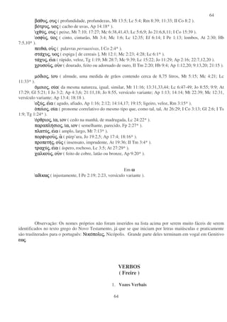 64
64
βαβαβαβαθυθυθυθυςςςς,,,, ουουουουςςςς ( profundidade, profundezas, Mt 13:5; Lc 5:4; Rm 8:39; 11:33; II Co 8:2 ).
βοβοβοβοτρυτρυτρυτρυςςςς,,,, υουουουοςςςς ( cacho de uvas, Ap 14:18* ).
ιχθυιχθυιχθυιχθυςςςς,,,, ουουουουςςςς ( peixe, Mt 7:10; 17:27; Mc 6:38,41,43; Lc 5:6,9; Jo 21:6,8,11; I Co 15:39 ).
οσφυοσφυοσφυοσφυςςςς,,,, υυυυοοοοςςςς ( cinto, cinturão, Mt 3:4; Mc 1:6; Lc 12:35; Ef 6:14; I Pe 1:13; lombos, At 2:30; Hb
7:5,10* ).
πειθωπειθωπειθωπειθω,,,, ουουουουςςςς ( palavras persuasivas, I Co 2:4* ).
στασταστασταχυχυχυχυςςςς,,,, υουουουοςςςς ( espiga [ de cereais ], Mt 12:1; Mc 2:23; 4:28; Lc 6:1* ).
ταταταταχυχυχυχυςςςς,,,, ειειειειαααα ( rápido, veloz, Tg 1:19; Mt 28:7; Mc 9:39; Lc 15:22; Jo 11:29; Ap 2:16; 22:7,12,20 ).
χρυσουχρυσουχρυσουχρυσουςςςς,,,, ουουουουνννν ( dourado, feito ou adornado de ouro, II Tm 2:20; Hb 9:4; Ap 1:12,20; 9:13,20; 21:15 ).
µοµοµοµοδιοδιοδιοδιοςςςς,,,, ιιιιουουουου ( almude, uma medida de grãos contendo cerca de 8,75 litros, Mt 5:15; Mc 4:21; Lc
11:33* ).
οοοοµοιοµοιοµοιοµοιοςςςς,,,, οιοιοιοιαααα( da mesma natureza, igual, similar, Mt 11:16; 13:31,33,44; Lc 6:47-49; Jo 8:55; 9:9; At
17:29; Gl 5:21; I Jo 3:2; Ap 4:3,6; 21:11,18; Jo 8:55, versículo variante; Ap 1:13; 14:14; Mt 22:39; Mc 12:31,
versículo variante; Ap 13:4; 18:18 ).
οξυοξυοξυοξυςςςς,,,, ειειειειαααα ( agudo, afiado, Ap 1:16; 2:12; 14:14,17; 19:15; ligeiro, veloz, Rm 3:15* ).
οοοοποιποιποιποιοοοοςςςς,,,, οιοιοιοιαααα ( pronome correlativo do mesmo tipo que, como tal, tal, At 26:29; I Co 3:13; Gl 2:6; I Ts
1:9; Tg 1:24* ).
οοοορθριορθριορθριορθριοςςςς,,,, ιιιια,α,α,α, ιονιονιονιον ( cedo na manhã, de madrugada, Lc 24:22* ).
παραπληπαραπληπαραπληπαραπλησιοσιοσιοσιοςςςς,,,, ιιιια,α,α,α, ιονιονιονιον ( semelhante, parecido, Fp 2:27* ).
πλατυπλατυπλατυπλατυςςςς,,,, ειειειειαααα ( amplo, largo, Mt 7:13* ).
πορφυρουπορφυρουπορφυρουπορφυρουςςςς,,,, αααα ( púrp’ura, Jo 19:2,5; Ap 17:4; 18:16* ).
προπετηπροπετηπροπετηπροπετηςςςς,,,, ουουουουςςςς ( insensato, imprudente, At 19:36; II Tm 3:4* ).
τραχυτραχυτραχυτραχυςςςς,,,, ειειειειαααα ( áspero, rochoso, Lc 3:5; At 27:29* ).
χαλκουχαλκουχαλκουχαλκουςςςς,,,, ουουουουνννν ( feito de cobre, latão ou bronze, Ap 9:20* ).
Em ωωωω
αδιαδιαδιαδικωκωκωκωςςςς ( injustamente, I Pe 2:19; 2:23, versículo variante ).
Observação: Os nomes próprios não foram inseridos na lista acima por serem muito fáceis de serem
identificados no texto grego do Novo Testamento, já que se que iniciam por letras maiúsculas e praticamente
são trasliterados para o português: ΝικοΝικοΝικοΝικοπολιπολιπολιπολιςςςς,,,, Nicópolis. Grande parte deles terminam em vogal em Genitivo
εωεωεωεωςςςς.
VERBOS
( Freire )
1. Vozes Verbais
 