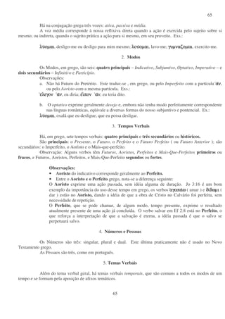 65
65
Há na conjugação grega três vozes: ativa, passiva e média.
A voz média corresponde à nossa reflixiva direta quando a ação é exercida pelo sujeito sobre si
mesmo; ou indireta, quando o sujeito prática a ação para si mesmo, em seu proveito. Exs.:
λυλυλυλυοµαιοµαιοµαιοµαι, desligo-me ou desligo para mim mesmo; λουλουλουλουοµαιοµαιοµαιοµαι, lavo-me; γυµναζοµαιγυµναζοµαιγυµναζοµαιγυµναζοµαι, exercito-me.
2. Modos
Os Modos, em grego, são seis: quatro principais – Indicativo, Subjuntivo, Optativo, Imperativo – e
dois secundários – Infinitivo e Particípio.
Observações:
a. Não há Futuro do Pretérito. Este traduz-se , em grego, ou pelo Imperfeito com a partícula αααανννν,
ou pelo Aoristo com a mesma partícula. Exs.:
εεεελεγονλεγονλεγονλεγον αααανννν, eu diria; εεεειιιιπονπονπονπον αααανννν, eu teria dito.
b. O optativo exprime geralmente desejo e, embora não tenha modo perfeitamente correspondente
nas línguas românticas, eqüivale a diversas formas do nosso subjuntivo e pontencial. Ex.:
λυλυλυλυοµαιοµαιοµαιοµαι, oxalá que eu desligue, que eu possa desligar.
3. Tempos Verbais
Há, em grego, sete tempos verbais: quatro principais e três secundários ou históricos.
São principais: o Presente, o Futuro, o Perfeito e o Futuro Perfeito ( ou Futuro Anterior ); são
secundários: o Imperfeito, o Aoristo e o Mais-que-perfeito.
Observação: Alguns verbos têm Futuros, Aoristos, Perfeitos e Mais-Que-Perfeitos primeiros ou
fracos, e Futuros, Aoristos, Perfeitos, e Mais-Que-Perfeito segundos ou fortes.
Observações:
• Aoristo do indicativo corresponde geralmente ao Perfeito.
• Entre o Aoristo e o Perfeito grego, nota-se a diferença seguinte:
O Aoristo exprime uma ação passada, sem idéia alguma de duração. Jo 3:16 é um bom
exemplo da importância do uso desse tempo em grego, os verbos αγαπααγαπααγαπααγαπαωωωω ( amar ) e διδιδιδιδωµιδωµιδωµιδωµι (
dar ) estão no Aoristo, dando a idéia de que a obra de Cristo no Calvário foi perfeita, sem
necessidade de repetição.
O Perfeito, que se pode chamar, de algum modo, tempo presente, exprime o resultado
atualmente presente de uma ação já concluída. O verbo salvar em Ef 2:8 está no Perfeito, o
que reforça a interpretação de que a salvação é eterna, a idéia passada é que o salvo se
perpetuará salvo.
4. Números e Pessoas
Os Números são três: singular, plural e dual. Este última praticamente não é usado no Novo
Testamento grego.
As Pessaos são três, como em português.
5. Temas Verbais
Além do tema verbal geral, há temas verbais temporais, que são comuns a todos os modos de um
tempo e se formam pela aposição de afixos temáticos.
 
