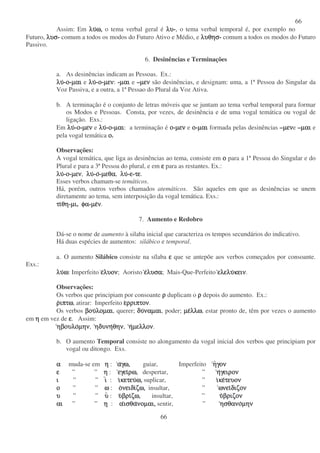 66
66
Assim: Em λυλυλυλυω,ω,ω,ω, o tema verbal geral é λυλυλυλυ-, o tema verbal temporal é, por exemplo no
Futuro, λυσλυσλυσλυσ- comum a todos os modos do Futuro Ativo e Médio, e λυθησλυθησλυθησλυθησ- comum a todos os modos do Futuro
Passivo.
6. Desinências e Terminações
a. As desinências indicam as Pessoas. Ex.:
λυλυλυλυ-οοοο-µαιµαιµαιµαι e λυλυλυλυ-οοοο-µενµενµενµεν: -µαιµαιµαιµαι e –µενµενµενµεν são desinências, e designam: uma, a 1ª Pessoa do Singular da
Voz Passiva, e a outra, a 1ª Pessao do Plural da Voz Ativa.
b. A terminação é o conjunto de letras móveis que se juntam ao tema verbal temporal para formar
os Modos e Pessoas. Consta, por vezes, de desinência e de uma vogal temática ou vogal de
ligação. Exs.:
Em λυλυλυλυ-οοοο-µενµενµενµεν e λυλυλυλυ-οοοο-µαιµαιµαιµαι: a terminação é οοοο-µενµενµενµεν e οοοο-µαιµαιµαιµαι formada pelas desinências –µενµενµενµενe –µαιµαιµαιµαι e
pela vogal temática οοοο.
Observações:
A vogal temática, que liga as desinências ao tema, consiste em οοοο para a 1ª Pessoa do Singular e do
Plural e para a 3ª Pessoa do plural, e em εεεε para as restantes. Ex.:
λυλυλυλυ-οοοο-µενµενµενµεν, λυλυλυλυ-οοοο-µεθαµεθαµεθαµεθα, λυλυλυλυ-εεεε-τετετετε.
Esses verbos chamam-se temáticos.
Há, porém, outros verbos chamados atemáticos. São aqueles em que as desinências se unem
diretamente ao tema, sem interposição da vogal temática. Exs.:
τιτιτιτιθηθηθηθη-µιµιµιµι, φαφαφαφα-µεµεµεµενννν.
7. Aumento e Redobro
Dá-se o nome de aumento à silaba inicial que caracteriza os tempos secundários do indicativo.
Há duas espécies de aumentos: silábico e temporal.
a. O aumento Silábico consiste na sílaba εεεε que se antepõe aos verbos começados por consoante.
Exs.:
λυλυλυλυωωωω: Imperfeito εεεελυονλυονλυονλυον; Aoristo εεεελυσαλυσαλυσαλυσα; Mais-Que-Perfeito ελελυελελυελελυελελυκεινκεινκεινκειν.
Observações:
Os verbos que principiam por consoante ρρρρ duplicam o ρρρρ depois do aumento. Ex.:
ρρρριπτωιπτωιπτωιπτω, atirar: Imperfeito εεεερριπτονρριπτονρριπτονρριπτον.
Os verbos βουβουβουβουλοµαιλοµαιλοµαιλοµαι, querer; δυδυδυδυναµαιναµαιναµαιναµαι, poder; µεµεµεµελλωλλωλλωλλω, estar pronto de, têm por vezes o aumento
em ηηηη em vez de εεεε. Assim:
ηβουλοηβουλοηβουλοηβουλοµηνµηνµηνµην, ηδυνηηδυνηηδυνηηδυνηθηνθηνθηνθην, ηηηηµελλονµελλονµελλονµελλον.
b. O aumento Temporal consiste no alongamento da vogal inicial dos verbos que principiam por
vogal ou ditongo. Exs.
αααα muda-se em ηηηη : ααααγω,γω,γω,γω, guiar, Imperfeito ηηηηγονγονγονγον
εεεε ” ” ηηηη : εγειεγειεγειεγειρω,ρω,ρω,ρω, despertar, ” ηηηηγειρονγειρονγειρονγειρον
ιιιι ” ” ιιιι : ιιιικετευκετευκετευκετευω,ω,ω,ω, suplicar, ” ιιιικεκεκεκετευοντευοντευοντευον
οοοο ” ” ωωωω : οοοονειδινειδινειδινειδιζω,ζω,ζω,ζω, insultar, ” ωνειωνειωνειωνειδιζονδιζονδιζονδιζον
υυυυ ” ” υυυυ : υυυυβριβριβριβριζω,ζω,ζω,ζω, insultar, ” υυυυβριζονβριζονβριζονβριζον
αιαιαιαι ” ” ηηηη : ααααισθαισθαισθαισθανοµαι,νοµαι,νοµαι,νοµαι, sentir, ” ησθανοησθανοησθανοησθανοµηνµηνµηνµην
 