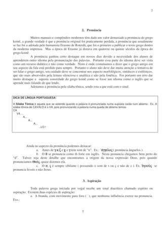 7
7
2. Pronúncia
Muitos manuais e compêndios modernos têm dado um valor demasiado a pronúncia do grego
koinê, a grande verdade é que a pronúncia original foi praticamente perdida, a pronúncia que usualmente
se faz foi a adotada pelo humanista Erasmo de Roterdã, que foi o primeiro a publicar o texto grego dentro
da moderna imprensa. Mas a época de Erasmo já distava em quatorze ou quinze séculos da época do
grego koinê.
A pronúncia ganhou certo destaque em nossos dias devido a necessidade dos alunos de
aprenderem outro idioma pela pronunciação das palavras. Portanto essa parte do idioma deve ser vista
como um recurso didático e não como verdade. Nisto é onde costumamos a dizer que o grego antigo em
seu aspecto da fala está perdido para sempre. Portanto o aluno não deve dar muita atenção a tentativa de
ser falar o grego antigo, seu cuidado deve se concentrar nos aspecto morfológicos, sintáticos e estilísticos,
que são mais absorvidos pela leitura silenciosa e analítica e não pela fonética. Foi portanto um erro dar
muito destaque a suposta sonoridade do grego koinê como se fosse um idioma como o inglês que se
aprende mais falando do que lendo.
Adotamos a pronúncia pela silaba tônica, sendo esta a que está com o sinal.
DICA DE LÍNGUA PORTUGUESA:
A Sílaba Tônica é aquela que se estende quando a palavra é pronunciada numa suposta caída num abismo. Ex. A
silaba tônica de CAVALO é o VA, pois pronunciando a palavra numa queda de abismo temos:
CA
VA ...
A...
A...
A...
..LO !
Ainda no aspecto da pronúncia podemos destacar:
a. Antes de γγγγ,κκκκ,ζζζζ e χχχχ o γγγγ tem som de “n”. Ex.: ααααγγελογγελογγελογγελοςςςς ( pronúncia ânguelos ).
b. O θθθθ se pronuncia como th forte em inglês. Nesta pronuncia chegamos bem perto do
“d”. Talvez seja deste detalhe que encontramos a origem da nossa expressão Deus, pois quando
pronunciamos ΘεοΘεοΘεοΘεοςςςς, quase dizemos ela.
c. O σσσσ, ςςςς é sempre sibilante ( possuindo o som de s ou ç e não de z ). Ex. ΙηοουΙηοουΙηοουΙηοουςςςς se
pronuncia Iessús e não Jezus.
3. Aspiração
Toda palavra grega iniciada por vogal recebe um sinal diacrítico chamado espírito ou
aspiração. Existem duas espécies de aspiração:
a. A branda, com movimento para fora ( ), que nenhuma influência exerce na pronuncia.
Exs.:
 