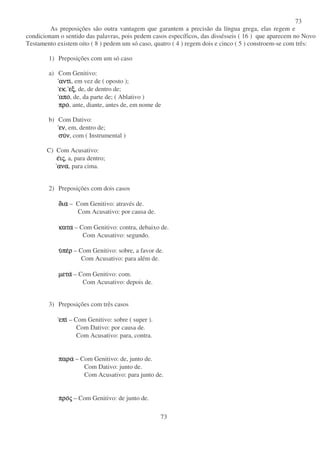 73
73
As preposições são outra vantagem que garantem a precisão da língua grega, elas regem e
condicionam o sentido das palavras, pois pedem casos específicos, das dissésseis ( 16 ) que aparecem no Novo
Testamento existem oito ( 8 ) pedem um só caso, quatro ( 4 ) regem dois e cinco ( 5 ) constroem-se com três:
1) Preposições com um só caso
a) Com Genitivo:
αντιαντιαντιαντι, em vez de ( oposto );
εκεκεκεκ, εξεξεξεξ, de, de dentro de;
αποαποαποαπο, de, da parte de; ( Ablativo )
προπροπροπρο, ante, diante, antes de, em nome de
b) Com Dativo:
ενενενεν, em, dentro de;
συσυσυσυνννν, com ( Instrumental )
C) Com Acusativo:
εεεειιιιςςςς, a, para dentro;
αναανααναανα, para cima.
2) Preposições com dois casos
διαδιαδιαδια – Com Genitivo: através de.
Com Acusativo: por causa de.
κατακατακατακατα – Com Genitivo: contra, debaixo de.
Com Acusativo: segundo.
υυυυπεπεπεπερρρρ – Com Genitivo: sobre, a favor de.
Com Acusativo: para além de.
µεταµεταµεταµετα – Com Genitivo: com.
Com Acusativo: depois de.
3) Preposições com três casos
επιεπιεπιεπι – Com Genitivo: sobre ( super ).
Com Dativo: por causa de.
Com Acusativo: para, contra.
παραπαραπαραπαρα – Com Genitivo: de, junto de.
Com Dativo: junto de.
Com Acusativo: para junto de.
προπροπροπροςςςς – Com Genitivo: de junto de.
 