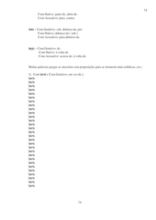 74
74
Com Dativo: junto de, além de.
Com Acusativo: para, contra.
υυυυποποποπο – Com Genitivo: sob, debaixo de, por.
Com Dativo: debaixo de ( sub ).
Com Acusativo: para debaixo de.
περιπεριπεριπερι – Com Genitivo: de.
Com Dativo: à volta de.
Com Acusativo: acerca de, à volta de.
Muitas palavras gregas se mesclam com preposições para se tornarem mais enfáticas, exs.:
1) Com αντιαντιαντιαντι ( Com Genitivo: em vez de ):
αντιαντιαντιαντι
αντιαντιαντιαντι
αντιαντιαντιαντι
αντιαντιαντιαντι
αντιαντιαντιαντι
αντιαντιαντιαντι
αντιαντιαντιαντι
αντιαντιαντιαντι
αντιαντιαντιαντι
αντιαντιαντιαντι
αντιαντιαντιαντι
αντιαντιαντιαντι
αντιαντιαντιαντι
αντιαντιαντιαντι
αντιαντιαντιαντι
αντιαντιαντιαντι
αντιαντιαντιαντι
αντιαντιαντιαντι
αντιαντιαντιαντι
αντιαντιαντιαντι
αντιαντιαντιαντι
αντιαντιαντιαντι
αντιαντιαντιαντι
αντιαντιαντιαντι
αντιαντιαντιαντι
αντιαντιαντιαντι
αντιαντιαντιαντι
αντιαντιαντιαντι
αντιαντιαντιαντι
 