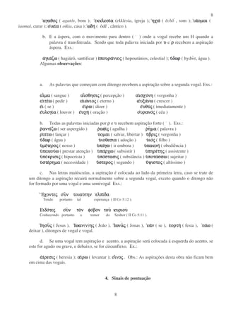 8
8
αγαθοαγαθοαγαθοαγαθοςςςς ( agatós, bom ); εκκλεσιεκκλεσιεκκλεσιεκκλεσιαααα (ekklesia, igreja ); ηχωηχωηχωηχω ( êchô , som ); ιαιαιαιαοµαιοµαιοµαιοµαι (
iaomai, curar ); οοοοικιικιικιικιαααα ( oikia, casa ); ωωωωδηδηδηδη ( ôdê , cântico ).
b. E a áspera, com o movimento para dentro ( ) onde a vogal recebe um H quando a
palavra é transliterada. Sendo que toda palavra iniciada por υυυυ e ρρρρ recebem a aspiração
áspera. Exs.:
ααααγιαγιαγιαγιαζωζωζωζω ( hagiázô, santificar ) εεεεπουραπουραπουραπουρανιονιονιονιοςςςς ( hepouránios, celestial ); υυυυδωρδωρδωρδωρ ( hydwr, água ).
Algumas observações:
a. As palavras que começam com ditongo recebem a aspiração sobre a segunda vogal. Exs.:
ααααιιιιµαµαµαµα ( sangue ) ααααιιιισθησισθησισθησισθησιςςςς ( percepção ) ααααισχυισχυισχυισχυνηνηνηνη ( vergonha )
ααααιτειτειτειτεωωωω ( pedir ) ααααιωιωιωιωνιονιονιονιοςςςς ( eterno ) ααααυξαυξαυξαυξανωνωνωνω ( crescer )
εεεειιιι ( se ) εεεειιιιρωρωρωρω ( dizer ) εεεευθυυθυυθυυθυςςςς ( imediatamente )
εεεευλογιυλογιυλογιυλογιαααα ( louvor ) εεεευχηυχηυχηυχη ( oração ) οοοουρανουρανουρανουρανοςςςς ( céu )
b. Todas as palavras iniciadas por ρ e υ recebem aspiração forte ( ). Exs.:
ρρρραντιαντιαντιαντιζωζωζωζω ( ser aspergido ) ρρρραφιαφιαφιαφιςςςς ( agulha ) ρρρρηηηηµαµαµαµα ( palavra )
ριριριριπτωπτωπτωπτω ( lançar ) υυυυοµαιοµαιοµαιοµαι ( salvar, libertar ) υυυυβριβριβριβριςςςς ( vergonha )
υυυυδωρδωρδωρδωρ ( água ) υυυυιοθεσιαιοθεσιαιοθεσιαιοθεσια ( adoção ) υυυυιοιοιοιοςςςς ( filho )
υυυυµεµεµεµετεροτεροτεροτεροςςςς ( nosso ) υυυυπαπαπαπαγωγωγωγω ( ir embora ) υυυυπακοηπακοηπακοηπακοη ( obediência )
υυυυπακουπακουπακουπακουωωωω ( prestar atenção ) υυυυπαπαπαπαρχωρχωρχωρχω ( subsistir ) υυυυπηρεπηρεπηρεπηρετητητητηςςςς ( assistente )
υυυυποποποποκρισικρισικρισικρισιςςςς ( hipocrisia ) υυυυποποποποστασιστασιστασιστασιςςςς ( substância ) υυυυποταποταποταποτασσωσσωσσωσσω ( sujeitar )
υυυυστεστεστεστερηµαρηµαρηµαρηµα ( necessidade ) υυυυστεροστεροστεροστεροςςςς ( segundo ) υυυυψιστοψιστοψιστοψιστοςςςς ( altíssimo )
c. Nas letras maiúsculas, a aspiração é colocada ao lado da primeira letra, caso se trate de
um ditongo a aspiração recairá normalmente sobre a segunda vogal, exceto quando o ditongo não
for formado por uma vogal e uma semivogal Exs.:
ΕχοντεΕχοντεΕχοντεΕχοντεςςςς οοοουυυυν τοιαυν τοιαυν τοιαυν τοιαυτηντηντηντην ελπιελπιελπιελπιδαδαδαδα
Tendo portanto tal esperança ( II Co 3:12 ).
ΕΕΕΕιδοιδοιδοιδοτετετετεςςςς οοοουυυυν τον τον τον τον φον φον φον φοβον τουβον τουβον τουβον του κυριουκυριουκυριουκυριου
Conhecendo portanto o temor do Senhor ( II Co 5:11 ).
ΙησυΙησυΙησυΙησυςςςς ( Jesus ), ΙωανΙωανΙωανΙωαν(νννν)ηηηηςςςς ( João ), ΙωναΙωναΙωναΙωναςςςς ( Jonas ), εαεαεαεανννν ( se ), εεεεορτηορτηορτηορτη ( festa ), εαεαεαεαωωωω (
deixar ), ditongos de vogal e vogal.
d. Se uma vogal tem aspiração e acento, a aspiração será colocada á esquerda do acento, se
este for agudo ou grave, e debaixo, se for circunflexo. Ex.:
ααααιιιιρεσιρεσιρεσιρεσιςςςς ( heresia ); ααααιιιιρωρωρωρω ( levantar ); οοοοιιιινονονονοςςςς . Obs.: As aspirações desta obra não ficam bem
em cima das vogais.
4. Sinais de pontuação
 