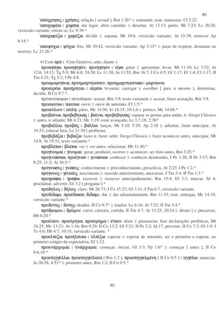 80
80
αποαποαποαποχρησιχρησιχρησιχρησιςςςς ( χρηχρηχρηχρησισισισιςςςς: relação [ sexual ], Rm 1:26* ): consumir, usar, manusear, Cl 2:22.
αποχωρεαποχωρεαποχωρεαποχωρεωωωω ( χωρεχωρεχωρεχωρεωωωω: dar lugar, abrir caminho ): desertar, At 13:13; partir, Mt 7:23; Lc 20:20,
versículo variante; retirar-se, Lc 9:39.*
αποχωριαποχωριαποχωριαποχωριζωζωζωζω ( χωριχωριχωριχωριζωζωζωζω: dividir ): separar, Mt 19:6, versículo variante; At 15:39; remover Ap
6:14.*
αποψυαποψυαποψυαποψυχωχωχωχω ( ψυψυψυψυχωχωχωχω: frio, Mt 10:42, versículo variante; Ap 3:15* ): parar de respirar, desmaiar ou
morrrer, Lc 21:26.*
4) Com προπροπροπρο ( Com Genitivo, ante, diante ):
προαγαπροαγαπροαγαπροαγαγωγωγωγω, προαγαγειπροαγαγειπροαγαγειπροαγαγεινννν, προηπροηπροηπροηγαγονγαγονγαγονγαγον ( αγωαγωαγωαγω: guiar ): apresentar, levar, Mt 11:10; Lc 3:52; At
12:6; 14:13; Tg 5:9; Mt 6:8; 24:38; Lc 11:38; Jo 11:55; Rm 16:7; I Co 4:5; Gl 1:17; Ef 1:4; Cl 1:17; II
Tm 4:21; Tg 5:2; I Pe 4:8.
προαµαρταπροαµαρταπροαµαρταπροαµαρτανωνωνωνω, προηµαρτηκοπροηµαρτηκοπροηµαρτηκοπροηµαρτηκοσινσινσινσιν, προηµαρτηκοπροηµαρτηκοπροηµαρτηκοπροηµαρτηκοτωωτωωτωωτωω ( µαρτανωµαρτανωµαρτανωµαρτανω:
προαιρεπροαιρεπροαιρεπροαιρεωωωω, προηπροηπροηπροηρηταιρηταιρηταιρηται ( αιαιαιαιρερερερεωωωω: levantar, carregar ): escolher [ para si mesmo ], deteminar,
decidir, II Co 9:7.*.
προαιτιαοµαι ( αιτιαοµαι: acusar, Rm 3:9, texto varianete ): acusar, fazer acusação, Rm 3:9.
προακουπροακουπροακουπροακουωωωω ( ακουακουακουακουωωωω: ouvir ): ouvir de antemão, Cl 1:5.*
προαυπροαυπροαυπροαυλιονλιονλιονλιον ( αυαυαυαυληληληλη: pátio, Mc 14:56; Jo 18:15; 10:1,6 ): pórtico, Mc 14:68.*
προβαιπροβαιπροβαιπροβαινωνωνωνω, προβεβηκωπροβεβηκωπροβεβηκωπροβεβηκωςςςς ( βαιβαιβαιβαινωνωνωνω, προβεβηκωπροβεβηκωπροβεβηκωπροβεβηκωςςςς: separar as pernas para andar, ir. Grego Clássico
): antes, ir adiante, Mt 4:21; Mc 1:19; estar avançado, Lc 1:7,18; 2:36*
προβαπροβαπροβαπροβαλλωλλωλλωλλω, προβαπροβαπροβαπροβαςςςς ( βαβαβαβαλλωλλωλλωλλω: lançar, Mt 3:10; 5:29; Ap 2:10 ): adiantar, fazer antecipar, At
19:33; colocar fora, Lc 21:30 [ problema
προβιβαπροβιβαπροβιβαπροβιβαζωζωζωζω ( βιβαζωβιβαζωβιβαζωβιβαζω: fazer ir, fazer subir. Grego Clássico ): fazer acontecer antes, antecipar, Mt
14:8; At 19:33, texto varianrte.*
προβλεπροβλεπροβλεπροβλεπωπωπωπω ( βλεβλεβλεβλεπωπωπωπω: ver ): ver antes, selecionar, Hb 11:40.*
προγιπρογιπρογιπρογινοµαινοµαινοµαινοµαι ( γιγιγιγινοµαινοµαινοµαινοµαι: gerar, produzir, ocorrer ): acontecer, ser feito antes, Rm 3:25.*
προγινωπρογινωπρογινωπρογινωσκωσκωσκωσκω, προεπροεπροεπροεγνωνγνωνγνωνγνων ( γινωγινωγινωγινωσκωσκωσκωσκω: conhecer ): conhecer deantemão, I Pe 1:20; II Pe 3:17; Rm
8:25; 11:2; At 26:5.*
προπροπροπρογνωσιγνωσιγνωσιγνωσιςςςς ( γνωγνωγνωγνωσισισισιςςςς: conhecimento ): preconhecimento, presciêcia, At 2:23; I Pe 1:2.*
προπροπροπρογονογονογονογονοςςςς ( γεγεγεγενεσινεσινεσινεσιςςςς: nascimento ): nascido anteriormente, ancestrais, I Tm 5:4; II Tm 1:3.*
προγραπρογραπρογραπρογραφωφωφωφω ( γραγραγραγραφωφωφωφω: escrever ): escrever antecipadamente, Rm 15:4; Ef 3:3; marcar, Jd 4;
proclamar, advertir, Gl 3:2 [ progama ].*
προπροπροπροδηλοδηλοδηλοδηλοςςςς ( δηδηδηδηλολολολοςςςς: claro, Mt 26:73; I Co 15:27; Gl 3:11; I Tm 6:7, versículo variante.
προδιπροδιπροδιπροδιδωµιδωµιδωµιδωµι, προεπροεπροεπροεδωκαδωκαδωκαδωκα( διδωµιδιδωµιδιδωµιδιδωµι: dar ): dar adiantadamente, Rm 11:35; trair, entregar, Mc 14:10,
versículo variante.*
προδοπροδοπροδοπροδοτητητητηςςςς ( δοδοδοδοτητητητηςςςς: doador, II Co 9:7* ): traidor, Lc 6:16; At 7:52; II Tm 3:4.*
προπροπροπροδροµοδροµοδροµοδροµο ( δροδροδροδροµοµοµοµο : curso, carreira, corrida, II Tm 4:7; At 13:25; 20;24 [ -drono ] ): precursor,
Hb 6:20.*
προειπροειπροειπροειπονπονπονπον, προειπροειπροειπροειρηκαρηκαρηκαρηκα, προειπροειπροειπροειρηµαρηµαρηµαρηµα ( εεεειιιιπονπονπονπον: dizer ): prenunciar, faze declarações proféticas, Mt
24:25; Mc 13:23; At 1:16; Rm 9:29; II Co 13:2; Gl 5:21; II Pe 3:2; Jd 17; prevenir, II Co 7:3; Gl 1:9; I
Ts 4:6; Hb 4:7; 10:15, versículo variante. *
προελπιπροελπιπροελπιπροελπιζωζωζωζω, προηπροηπροηπροηλπικαλπικαλπικαλπικα ( ελπιελπιελπιελπιζωζωζωζω: esperar ): esperar de antemão, ser o primeiro a esperar, no
primeiro estágio da expectativa, Ef 1:12.
προεναπροεναπροεναπροεναρχοµαιρχοµαιρχοµαιρχοµαι ( εναεναεναεναρχοµαιρχοµαιρχοµαιρχοµαι: começar, iniciar, Gl 3:3; Fp 1:6* ): começar [ antes ], II Co
8:6,10.*
προεπηγγεπροεπηγγεπροεπηγγεπροεπηγγελλωλλωλλωλλω, προεπηγγειπροεπηγγειπροεπηγγειπροεπηγγειλατολατολατολατο [ Rm 1:2 ], προεπηγγελµεπροεπηγγελµεπροεπηγγελµεπροεπηγγελµενηνηνηνη [ II Co 9:5 ] ( αγγεαγγεαγγεαγγελωλωλωλω: anunciar,
Jo 20:28; 4:51* ): prometer antes, Rm 1:2; II Co 9:5.*
 