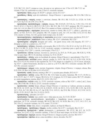 84
84
5:35; Mt 7:15; 10:17; ocupar-se com, devotar-se ou aplicar-se em, I Tm 4:13; Hb 7:13; ser
viciado, I Tm 3:8; conformar-se com, I Tm 6:3, versículo variante.
προσηλοπροσηλοπροσηλοπροσηλοωωωω ( ηηηηλολολολο : prego, Jo 20:25* ): pregar, cravar, Cl 2:14.*
προπροπροπροσθεσισθεσισθεσισθεσιςςςς ( θεθεθεθεσισισισιςςςς: ação de estabelecer. Grego Clássico. ): apresentação, Mt 12:4; Mc 2:26; Lc
6:4.*
προπροπροπροσκαιροσκαιροσκαιροσκαιροςςςς ( καιροκαιροκαιροκαιροςςςς: tempo ): convocar, chamar, Mt 10:1; Mc 3:13,23; Lc 15:26; At 5:40;
23:17,23; Tg 5:14; At 2:39; 13:2; 16:10.
προσκαλεπροσκαλεπροσκαλεπροσκαλεωωωω, προσκεπροσκεπροσκεπροσκεκληµαικληµαικληµαικληµαι ( καλεκαλεκαλεκαλεωωωω: chamar, Mt 22:43,45; 23:7,10; Lc 1:59; I Co 1:9; Gl
5:8,13; Ef 4:1; I Tm 6:12; Hb 9:15; I Pe 5:10 ): Mt 10:1; Mc 3:13; 10:7; preparar, Mc 3:9; ocupar-se
com, At 1:14; 6:4; Rm 12:12; Cl 4:2; Rm 13:6; manter-se firme, continuar, At 2:42; At 2:46.*
προσκαρτερεπροσκαρτερεπροσκαρτερεπροσκαρτερεωωωω ( καρτερεκαρτερεκαρτερεκαρτερεωωωω: perserverar, manter-se firme, Hb 11:27* ): aderir a, persistir em,
aderir, ser fiel, At 8:13; 10:7; preparar, Mc 3:9; ocupar-se com, At 1:14; 6:4; Rm 12:12; Cl 4:2; Rm
13:6; manter-se firme, At 2:42; gastar muito tempo com, At 2:46.*
προσκαρτεπροσκαρτεπροσκαρτεπροσκαρτερησιρησιρησιρησιςςςς ( καρτεκαρτεκαρτεκαρτερησιρησιρησιρησιςςςς de καρτερεκαρτερεκαρτερεκαρτερεωωωω, perseverar ): perseverança, paciência, Ef 6:18.*
προσκεφαπροσκεφαπροσκεφαπροσκεφαλαιονλαιονλαιονλαιον ( κεφακεφακεφακεφαλαιονλαιονλαιονλαιον: bater a cabeça, Mc 12:4* ):almofada, Mc 4:38.*
προσκληροπροσκληροπροσκληροπροσκληροωωωω ( κληροκληροκληροκληροωωωω: designar por sorte, em quem nossa sorte está lançada, Ef 1:11* ):
designar a, umir-se a, juntar-se a, At 17:4.*
προπροπροπροσκλησισκλησισκλησισκλησιςςςς ( κληκληκληκλησισισισιςςςς: chamada, convocação, Rm 11:29; I Co 1:26; Ef 4:1,4; Fp 3:4; II Ts 1:11;
II Tm 1:9; Hb 3:1; II Pe 1:10; Lc 11:42, versículo variante; a esperança para a qual ele chamar, Ef
1:18; posição, I Co 7:20* ): convite, convocação, I Tm 5:21.*
προσκλιπροσκλιπροσκλιπροσκλινωνωνωνω ( κλικλικλικλινωνωνωνω: inclinar, recostar-se, curvar-se, Lc 24:5; Jo 19:30; jazer, Mt 8:20; Lc 9:58;
virar-se para fugir, Hb 11:34; declinar, terminar, Lc 9:12; 24:29.*
προπροπροπροσκλισισκλισισκλισισκλισιςςςς ( κλικλικλικλισισισισιςςςς: ação ou faculdade de separar. Grego Clássico ): parcialidade, I Tm 5:21.*
προσκολλαπροσκολλαπροσκολλαπροσκολλαωωωω ( κολλακολλακολλακολλαωωωω: juntar, abraçar, grudar, Lc 10:11; Mt 19:5; At 5:13; 8:29; 9:26; 10:28;
Rm 12:9; I Co 6:16; tornar-se um seguidor de, At 17:34; alugar-se a alguém, Lc 15:15; tocar, alcançar,
Ap 18:5* ): aderir firmemente, devotar-se a, unir-se a, Ef 5:31; Mt 19:5, versículo variante; Mc 10:7;
At 5:36, versículo variante.*
προπροπροπροσκοµµασκοµµασκοµµασκοµµα ( κοκοκοκοµµαµµαµµαµµα: corte, incisão, fragmento, vírgula. Grego Clássico. ): tropeço, ofensa, Rm
9:32; I Pe 2:8; Rm 14:20; Rm 14:13; I Co 8:9.*
προσκοπηπροσκοπηπροσκοπηπροσκοπη ( κοπηκοπηκοπηκοπη: derrota, matança, Hb 7:1* ): ocasião para ofender, II Co 6:3.*
προσκοπροσκοπροσκοπροσκοπτωπτωπτωπτω ( κοκοκοκοπτωπτωπτωπτω: cortar, Mt 21:8; Mc 11:8; bater no peito, lamentar, Mt 11:17; 24:30; Lc
8:52; 23:27; Ap 1:7; 18:9* ): lançar, Mt 4:6; Lc 4:11; tropeçar, Jo 11:9; bater contra, Mt 7:27; ofender-
se, sentir repugnância, rejeitar, Rm 9:32; 14:21; I Pe 2:8.*
προσκυλιπροσκυλιπροσκυλιπροσκυλιωωωω ( κυλικυλικυλικυλιωωωω: rolar, Lc 23:53, versículo variante; rolar-se Mc 9:20* ): rolar [ até ], fazer
rolar, Mt 27:60; Mc 15:46; Lc 23:53, versículo variante.*
προσκυνεπροσκυνεπροσκυνεπροσκυνεωωωω ( κυνεκυνεκυνεκυνεωωωω: beijar, abraçar. Grego Clássico ): [ prostar-se ] adorar, prostar-se perante,
Mt 18:26; At 10:25; Ap 3:9; Mt 4:10; Jo 4:20,23; 12:20; At 24:11; I Co 14:25; Hb 11:21; Ap 4:10;
14:7; 19:4; At 7:43; Mt 4:9; Lc 4:7; Ap 9:20; 13:4; 14:9,11; Ap 22:8; Mc 2:2,8,11; 8:2; 9:18; 14:33;
20:20; 15:25; 28:9,17; Mc 5:6; 15:19; Lc 24:52.
προσκυνητηπροσκυνητηπροσκυνητηπροσκυνητηςςςς : adorador, Jo 4:23.*
προσλαλεπροσλαλεπροσλαλεπροσλαλεωωωω ( λαλελαλελαλελαλεωωωω: soar, emitir sons ): falar para ou com, At 13:43; 28:20.*
προσλαµβανω, προσηλαβοµην, προσλαβου ( λαµβανω: tomar, apossar-se ): tomar,
participar, At 27:34, versículo variante; Mt 16:22; Mc 8:32; At 18:26; Rm 14:1; 15:7; 14:3; 15:7; At
28:2; Fm 12, versículo variante; At 17:5; comer, 27:33,36.*
προσλεπροσλεπροσλεπροσλεγωγωγωγω ( λελελελεγωγωγωγω: falar, dizer ): responder, replicar, no final de Marcos.
προπροπροπροσληµψισληµψισληµψισληµψιςςςς, προπροπροπροσληψισληψισληψισληψιςςςς ( ληληληληµψιµψιµψιµψις: recibo, crédito, Fp 4:15* ): aceitação, Rm 11:15.*
προσµεπροσµεπροσµεπροσµενωνωνωνω, προσµειπροσµειπροσµειπροσµειναιναιναιναι ( µεµεµεµενωνωνωνω: permanecer ): permenecer, Mt 15:32; Mc 8:2; At 11:23;
continuar, At 13:43; 11:23, versículo variante; I Tm 5:5; ficar mais tempo, At 18:18; I Tm 1:3.*
προσορµιπροσορµιπροσορµιπροσορµιζωζωζωζω ( οοοορµιρµιρµιρµιζωζωζωζω: ancorar. Grego Clássico ): chegar ao porto, ancorar, Mc 6:53.*
προσοφειπροσοφειπροσοφειπροσοφειλωλωλωλω ( οφειοφειοφειοφειλωλωλωλω: dever, estar em débito ): dever, devedor, Fm 19.*
 