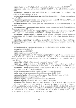 85
85
προσοχθιζωπροσοχθιζωπροσοχθιζωπροσοχθιζω ( talvez de εχθροεχθροεχθροεχθρο : odiado ): estar irado, ofendido, provocado, Hb 3:10,17.*
προσπαιπροσπαιπροσπαιπροσπαιωωωω ( παιπαιπαιπαιωωωω: bater, golpear, ferir, Mt 26:68; Mc 14:47; Lc 22:64; Jo 18:10; ferroar, picar,
Ap 9:5.*
προπροπροπροσπεινοσπεινοσπεινοσπεινοςςςς ( πειναπειναπειναπειναωωωω: ter fome, Mt 4:2; 12:1; Mc 11:12; Lc 6:3; I Co 11:21,34; Fp 4:12; Ap
7:16; Mt 5:6; Jo 6:35 ): faminto, At 10:10.*
προσπηπροσπηπροσπηπροσπηγνυµιγνυµιγνυµιγνυµι, προσπηπροσπηπροσπηπροσπηξαντεξαντεξαντεξαντεςςςς ( πηπηπηπηγνυµιγνυµιγνυµιγνυµι: estabelecer, fundar, Hb 8:2* ): fixar a, pregar a [ uma
cruz ], At 2:23.*
προσπιπροσπιπροσπιπροσπιπτωπτωπτωπτω, προσεπροσεπροσεπροσεπεσονπεσονπεσονπεσον ( πιπιπιπιπτωπτωπτωπτω: cair ): cair perante ou aos pés de, Mc 3:11; 5:33; 7:25; Lc 5:8;
8:28,47; At 16:29; cair sobre, lançar-se contra, Mt 7:25.*
προσποιεπροσποιεπροσποιεπροσποιεωωωω ( ποιεποιεποιεποιεωωωω: fazer ): fazer como que, dar a impressão, Lc 24:28; tomar nota de, Jo 8:6,
versículo variante.*
προσπορευπροσπορευπροσπορευπροσπορευοµαιοµαιοµαιοµαι ( πορευοµαιπορευοµαιπορευοµαιπορευοµαι de πορευπορευπορευπορευωωωω: fazer passar, trasportar, enviar, ir. Grego Clássico ):
chegar a, aproximar-se, Mc 10:35.*
προσρηπροσρηπροσρηπροσρηγνυµιγνυµιγνυµιγνυµι, προσρηπροσρηπροσρηπροσρησσωσσωσσωσσω, προσεπροσεπροσεπροσερηξαρηξαρηξαρηξα ( ρρρρηηηηγνυµιγνυµιγνυµιγνυµι: cortar [ em pedaços ], quebrar, romper, Mt
7:6; 9:17; Mc 2:22; Lc 5:6, versículo variante; Lc 5:37; irromper, prorromper, Gl 4:27.*
προσταπροσταπροσταπροστασσωσσωσσωσσω, προστεταγµεπροστεταγµεπροστεταγµεπροστεταγµενονονονοςςςς ( τατατατασσωσσωσσωσσω: alocar, designar, determinar, colocar alguém na
responsabilidade, Rm 13:1; Mt 8:9, versículo variante; Lc 7:8; At 13:48 ): fixar, determinar, designar,
At 17:26.*
προστιπροστιπροστιπροστιθηµιθηµιθηµιθηµι, προσεθεπροσεθεπροσεθεπροσεθεµηνµηνµηνµην, προσεπροσεπροσεπροσεθηκαθηκαθηκαθηκα, προσετεπροσετεπροσετεπροσετεθηνθηνθηνθην, προσθειπροσθειπροσθειπροσθειναιναιναιναι, προσθειπροσθειπροσθειπροσθειςςςς, προπροπροπροσθεσθεσθεσθε ,
προσθωπροσθωπροσθωπροσθω ( τιτιτιτιθηµιθηµιθηµιθηµι: pôr, colocar ): expor publicamente, Rm 3:25; planejar, ter propósito, intenção, Rm
1:13; Ef 1:9.*
προστρεπροστρεπροστρεπροστρεχωχωχωχω ( τρετρετρετρεχωχωχωχω: correr ): correr adiante, Lc 19:4: Jo 20:4; At 10:25, versículo variante.*
προσφαπροσφαπροσφαπροσφαγιονγιονγιονγιον: peixe, Jo 21:5.*
προπροπροπροσφατοσφατοσφατοσφατοςςςς: novo, Hb10:20.*
προσφαπροσφαπροσφαπροσφατωτωτωτωςςςς : recentemente, At 18:2.*
προσφεπροσφεπροσφεπροσφερωρωρωρω, προσελευπροσελευπροσελευπροσελευσοµαισοµαισοµαισοµαι, προσηπροσηπροσηπροσηνεγκανεγκανεγκανεγκα, προσηνεπροσηνεπροσηνεπροσηνεχθηνχθηνχθηνχθην ( φεφεφεφερωρωρωρω: levar, carregar ): trazer,
levar, Mt 4:24; 9:2, 32; 17:16; 19:13; 25:20; Mc 2:4; Lc 18:15; 23:14,36; Jo 19:29; At 8:18; trazer,
ofertar, Mt 2:11; 5:23; Mc 1:44; At 7:42; Hb 5:1,3; 8:3; 9:7,9,14,25,28; 11:4,17; Jo 16:2; Hb 5:7;
tratar, Hb 12:7.
προσφιληπροσφιληπροσφιληπροσφιληςςςς ( φιληφιληφιληφιληςςςς de φιφιφιφιλολολολοςςςς : devotado ): agradável, amável, Fp 4:8.*
προσφοραπροσφοραπροσφοραπροσφορα ( φοφοφοφοροροροροςςςς: tributo, taxa, Lc 20:22; 23:2; Rm 13:6* ): oferta, sacrifício, apresentação, At
24:17; Hb 10:10,14,18; aquilo que é trazido, ofertado, dom, At 21:26; Rm 15:16; Ef 5:2; Hb 10:5,8.*
προσφωνεπροσφωνεπροσφωνεπροσφωνεωωωω ( φωνεφωνεφωνεφωνεωωωω: produzir som ): chamar, convocar, Mt 11:16; Lc 7:32; 23:20; At 22:2;
21:40; Lc 6:13; 13:12; At 11:2, versículo variante.*
προσχαιπροσχαιπροσχαιπροσχαιρωρωρωρω ( χαιχαιχαιχαιρωρωρωρω: regozijar-se ): estar feliz, Mc 9:15, versículo variante.*
προπροπροπροσχυσισχυσισχυσισχυσιςςςς ( χυχυχυχυσισισισιςςςς: derramamento. Grego Clássico ): aspersão, Hb 11:28.*
προσψαυπροσψαυπροσψαυπροσψαυωωωω ( ψαυψαυψαυψαυωωωω: esfregar, tocar, apalpar, agarrar. Grego Clássico ): tocar, Lc 11:46.*
προσωποληπτεπροσωποληπτεπροσωποληπτεπροσωποληπτεωωωω: mostrar parcialidade, Tg 2:9.*
προσωποληµπτης : alguém que mostrar parcialidade, At 10:34.*
προσωποληµψιπροσωποληµψιπροσωποληµψιπροσωποληµψιαααα: parcialidade, Rm 2:11; Ef 6:9; Cl 3:35; Tg 2:1.*
προπροπροπροσωπονσωπονσωπονσωπον: face, aparência, Mt 6:16; 26:67; Mc14:65; Lc 9:29; At 6:15; I Co 14:25; II Co
3:7,13,18; Tg 1:23; Ap 4:7; 9:7; 10:1; Mt 18:10; Lc 9:51,53; 24:5; I Co 3:7,13,18; Tg 1:23; Ap 4:7;
9:7; 10:1; Mt 18:10; Lc 9:51,53; 24:5; I Co 13:12; At 20:25,38; Gl 1:22; Hb 9:24; I Pe 3:12; Ap 22:4; I
Ts 2:17; Jd 16; Lc 20:21; Gl 2:6; Mt 11:10; Lc 2:31; At 3:13,20; 5:41; 13:24; II Ts 1:9; na presença,
Mt 11:10; Lc 2:31; At 3:13,20; 5:41; 13:24; II Ts 1:9; II Co 8:4; At 25:16; II Co 10:1; na cara, Gl 2:11;
Mt 16:3; Lc 12:56; II Co 5:12; Tg 1:11; Lc 21:35; At 17:26; II Co 1:11.
 