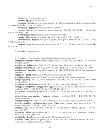 86
86
6) Com εεεειιιιςςςς ( Com Acusativo: para ):
εεεεισαισαισαισαγωγωγωγω ( ααααγωγωγωγω: guiar ): trazer, levar.
εεεεισακουισακουισακουισακουωωωω ( ακουακουακουακουωωωω: ouvir ): prestar atenção, I Co 14:21; usada para se referir a atenção de Deus
às orações, Mt 6:7; Lc 1;13; At 10;31; Hb 5:7.*
εεεεισδεισδεισδεισδεχοµαιχοµαιχοµαιχοµαι ( δεδεδεδεχοµαιχοµαιχοµαιχοµαι: receber ): receber, II Co 6:17.*
εισειµι ( εεεειµιιµιιµιιµι: ser ): vir ( para ), ir ( para ), entrar, Mt 19:24; Mc 1:2; 5:12; 11:11; Hb 6:19; Mt
5:20; Jo 4:38; Hb 3:11,18.
εεεεισκαλεισκαλεισκαλεισκαλεοµαιοµαιοµαιοµαι ( καλεωκαλεωκαλεωκαλεω: chamar ): convidar ( para ), At 10:23.*
εεεειιιισοδοσοδοσοδοσοδοςςςς ( οοοοδοδοδοδοςςςς :caminho ): entrada, I Ts 1:9; 2:1; Hb 10:19; II Pe 1:11; At 13:14.*
εεεεισπορευισπορευισπορευισπορευοµαιοµαιοµαιοµαι ( πορευπορευπορευπορευωωωω: ir, viajar ): ir ( para ), vir ( para ), entrar, Mt 15:17; Mc 1:21; 4:19;
5:40; Lc 19:30; At 8:3.
εεεεισφεισφεισφεισφερωρωρωρω ( φεφεφεφερωρωρωρω: levar, carregar ): levar, trazer, Mt 6:13; Lc 5:18; 11:4; At 17:20; I Tm 6:7; Hb
13:11; Lc 12:11.*
7) Com αναανααναανα ( Com Acusativo,
8) Com κατακατακατακατα ( Com Genitivo: contra, debaixo. Com Acusativo: por causa );
καταβαικαταβαικαταβαικαταβαινωνωνωνω, κατεκατεκατεκατεβηνβηνβηνβην ( βαιβαιβαιβαινωνωνωνω: separar. Grego Clássico ): descer, vir a baixo, Mt 8:1; Mc 1:10; 9:9;
15:30,32; Lc 19:5.
καταβκαταβκαταβκαταβααααλλωλλωλλωλλω ( βαβαβαβαλλωλλωλλωλλω: lançar, Mt 3:10; 5:29 ): vir para baixo, Mt 8:1; Rm 10:7; Ef 4:10; Tg 1:17.
καταβαρεκαταβαρεκαταβαρεκαταβαρεωωωω ( βαρεβαρεβαρεβαρεωωωω: pesar, Lc 9:32; 21:34; II Co 1:8; I Tm 5:16 ): ser um peso para, II Co 12:16.*
κατακατακατακαταβαρυνωβαρυνωβαρυνωβαρυνω ( βαρυβαρυβαρυβαρυνωνωνωνω: pesar, afligir, oprimir, At 3:14; 28:27; II Co 5:4, todos de manuscritos
variantes.*
κατακατακατακαταβασιβασιβασιβασιςςςς ( βαβαβαβασισισισιςςςς: pé ( humano ), At 3:7* ): baixada, costa, Lc 19:37.*
καταβοκαταβοκαταβοκαταβοαωαωαωαω ( βοαβοαβοαβοαωωωω: gritar, Mt 3:3; Jo 1:23 ): gritar, acusar, At 18:13, manuscrito variante.*
καταβοληκαταβοληκαταβοληκαταβολη ( βοληβοληβοληβολη : tiro, Lc 22:41* ): fundamento, início, Mt 27:34; Lc 11:50; Jo 17:24; Ef 1:4; Hb
11:11; Ap 17:8.
καταβραβευκαταβραβευκαταβραβευκαταβραβευωωωω ( βραβευβραβευβραβευβραβευωωωω, arbitrar, Cl 3:15* ): decidir contra, privar, condenar, Cl 2:18.*
καταγγεκαταγγεκαταγγεκαταγγελωλωλωλω, κατηκατηκατηκατηγγειλαγγειλαγγειλαγγειλα, κατηγγεκατηγγεκατηγγεκατηγγεληνληνληνλην ( αγγεαγγεαγγεαγγελωλωλωλω, anunciar, Jo 20:18; 4:51, versículo variante* ):
proclamar, At 13:5; 16:21; 17:23; Rm 1:8; I Co 9:14; 11:26; Fp 1:17.
καταγεκαταγεκαταγεκαταγελαωλαωλαωλαω, κατεγεκατεγεκατεγεκατεγελωνλωνλωνλων ( γεγεγεγελαωλαωλαωλαω, sorrir, Lc 6:21, 25* ): rir de, ridicularizar, Mt 9:24; Mc 5:40; Lc
8:53.*
καταγινωκαταγινωκαταγινωκαταγινωσκωσκωσκωσκω, κατεκατεκατεκατεγνωσµαιγνωσµαιγνωσµαιγνωσµαι ( γινωγινωγινωγινωσκωσκωσκωσκω: conhecer ): condenar, Gl 2:11; I Jo 3:20; Mc 7:2,
manuscrito variante.*
καταγρακαταγρακαταγρακαταγραφωφωφωφω ( γραγραγραγραφωφωφωφω: escrever ): escrever, Jo 8:6,8, o vosso encontra-se em manuscrito variante.*
κατακατακατακαταγωγωγωγω, καταχθεικαταχθεικαταχθεικαταχθειςςςς, κατηκατηκατηκατηγαγονγαγονγαγονγαγον, κατηκατηκατηκατηχθηµενχθηµενχθηµενχθηµεν ( ααααγωγωγωγω: guiar ): abaixar, levar, trazer, At 9:30; 21:3,
manuscrito variante; 22:30; 23:15,20,28; 27:3; 28:12.*
καταδεκαταδεκαταδεκαταδεωωωω ( δεδεδεδεωωωω: prender, Mt 13:30; 16:19; 18:18; Jo 19:40; Mc 6:17; At 9:2,14,21; 21:11; Cl 4:3 ):
atar, Lc 10:34.*
κατακατακατακαταδηλοδηλοδηλοδηλοςςςς ( δηδηδηδηλολολολοςςςς: claro, evidente, Mt 26:73; I Co 15:27; Gl 3:11; I Tm 6:7, manuscrito variante ):
muito claro, evidente, Hb 7:15.*
καταδικακαταδικακαταδικακαταδικαζωζωζωζω ( δικαδικαδικαδικαζωζωζωζω: julgar, condenar, Lc 6:37, manuscrito variante.*
καταδικαταδικαταδικαταδικηκηκηκη ( διδιδιδικηκηκηκη: penalidade, punição, II Ts 1:9; Jd 7; At 25:15, manuscrito variante, At 28:4* ):
condenação, sentença condenátoria, At 27:15.*
 