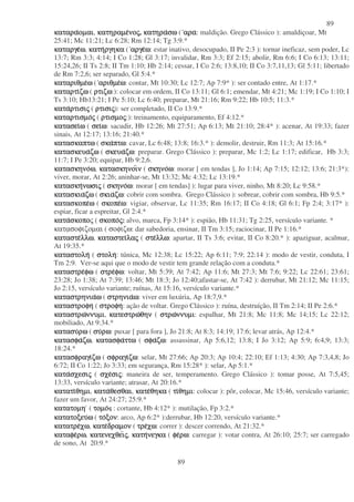 89
89
καταρακαταρακαταρακαταραοµαιοµαιοµαιοµαι, κατηραµεκατηραµεκατηραµεκατηραµενονονονοςςςς, κατηρακατηρακατηρακατηρασωσωσωσω ( αρααρααρααρα: maldição. Grego Clássico ): amaldiçoar, Mt
25:41; Mc 11:21; Lc 6:28; Rm 12:14; Tg 3:9.*
καταργεκαταργεκαταργεκαταργεωωωω, κατηκατηκατηκατηργηκαργηκαργηκαργηκα ( αργεαργεαργεαργεωωωω: estar inativo, desocupado, II Pe 2:3 ): tornar ineficaz, sem poder, Lc
13:7; Rm 3:3; 4:14; I Co 1:28; Gl 3:17; invalidar, Rm 3:3; Ef 2:15; abolir, Rm 6:6; I Co 6:13; 13:11;
15:24,26; II Ts 2:8; II Tm 1:10; Hb 2:14; cessar, I Co 2:6; 13:8,10; II Co 3:7,11,13; Gl 5:11; libertado
de Rm 7:2,6; ser separado, Gl 5:4.*
καταριθµεκαταριθµεκαταριθµεκαταριθµεωωωω ( αριθµεαριθµεαριθµεαριθµεωωωω: contar, Mt 10:30; Lc 12:7; Ap 7:9* ): ser contado entre, At 1:17.*
καταρτικαταρτικαταρτικαταρτιζωζωζωζω ( ρτιζωρτιζωρτιζωρτιζω:): colocar em ordem, II Co 13:11; Gl 6:1; emendar, Mt 4:21; Mc 1:19; I Co 1:10; I
Ts 3:10; Hb13:21; I Pe 5:10; Lc 6:40; preparar, Mt 21:16; Rm 9:22; Hb 10:5; 11:3.*
κατακατακατακαταρτισιρτισιρτισιρτισιςςςς ( ρτισιρτισιρτισιρτισιςςςς): ser completado, II Co 13:9.*
καταρτισµοκαταρτισµοκαταρτισµοκαταρτισµοςςςς ( ρτισµορτισµορτισµορτισµοςςςς:): treinamento, equiparamento, Ef 4:12.*
κατασεικατασεικατασεικατασειωωωω ( σεισεισεισειωωωω: sacudir, Hb 12:26; Mt 27:51; Ap 6:13; Mt 21:10; 28:4* ): acenar, At 19:33; fazer
sinais, At 12:17; 13:16; 21:40.*
κατασκαπτωκατασκαπτωκατασκαπτωκατασκαπτω ( σκασκασκασκαπτωπτωπτωπτω: cavar, Lc 6:48; 13:8; 16:3.* ): demolir, destruir, Rm 11:3; At 15:16.*
κατασκευακατασκευακατασκευακατασκευαζωζωζωζω ( σκευασκευασκευασκευαζωζωζωζω: preparar. Grego Clássico ): preparar, Mc 1:2; Lc 1:17; edificar, Hb 3:3;
11:7; I Pe 3:20; equipar, Hb 9:2,6.
κατασκηνοκατασκηνοκατασκηνοκατασκηνοωωωω, κατασκηνοικατασκηνοικατασκηνοικατασκηνοινννν ( σκηνοσκηνοσκηνοσκηνοωωωω: morar [ em tendas ], Jo 1:14; Ap 7:15; 12:12; 13:6; 21:3*):
viver, morar, At 2:26; aninhar-se, Mt 13:32; Mc 4:32; Lc 13:19.*
κατασκηκατασκηκατασκηκατασκηνωσινωσινωσινωσιςςςς ( σκηνοσκηνοσκηνοσκηνοωωωω: morar [ em tendas] ): lugar para viver, ninho, Mt 8:20; Lc 9:58.*
κατασκιακατασκιακατασκιακατασκιαζωζωζωζω ( σκιασκιασκιασκιαζωζωζωζω: cobrir com sombra. Grego Clássico ): sobrear, cobrir com sombra, Hb 9:5.*
κατασκοπεκατασκοπεκατασκοπεκατασκοπεωωωω ( σκοπεσκοπεσκοπεσκοπεωωωω: vigiar, observar, Lc 11:35; Rm 16:17; II Co 4:18; Gl 6:1; Fp 2:4; 3:17* ):
espiar, ficar a espreitar, Gl 2:4.*
κατακατακατακατασκοποσκοποσκοποσκοπος ( σκοποσκοποσκοποσκοποςςςς: alvo, marca, Fp 3:14* ): espião, Hb 11:31; Tg 2:25, versículo variante. *
κατασοφιζοµαι ( σοφιζω: dar sabedoria, ensinar, II Tm 3:15; raciocinar, II Pe 1:16.*
καταστεκαταστεκαταστεκαταστελλωλλωλλωλλω, καταστεικαταστεικαταστεικαταστειλαλαλαλαςςςς ( στεστεστεστελλωλλωλλωλλω: apartar, II Ts 3:6; evitar, II Co 8:20.* ): apaziguar, acalmar,
At 19:35.*
καταστοληκαταστοληκαταστοληκαταστολη ( στοληστοληστοληστολη: túnica, Mc 12:38; Lc 15:22; Ap 6:11; 7:9; 22:14 ): modo de vestir, conduta, I
Tm 2:9. Ver-se aqui que o modo de vestir tem grande relação com a conduta.*
καταστρεκαταστρεκαταστρεκαταστρεφωφωφωφω ( στρεστρεστρεστρεφωφωφωφω: voltar, Mt 5:39; At 7:42; Ap 11:6; Mt 27:3; Mt 7:6; 9:22; Lc 22:61; 23:61;
23:28; Jo 1:38; At 7:39; 13:46; Mt 18:3; Jo 12:40;afastar-se, At 7:42 ): derrubar, Mt 21:12; Mc 11:15;
Jo 2:15, versículo variante; ruínas, At 15:16, versículo variante.*
καταστρηνιακαταστρηνιακαταστρηνιακαταστρηνιαωωωω ( στρηνιαστρηνιαστρηνιαστρηνιαωωωω: viver em luxúria, Ap 18:7,9.*
καταστροφηκαταστροφηκαταστροφηκαταστροφη ( στροφηστροφηστροφηστροφη: ação de voltar. Grego Clássico ): ruína, destruíção, II Tm 2:14; II Pe 2:6.*
καταστρωκαταστρωκαταστρωκαταστρωννυµιννυµιννυµιννυµι, κατεστρωκατεστρωκατεστρωκατεστρωθηνθηνθηνθην ( στρωστρωστρωστρωννυµιννυµιννυµιννυµι: espalhar, Mt 21:8; Mc 11:8; Mc 14;15; Lc 22:12;
mobiliado, At 9:34.*
κατασυκατασυκατασυκατασυρωρωρωρω ( συσυσυσυρωρωρωρω: puxar [ para fora ], Jo 21:8; At 8:3; 14:19; 17:6; levar atrás, Ap 12:4.*
κατασφακατασφακατασφακατασφαζωζωζωζω, κατασφακατασφακατασφακατασφαττωττωττωττω ( σφασφασφασφαζωζωζωζω: assassinar, Ap 5:6,12; 13:8; I Jo 3:12; Ap 5:9; 6:4,9; 13:3;
18:24.*
κατασφραγικατασφραγικατασφραγικατασφραγιζωζωζωζω ( σφραγισφραγισφραγισφραγιζωζωζωζω: selar, Mt 27:66; Ap 20:3; Ap 10:4; 22:10; Ef 1:13; 4:30; Ap 7:3,4,8; Jo
6:72; II Co 1:22; Jo 3:33; em segurança, Rm 15:28* ): selar, Ap 5:1.*
κατακατακατακατασχεσισχεσισχεσισχεσιςςςς ( σχεσχεσχεσχεσισισισιςςςς: maneira de ser, temperamento. Grego Clássico ): tomar posse, At 7:5,45;
13:33, versículo variante; atrasar, At 20:16.*
κατατικατατικατατικατατιθηµιθηµιθηµιθηµι, κατακατακατακαταθεσθαιθεσθαιθεσθαιθεσθαι, κατεκατεκατεκατεθηκαθηκαθηκαθηκα ( τιτιτιτιθηµιθηµιθηµιθηµι: colocar ): pôr, colocar, Mc 15:46, versículo variante;
fazer um favor, At 24:27; 25:9.*
κατατοµηκατατοµηκατατοµηκατατοµη ( τοµοτοµοτοµοτοµο : cortante, Hb 4:12* ): mutilação, Fp 3:2.*
κατατοξευκατατοξευκατατοξευκατατοξευωωωω ( τοτοτοτοξονξονξονξον: arco, Ap 6:2* ):derrubar, Hb 12:20, versículo variante.*
κατατρεκατατρεκατατρεκατατρεχωχωχωχω, κατεκατεκατεκατεδραµονδραµονδραµονδραµον ( τρετρετρετρεχωχωχωχω: correr ): descer correndo, At 21:32.*
καταφεκαταφεκαταφεκαταφερωρωρωρω, κατενεχθεικατενεχθεικατενεχθεικατενεχθειςςςς, κατηκατηκατηκατηνεγκανεγκανεγκανεγκα ( φεφεφεφερωρωρωρω: carregar ): votar contra, At 26:10; 25:7; ser carregado
de sono, At 20:9.*
 