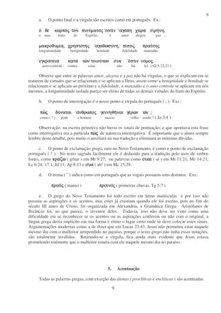 9
9
a. O ponto final e a vírgula são escritos como em português. Ex.:
οοοο δεδεδεδε καρποκαρποκαρποκαρποςςςς τουτουτουτου πνευπνευπνευπνευµατοµατοµατοµατοςςςς εστιεστιεστιεστινννν αγααγααγααγαπη χαραπη χαραπη χαραπη χαρα εεεειρηιρηιρηιρηνη,νη,νη,νη,
o mas fruto do Espírito é amor alegria paz ,
µακροθυµιµακροθυµιµακροθυµιµακροθυµια, χρηστοα, χρηστοα, χρηστοα, χρηστοτητητητηςςςς αγαθωσυαγαθωσυαγαθωσυαγαθωσυνη, πινη, πινη, πινη, πιστιστιστιστιςςςς πραυπραυπραυπραυτητητητηςςςς
longanimidade benignidade bondade fidelidade mansidão
εγκραεγκραεγκραεγκρατειατειατειατεια κατακατακατακατα τωτωτωτων τοιουν τοιουν τοιουν τοιουτων οτων οτων οτων ουκυκυκυκ εεεεστιν νοστιν νοστιν νοστιν νοµοµοµοµοςςςς....
auto-controle ; contra estas não há lei. ( Gl 5:22,23 ).
Observe que entre as palavras amor, alegria e a paz não há vírgulas, o que se explicam em se
tratarem de virtudes que se relacionam e se aplicam a Deus, assim como a benignidade e bondade se
relacionam e se aplicam ao próximo e a fidelidade, a mansidão e o auto-controle se aplicam em nós
mesmos, a longanimidade isolada parece ser efeito de todas as demais virtudes do fruto do Espírito.
b. O ponto de interrogação é o nosso ponto e vírgula do português ( ; ). Exs.:
πωπωπωπωςςςς δυδυδυδυναταιναταιναταιναται αααανθρωπονθρωπονθρωπονθρωποςςςς γεννηθηγεννηθηγεννηθηγεννηθηναι γεναι γεναι γεναι γερωνρωνρωνρων ωωωων ;ν ;ν ;ν ;
como ( ? ) pode o homem nascer velho sendo ? ( Jo 3:4 ).
Observação: na escrita primitiva não havia os sinais de pontuação; o que apontava esta frase
como interrogativa era a partícula πωπωπωπωςςςς de natureza interrogativa. É importante que o aluno sempre
lembre deste detalhe, pois muito o auxiliará na sua tradução e eliminará as mínimas dúvidas.
c. O ponto de exclamação grego, raro no Novo Testamento, é como o ponto de exclamação
português ( ! ). No texto sagrada facilmente ele é deduzido para a tradução pelo usos de verbos
fortes, como κρακρακρακραζωζωζωζω ( gritar ) em Mt 9:27; ou palavras como οοοουαιυαιυαιυαι ( ai ) em Mt 11:21; Mc 14:21;
Lc 6:24; 17:1; Jd 11; Ap 8:13 e οοοουαυαυαυα ( ah! ) em Mc 15:29.
d. O trema ( ¨ ) indica como em português que as vogais possuem sons distintos. Exs.:
πραυπραυπραυπραυςςςς ( manso ) προιπροιπροιπροινονονονοςςςς ( primeiras chuvas, Tg 5:7 )
e. O grego do Novo Testamento foi todo escrito em letras maiúsculas e por isso não
possuia as aspirações e os acentos, mas estes já existiam quando ele foi escrito, pois no fim do
século III antes de Cristo, foi organizada em Alexandria, a Gramática Grega. Aristófanes de
Bizâncio foi, ao que parece, o inventor deles. Todavia, isso não deve ser visto como uma
dificuldade em se reconhecer se os acentos ou as aspirações conferem ou não com o original, a
língua grega deixa implícito em sua forma e ritmo o lugar certo onde se deve colocar estes sinais.
Argumentações modernas como a de dizer que em Lucas 23:43, Jesus não prometeu estar naquele
mesmo dia com o malfeitor arrependido no paraíso, porque o texto grego não tinha essas notações,
são totalmente inválidas. Retirando-se a vírgula, fica ainda mais evidente que Jesus estava
prometendo realmente que o malfeitor estaria com ele naquele mesmo dia no paraíso.
5. Acentuação
Todas as palavras gregas, com exceção das átonas ( proclíticas e enclíticas ) são acentuadas.
 