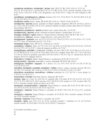90
90
καταφευκαταφευκαταφευκαταφευγωγωγωγω, κατεκατεκατεκατεφυγονφυγονφυγονφυγον, καταφυγωκαταφυγωκαταφυγωκαταφυγωνννν ( φευφευφευφευγωγωγωγω; fugir, Mt 8:33; Mc 14:50; 16:8; Lc 21:21; Jo
10:5,12; At 27:30; Tg 4:7; Ap 9:6; Mt 23:33; Lc 3:7; Hb 11:34; 12:25, versículo variante; evitar, I Co
6:18; 10:14; I Tm 6:11; II Tm 2:22; desaparecer, Ap 16:20; 20:11 ): fugir, At 14:6; refugiar-se, Hb
6:18.*
καταφθεικαταφθεικαταφθεικαταφθειρωρωρωρω, κατεφθαρµεκατεφθαρµεκατεφθαρµεκατεφθαρµενονονονοςςςς ( φθειφθειφθειφθειρωρωρωρω: arruinar, I Co 3:17; 15:33; II Co 7:2; Ef 4:22; II Pe 2:12; Jd
10; Ap 19:2; II Co 11:3; I Co 3:17* ).
καταφιλεκαταφιλεκαταφιλεκαταφιλεωωωω ( φιλεφιλεφιλεφιλεωωωω: amar ): beijar, Mt 26:49; Mc 14:45; Lc 7:38,45; 15:20; At 20:37.*
καταφρονεκαταφρονεκαταφρονεκαταφρονεωωωω ( φρονεφρονεφρονεφρονεωωωω: pensar, sustentar ou formar opinião ): desprezar, Mt 6:24; 18:10; Lc 16:13; I
Co 11:22; I Tm 4:12; II Pe 2:10; Tt 2:15, versículo variante; ter idéias erradas sobre, Rm 2:4; I Tm 6:2;
desconsiderar, Hb 12:2.*
καταφωνεκαταφωνεκαταφωνεκαταφωνεωωωω, κατεφωκατεφωκατεφωκατεφωνουννουννουννουν ( φωνεφωνεφωνεφωνεωωωω: produzir som ): gritar [ bem alto ], At 22:24.*
καταφρονητηκαταφρονητηκαταφρονητηκαταφρονητηςςςς ( φρονεφρονεφρονεφρονεωωωω: pensar, sustentar ou formar opinião ): desprezador, At 13:41.*
καταχεκαταχεκαταχεκαταχεωωωω, κατεκατεκατεκατεχεενχεενχεενχεεν ( αχεαχεαχεαχεωωωω: afligir-se. Grego Clássico ):derramar sobre, Mt 26:7; Mc 14:3.*
καταχθονιος ( χθοχθοχθοχθονιονιονιονιοςςςς : terreno. Grego Clássico ): sob a terra, Fb 2:10.*
καταχρακαταχρακαταχρακαταχραοµαιοµαιοµαιοµαι ( χραχραχραχραοµαιοµαιοµαιοµαι: usar, At 27:27; I Co 9:12,15; I Tm 5:23; I Co 7:21;7;31; II Co 1:17; 13:10;
At 27:3 ): usar, ser absorvido em I Co 7:31; 9:18.*
καταψυκαταψυκαταψυκαταψυχωχωχωχω (ψυψυψυψυχωχωχωχω: esfriar, Mt 24:12 ): refrescar, Lc 16:24.*
κατεικατεικατεικατειδωλοδωλοδωλοδωλοςςςς ( εεεειιιιδωλονδωλονδωλονδωλον: ídolo, At 7:41; I Co 12:2; Ap 9:20; At 15:20; Rm 2:22; I Co 8:4,7; 10:19; II
Co 6:16; I Ts 1:9; I Jo 5:21* ): cheio de imagens ou ídolos, At 17:16.*
κατεργακατεργακατεργακατεργαζοµαιζοµαιζοµαιζοµαι, κατελθεικατελθεικατελθεικατελθεινννν ( εργαζοµαι: trabalhar, ser ativo, Mt 21:28; 25:16; Rm 4:4; I Co 4:12; I
Ts 2:9; Mt 26:10; Jo 3:21; 6:28; At 13:41; Rm 2:10;13:10 ): cumprir, fazer, Rm 1:27; 7:15,17,20; I Co
5:3; I Pe 4:3; Ef 6:13; produzir, criar, Rm 4:15;7:8,13; II Co 7:10; 9:11; Tg 1:3; desenvolver, Fp 2:12;
preparar, II Co 5:5; subjugar, Ef 6:13.
κατενωκατενωκατενωκατενωπιονπιονπιονπιον ( ενωενωενωενωπιονπιονπιονπιον: diante. Grego Clássico ): na presença, Jd 24; Ef 1:4; Cl 1:22.*
κατεξουσιακατεξουσιακατεξουσιακατεξουσιαζωζωζωζω ( εξουσιεξουσιεξουσιεξουσιαααα: autoridade ): exercer autoridade, Mt 20:25; Mc 10:42.*
κατεκατεκατεκατερχοµαιρχοµαιρχοµαιρχοµαι, κατηκατηκατηκατηλθονλθονλθονλθον ( εεεερχοµαιρχοµαιρχοµαιρχοµαι: vir ): descer, vir a, Lc 4:31; 9:37; At 8:5; 15:1,30; 21:10; Tg
3:15; At 18:22; 27:5.
κατεσθικατεσθικατεσθικατεσθιωωωω, καταφαγεικαταφαγεικαταφαγεικαταφαγειν,κατεκατεκατεκατεσθωσθωσθωσθω, κατεκατεκατεκατεφαγονφαγονφαγονφαγον ( εσθιεσθιεσθιεσθιωωωω: comer ): comer, consumir, devorar, Mt 13:4;
Ap 10:9; 12:4; destruir, Mc 12:40; Lc 15:30; Jo 2:17; II Co 11:20; Gl 5:12; Ap 11:5; 20:9.
κατευθυκατευθυκατευθυκατευθυνωνωνωνω, κατευθυκατευθυκατευθυκατευθυναιναιναιναι, κατευθυκατευθυκατευθυκατευθυναιναιναιναι ( εεεευθυυθυυθυυθυνωνωνωνω: endireitar, Jo 1:23; Tg 3:4* ): levar, dirigir, Lc
1:79; I Ts 3:11; II Ts 3:5.*
κατευλογεκατευλογεκατευλογεκατευλογεωωωω ( εεεευλογευλογευλογευλογεωωωω: falar bem, louvar ): abençoar, Mc 10:16.*
κατεκατεκατεκατεχωχωχωχω ( εεεεχωχωχωχω: ter ): reter, Lc 4:42; Fm 13; suprimir, Rm 1:18; deter, II Ts 2:6; Lc 8:15; I Co 11:2;
15:2; I Ts 5:21; Hb 3:6,14; 10:23; possuir, I Co 7:30; II Co 6:10; ocupar, Lc 14:9; ser preso, Rm 7:6;
Jo 5:4, versículo variante; dirigir-se rumo a At 27:40.*
κατηγορεκατηγορεκατηγορεκατηγορεωωωω, κατεγορεικατεγορεικατεγορεικατεγορειτωσαντωσαντωσαντωσαν ( αγορευαγορευαγορευαγορευωωωω. Grego Clássico ): acusar, Mt 12:10; 27:12; Mc 15:3; Lc
23:2,10,14; Jo 5:45; At 24:2,8,13,19; 25:15; Ap 12:10.
κατηγορικατηγορικατηγορικατηγοριαααα ( αγορευαγορευαγορευαγορευωωωω. Grego Clássico ); acusação, Jo 18:29; I Tm 5:19; Tt 1:6; Lc 6:7, versículo
variante.*
κατηκατηκατηκατηγορογορογορογοροςςςς ( αγορευαγορευαγορευαγορευωωωω. Grego Clássico ): acusador, At 23:30,35; 24:8, versículo variante; 25:16,18;
Ap 12:10, versículo variante.*
κατηκατηκατηκατηγωργωργωργωρ ( αγορευαγορευαγορευαγορευωωωω. Grego Clássico ): acusador, Ap 12:10.*
κατηχεκατηχεκατηχεκατηχεωωωω ( ηχεηχεηχεηχεωωωω: soar, I Co 13:1; Lc 21:25, versículo variante* ): informar, Lc 1:4; At 21:21,24;
ensinar, instruir, At 18:25; Rm 2:18; I Co 14:19; Gl 6:6.* Catequizar.
9) Com ενενενεν ( Com Dativo, em ):
εν
εν
 