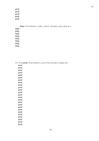92
92
µεταµεταµεταµετα
µεταµεταµεταµετα
µεταµεταµεταµετα
µεταµεταµεταµετα
µεταµεταµεταµετα
υυυυπεπεπεπερρρρ ( Com Genitivo, sobre, a favor; Acusativo, para além de ):
υυυυπερπερπερπερ
υυυυπερπερπερπερ
υυυυπερπερπερπερ
υυυυπερπερπερπερ
υυυυπερπερπερπερ
υυυυπερπερπερπερ
υυυυπερπερπερπερ
υυυυπερπερπερπερ
13) Com µεταµεταµεταµετα ( Com Genitivo, com; Com Acusativo, depois de ):
µεταµεταµεταµετα
µεταµεταµεταµετα
µεταµεταµεταµετα
µεταµεταµεταµετα
µεταµεταµεταµετα
µεταµεταµεταµετα
µεταµεταµεταµετα
µεταµεταµεταµετα
µεταµεταµεταµετα
µεταµεταµεταµετα
µεταµεταµεταµετα
µεταµεταµεταµετα
µεταµεταµεταµετα
µεταµεταµεταµετα
µεταµεταµεταµετα
µεταµεταµεταµετα
µεταµεταµεταµετα
µεταµεταµεταµετα
µεταµεταµεταµετα
µεταµεταµεταµετα
µεταµεταµεταµετα
µεταµεταµεταµετα
µεταµεταµεταµετα
µεταµεταµεταµετα
µεταµεταµεταµετα
 