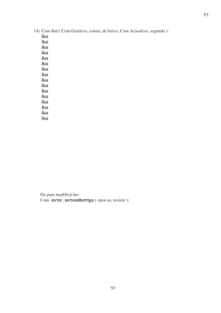 93
93
14) Com δια ( Com Genitivo, contra, de baixo; Com Acusativo, segundo ):
διαδιαδιαδια
διαδιαδιαδια
διαδιαδιαδια
διαδιαδιαδια
διαδιαδιαδια
διαδιαδιαδια
διαδιαδιαδια
διαδιαδιαδια
διαδιαδιαδια
διαδιαδιαδια
διαδιαδιαδια
διαδιαδιαδια
διαδιαδιαδια
διαδιαδιαδια
διαδιαδιαδια
διαδιαδιαδια
Ou para modificá-las:
Com αντααντααντααντα : αντικαθιστηµιαντικαθιστηµιαντικαθιστηµιαντικαθιστηµι ( opor-se, resistir );
 