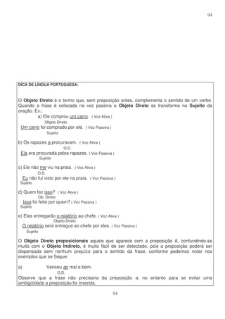 94
94
DICA DE LÍNGUA PORTUGUESA:
O Objeto Direto é o termo que, sem preposição antes, complementa o sentido de um verbo.
Quando a frase é colocada na voz passiva o Objeto Direto se transforma no Sujeito da
oração. Ex.:
a) Ele comprou um carro. ( Voz Ativa )
Objeto Direto
Um carro foi comprado por ele. ( Voz Passiva )
Sujeito
b) Os rapazes a procuravam. ( Voz Ativa )
O.D.
Ela era procurada pelos rapazes. ( Voz Passiva )
Sujeito
c) Ele não me viu na praia. ( Voz Ativa )
O.D.
Eu não fui visto por ele na praia. ( Voz Passiva )
Sujeito
d) Quem fez isso? ( Voz Ativa )
Ob. Direto
Isso foi feito por quem? ( Voz Passiva )
Sujeito
e) Eles entregarão o relatório ao chefe. ( Voz Ativa )
Objeto Direto
O relatório será entregue ao chefe por eles. ( Voz Passiva )
Sujeito
O Objeto Direto preposicionais aquele que aparece com a preposição A, confundindo-se
muito com o Objeto Indireto, é muito fácil de ser detectado, pois a preposição poderá ser
dispensada sem nenhum prejuízo para o sentido da frase, conforme podemos notar nos
exemplos que se Segue:
a) Venceu ao mal o bem.
O.D.
Observe que a frase não precisaria da preposição a; no entanto para se evitar uma
ambigüidade a preposição foi inserida.
 