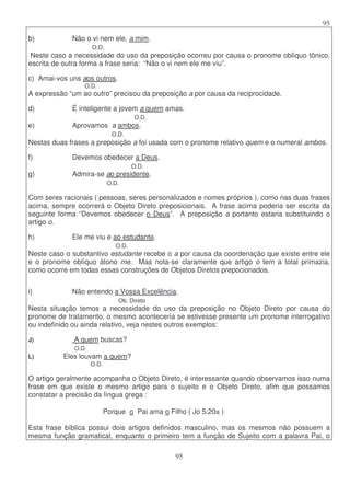 95
95
b) Não o vi nem ele, a mim.
O.D.
Neste caso a necessidade do uso da preposição ocorreu por causa o pronome oblíquo tônico,
escrita de outra forma a frase seria: “Não o vi nem ele me viu”.
c) Amai-vos uns aos outros.
O.D.
A expressão “um ao outro” precisou da preposição a por causa da reciprocidade.
d) É inteligente a jovem a quem amas.
O.D.
e) Aprovamos a ambos.
O.D.
Nestas duas frases a preposição a foi usada com o pronome relativo quem e o numeral ambos.
f) Devemos obedecer a Deus.
O.D.
g) Admira-se ao presidente.
O.D.
Com seres racionais ( pessoas, seres personalizados e nomes próprios ), como nas duas frases
acima, sempre ocorrerá o Objeto Direto preposicionais. A frase acima poderia ser escrita da
seguinte forma “Devemos obedecer o Deus”. A preposição a portanto estaria substituindo o
artigo o.
h) Ele me viu e ao estudante.
O.D.
Neste caso o substantivo estudante recebe o a por causa da coordenação que existe entre ele
e o pronome oblíquo átono me. Mas nota-se claramente que artigo o tem a total primazia,
como ocorre em todas essas construções de Objetos Diretos prepocionados.
i) Não entendo a Vossa Excelência.
Ob. Direto
Nesta situação temos a necessidade do uso da preposição no Objeto Direto por causa do
pronome de tratamento, o mesmo aconteceria se estivesse presente um pronome interrogativo
ou indefinido ou ainda relativo, veja nestes outros exemplos:
J) A quem buscas?
O.D.
L) Eles louvam a quem?
O.D.
O artigo geralmente acompanha o Objeto Direto, é interessante quando observamos isso numa
frase em que existe o mesmo artigo para o sujeito e o Objeto Direto, afim que possamos
constatar a precisão da língua grega :
Porque o Pai ama o Filho ( Jo 5:20a )
Esta frase bíblica possui dois artigos definidos masculino, mas os mesmos não possuem a
mesma função gramatical, enquanto o primeiro tem a função de Sujeito com a palavra Pai, o
 