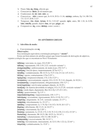 97
97
b. Finais: ιιιινανανανα, ωωωωςςςς, οοοοπωπωπωπωςςςς, afim de que.
c. Consecutivas: ωωωωστεστεστεστε, de tal maneira que.
d. Condicionais: εεεειιιι, αααανννν, εαεαεαεανννν, κκκκαααανννν, se.
e. Concessivas: κκκκαααανννν a menos que, Jo 8:14; II Co 11:16; καικαικαικαιπερπερπερπερ, embora, Fp 3:4; Hb 5:8;
7:5; 12:17; II Pe 1:12*.
f. Temporais: οοοοτετετετε, οοοοτανταντανταν, ηηηηνινινινικακακακα, II Co 3:15,16* quando; πριπριπριπρινννν, antes, Mt 1:18; Jo 8:58;
επειεπειεπειεπει, επειδηεπειδηεπειδηεπειδη, quando, depois; εεεεωωωω , até que; µεµεµεµεχριχριχριχρι, até.
g. Comparativas: ωωωωςςςς, como; ωωωωσπερσπερσπερσπερ, como ( assim ).
OS ADVÉRBIOS GREGOS
1) Adevébios de modo:
a. Com terminações em ωωωωςςςς
Observações:
Essa terminação equivaleria a terminação portuguesa “–mente”.
Existe um bom número de advébios gregos que foram formados de derivações de adjetivos,
vejamos a relação dos que se encontram no Novo Testamento:
αδηαδηαδηαδηλωλωλωλωςςςς ( sem rumo, às cegas, I Co 9:26* ).
αδιαδιαδιαδικωκωκωκωςςςς ( injustamente, I Pe 2:19; 2:23, versículo variante* ).
ααααισχροκερδωισχροκερδωισχροκερδωισχροκερδωςςςς ( ambisiosamente, de modo ávaro, I Pe 5:2* ).
ακαιακαιακαιακαιρωρωρωρωςςςς ( fora de época, inoportunamente, II Tm 4:2* ).
αληθωαληθωαληθωαληθωςςςς ( verdadeiramente, Mt 14:33; Lc 9:27; I Jo 2:5; Jo 1:47; 8:31 ).
ααααλλωλλωλλωλλωςςςς ( oposto, contrariamente, I Tm 5:25* ).
αµεαµεαµεαµεµρτωµρτωµρτωµρτωςςςς ( irrepreensivelmente, I Ts 2:10; 5:23* ).
αναγκαιαναγκαιαναγκαιαναγκαιοοοοςςςς ( necessariamente, urgente, I Co 12:22; Tt 3:14; chegado, At 10:24 ).
αναγκαστωαναγκαστωαναγκαστωαναγκαστωςςςς ( compulsoriamente, obrigatoriamente, I Pe 5:2* ).
αναντιρρηαναντιρρηαναντιρρηαναντιρρητωτωτωτωςςςς ( sem levantar qualquer objeção, At 10:29 ).
αναξιαναξιαναξιαναξιωωωωςςςς ( de maneira descuidada ou indigna, I Co 11:27,29, versículo variante* ).
αξιαξιαξιαξιωωωωςςςς ( modo digno, dignamente, Rm 16:2; Fp 1:27; Cl 1:10 ).
απλωαπλωαπλωαπλωςςςς ( generosamente, Tg 1:5* ).
απροσωποληαπροσωποληαπροσωποληαπροσωποληµπτωµπτωµπτωµπτωςςςς ( impacientemente, I Pe 1:17* ).
αποτοαποτοαποτοαποτοµωµωµωµωςςςς ( severamente, rigorosamente, II Co 13:10; Tt 1:13* ).
ασµεασµεασµεασµενωνωνωνωςςςς ( alegremente, At 2:41, versículo variante; 21:17* ).
ασφαλωασφαλωασφαλωασφαλωςςςς ( dissolutamente, Lc 15:13* ).
αφοαφοαφοαφοβωβωβωβωςςςς ( corajosamente, Lc 1:74; Fp 1:14; I Co 16:10; Jd 1:12* ).
βαρεβαρεβαρεβαρεωωωωςςςς ( dificilmente, Mt 13:15; At 18:27* ).
γνησιγνησιγνησιγνησιωωωωςςςς ( sinceramente, Fp 2:20* ).
δικαιδικαιδικαιδικαιωωωωςςςς ( justamente, Lc 23:41; I Ts 2:10; Tt 2:12; I Pe 2:3; I Co 15:34* ).
δυσκοδυσκοδυσκοδυσκολωλωλωλωςςςς ( duramente, Mt 19:23; Mc 10:23; Lc 18:14* ).
εεεεκουσικουσικουσικουσιωωωωςςςς ( voluntariamente, I Pe 5:2; Hb 10:26* ).
εκπερισσωεκπερισσωεκπερισσωεκπερισσωςςςς ( excessivamente, Mc 14:31* ).
εκτενωεκτενωεκτενωεκτενωςςςς ( ferventemente, intensamente, At 12:5; I Pe 1:22; Lc 22:44* ).
επιµελωεπιµελωεπιµελωεπιµελωςςςς ( cuidadosamente, Lc 15:8* ).
 