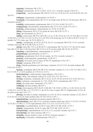 98
98
εσχαεσχαεσχαεσχατωτωτωτωςςςς ( finalmente, Mc 5:23* ).
εεεετοιτοιτοιτοιµωµωµωµωςςςς ( prontamente, At 21:13; II Co 12:14; 13:1, versículo variante; I Pe 4:5* ).
εεεευαρευαρευαρευαρεστωστωστωστωςςςς ( inevitavelmente, Mt 4:20,22; 14:31; Lc 12:36; Jo 6:21; At 9:18,20,34; Gl 1:16;
Ap 4:6 ).
εεεευθυυθυυθυυθυµωµωµωµωςςςς ( alegremente, corajosamente, At 24:10* ).
εεεευκαιυκαιυκαιυκαιρωρωρωρωςςςς ( convenientemente, Mc 14:11; no tempo certo, II Tm 4:2; Ter descanso, Mc 6:31,
versículo variante* ).
εεεευσεβωυσεβωυσεβωυσεβωςςςς ( piedosamente, propriamente, Rm 13:13; I Co 14:40; I Ts 4:12* ).
εεεευσχηµουσχηµουσχηµουσχηµονωνωνωνωςςςς ( decentemente, propriamente, Rm 13:13; I Co 14:40; I Ts 4:12* ).
εεεευτουτουτουτονωνωνωνωςςςς ( poderosamente, vigorosamente, Lc 23:10; At 18:28* ).
ηηηηδεδεδεδεωωωωςςςς ( alegremente, II Co 11:19; gostar de ouvir, Mc 6:20; 12:37* ).
ιιιισωσωσωσωςςςς ( provavelmente, Lc 20:13* ).
καθωκαθωκαθωκαθωςςςς ( assim como, Mt 21:6; 28:6; Mc 1:2; Lc 11:30; 24:24; Jo 1:23; At 15:8; Rm 1:17; I Co
15:49; II Co 1:5; I Tm 1:3; I Jo 3:2; I Co 12:11,18; I Pe 4:10; desde que, Jo 17:2; Rm 1:28; Ef 1:4; Fp 1:7;
quando, At 7:17; como, que, At 15:14; III Jo 3 ).
κακωκακωκακωκακωςςςς ( erradamente, Jo 18:23; At 23:5; Tg 4:3; severamente, Mt 15:22; 17:15, versículo
variante; estar mal, Mt 4:24; Mc 6:55; Lc 5:31 ).
καλωκαλωκαλωκαλωςςςς ( bem, Mc 7:37; Lc 6:48; Gl 5:7; corretamente, Mc 7:6; I Co 7:37; Tg 2:8,19; muito
bem, Mc 12:32; Rm 11:20; fazer bem, Mt 12:12; Lc 6:27; ter boa saúde, Mc 16:18; At 25:10 ).
λαµπρωλαµπρωλαµπρωλαµπρωςςςς ( esplendidamente, suntuosamente, Lc 16:19* ).
µακροθυµακροθυµακροθυµακροθυµωµωµωµωςςςς ( pacientemente, At 26:3* ).
µεγαµεγαµεγαµεγαλωλωλωλωςςςς ( grandemente, Fp 4:10; de coração, At 15:4, versículo variante* ).
µετριµετριµετριµετριωωωωςςςς ( moderadamente, grandemente, At 20:12* ).
νοµινοµινοµινοµιµωµωµωµωςςςς ( de acordo com as regras, II Tm 2:5; legalmente, I Tm 1:8* ).
ολιολιολιολιγωγωγωγωςςςς ( raramente, II Pe 2:18* ).
οοοολωλωλωλωςςςς ( falando geralmente, por todo lugar, realmente, I Co 5:1; 6:7; de modo nenhum, Mt
5:34; I Co 15:29* ).
οοοοµοιµοιµοιµοιωωωωςςςς ( semelhante, Mt 22:26; Mc 4:16, versículo variante; Lc 3:11; 5:10; 13:3; Rm 1:27; I
Co 7:3; I Pe 3:1,7; Jd 8; também, Jo 5:19; 6:11; 21:13 ).
οοοοµολογοµεµολογοµεµολογοµεµολογοµενωνωνωνωςςςς ( confessamente, inegavelmente, I Tm 3:16* ).
οοοοµωµωµωµωςςςς ( ainda, sem embargo, todavia, Jo 12:42; I Co 14:7; Gl 3:15* ).
οοοοντοωντοωντοωντοωςςςς ( realmente, certamente, Mt 11:32; Lc 23:47; 24:34; Jo 8:36; I Co 14:25; Gl 3:21 ).
οθωοθωοθωοθωςςςς ( realmente, corretamente, Lc 7:43; 10:28; 20:21; normalmente, Mc 7:35* ).
οοοοσισισισιωωωωςςςς ( de modo santo, santamente, I Ts 2:10* ).
οοοουδαµωυδαµωυδαµωυδαµωςςςς ( de jeito nenhum, Mt 2:6* ).
ουουουουτωτωτωτωςςςς ( desta maneira, Mt 5:16,19; 12:40; Mc 7:18; 10:43; 14:59; Lc 11:30; 24:24; Jo 3:18;
11:48; 21:1; At 8:32; Rm 1:15; 12:5; Gl 3:3; Ap 16:18; como a seguir, Mt 2:5; simplesmente, Jo 4:6; de
um jeito ou de outro, I Co 7:7 ).
παπαπαπαντωντωντωντωςςςς ( de todos os modos, totalmente, Lc 4:23; At 18:21, versículo variante; 21:22; 28:4; I
Co 9:10; I Co 9:22; de modo nenhum, Rm 3:9; I Co 16:12; 5:10* ).
παραπλησιπαραπλησιπαραπλησιπαραπλησιωωωωςςςς ( justamente da mesma maneira, Hb 2:14* ).
περισσοτεπερισσοτεπερισσοτεπερισσοτερωρωρωρωςςςς ( mais, Mc 15:14, versículo variante; muito mais, II Co 11:23; Gl 1:14; II Co
12:15; Fp 1:14; Hb 2:1; 13:19; especialmente, II Co 1:12; 2:4; 7:13,15; I Ts 2:17* ).
περισσωπερισσωπερισσωπερισσωςςςς ( excedentemente, At 26:11; mais, Mt 27:23; Mc 10:26; 15:14* ).
πικρωπικρωπικρωπικρωςςςς ( amargamente, At 26:11; mais, Mt 27:23; Mc 10:26; 15:14* ).
πνευµατικωπνευµατικωπνευµατικωπνευµατικωςςςς ( espiritualmente, I Co 2:14; 2:13, versículo variante; Ap 11:8* ).
πολυτροπολυτροπολυτροπολυτροπωπωπωπωςςςς ( de várias maneiras, Hb 1:1* ).
ποταπωποταπωποταπωποταπωςςςς ( de que maneira, como, At 20:18, versículo variante* ).
προθυπροθυπροθυπροθυµωµωµωµωςςςς ( livremente, voluntariamente, I Pe 5:2* ).
 