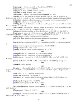 102
102
Βε
Βε
Βε
Βεροια,
ροια,
ροια,
ροια, α
α
α
ας
ς
ς
ς,
,
,
, η
η
η
η ( Beréia, uma cidade na Macedônia, At 17:10,13* ).
Βεροιαι
Βεροιαι
Βεροιαι
Βεροιαιο
ο
ο
ος
ς
ς
ς,
,
,
, α,
α,
α,
α, ον
ον
ον
ον ( bereano, At 20:4* ).
Βε
Βε
Βε
Βερο
ρο
ρο
ρος
ς
ς
ς,
,
,
, ου,
ου,
ου,
ου, ο
ο
ο
ο ( Beros, At 20:4, versículo variante* ).
Βεωορσο
Βεωορσο
Βεωορσο
Βεωορσορ
ρ
ρ
ρ ou Βεω
Βεω
Βεω
Βεωρ,
ρ,
ρ,
ρ, ο
ο
ο
ο ( Beor, II Pe 2:15* ).
Βηθαβαρα
Βηθαβαρα
Βηθαβαρα
Βηθαβαρα,
,
,
, η
η
η
η ( Betabara, versículo variante de βηθανι
βηθανι
βηθανι
βηθανια
α
α
α, Jo 1:28* ).
Βηθανι
Βηθανι
Βηθανι
Βηθανια,
α,
α,
α, α
α
α
ας
ς
ς
ς,
,
,
, η
η
η
η ( uma aldeia no Monte das Oliveiras, cerca de 3 kms. de Jerusalém, Mt
21:17; 26:6; Mc 11:11; Lc 24:50; Jo 12:1; um local no lado leste do Jordão, onde João batizava, Jo 1:28 ).
Βηθεσδα
Βηθεσδα
Βηθεσδα
Βηθεσδα,
,
,
, η
η
η
η indeclinável ( Betesda, um poço em Jerusalém, Jo 5:2, versículo variante* ).
Βηθζαθα
Βηθζαθα
Βηθζαθα
Βηθζαθα,
,
,
, η
η
η
η indeclinável ( Betezatá, Jo 5:2* ).
Βηθλε
Βηθλε
Βηθλε
Βηθλεεµ,
εµ,
εµ,
εµ, η
η
η
η indeclinável ( Belém, uma cidade na Judéia, cerca de 7 kms. ao sul de Jerusalém,
Mt 2:1,5,8,16; Lc 2:4,15; Jo 7:42* ).
Βηθσαιδα
Βηθσαιδα
Βηθσαιδα
Βηθσαιδα( ν
ν
ν
ν ),
,
,
, η
η
η
η indeclinável ( Betsaida, o nome de uma cidade ( talvez duas ) perto do Mar
da Galiléia, Mt 11:21; Mc 6:45; 8:22; Lc 9:10; 10:13; Jo 1:44; 12:21; Jo 5:2* ).
Βεθφαφη
Βεθφαφη
Βεθφαφη
Βεθφαφη,
,
,
, η
η
η
η ( Betfagé, um local no Monte das Oliveiras, Mt 21:1; Mc 11:1; Lc 19:29* ).
βη
βη
βη
βηµα,
µα,
µα,
µα, ατο
ατο
ατο
ατος
ς
ς
ς,
,
,
, το
το
το
το ( passo, At 7:5; tribunal, assento judicial, Mt 27:19; Jo 19:13; At 18:21,16;
25:6,10,17; Rm 14:10; II Co 5:10; plataforma do orador, At 12:21,23, textovariante* ).
Βηρευ
Βηρευ
Βηρευ
Βηρευς
ς
ς
ς,
,
,
, εω
εω
εω
εως
ς
ς
ς,
,
,
, ο
ο
ο
ο ( Bereus, Rm 16:15, versículo variante* ).
βη
βη
βη
βηρυλλο
ρυλλο
ρυλλο
ρυλλος
ς
ς
ς,
,
,
, ου,
ου,
ου,
ου, ο
ο
ο
ο,
,
,
, η
η
η
η ( berilo, uma pedra semi-preciosa de cor verde-mar, Ap 21:20* ).
###
βι
βι
βι
βια
α
α
α,
,
,
, α
α
α
ας
ς
ς
ς,
,
,
, η
η
η
η ( força, violência, At 21:35; 27:41; uso de força, At 5:26; 24:7, versículo variante*
).
βια
βια
βια
βιαζω
ζω
ζω
ζω ( forçar passagem, entrar forçosamente, Lc 16:6; Mt 11:12* ).
βι
βι
βι
βια
α
α
αιο
ιο
ιο
ιος
ς
ς
ς,
,
,
, α,
α,
α,
α, ον
ον
ον
ον ( violento, forte, At 2:2* ).
βια
βια
βια
βιαστη
στη
στη
στης
ς
ς
ς,
,
,
, ου
ου
ου
ου,
,
,
, ο
ο
ο
ο ( um homem violento, impetuoso, Mt 11:12* ).
###
βιβλ
βιβλ
βιβλ
βιβλαρι
αρι
αρι
αριδιον,
διον,
διον,
διον, ου,
ου,
ου,
ου, το
το
το
το ( livrinho, Ap 10:2,9,8, versículo variante* ).
βιβλ
βιβλ
βιβλ
βιβλιδα
ιδα
ιδα
ιδαριον,
ριον,
ριον,
ριον, ου,
ου,
ου,
ου, το
το
το
το ( livrinho, Ap 10:8, versículo variante* ).
βιβλ
βιβλ
βιβλ
βιβλι
ι
ι
ιον,
ον,
ον,
ον, ου,
ου,
ου,
ου, το
το
το
το ( livro, rolo, Lc 4:17; Jo 20:30; Gl 3:10; II Tm 4:13; Ap 5:1; 6:14; 13:8;
Mc10:4 ).
βι
βι
βι
βιβλ
βλ
βλ
βλο
ο
ο
ος
ς
ς
ς,
,
,
, ου,
ου,
ου,
ου, η
η
η
η ( livro, rolo, Mt 1:1; Mc 12:26; Lc 3:4; At 7:42; 19:19; Fp 4:3; Ap 3:5 ).
###
βιβρω
βιβρω
βιβρω
βιβρωσκω
σκω
σκω
σκω ( comer, Jo 6:13* ).
###
βι
βι
βι
βιο
ο
ο
ος
ς
ς
ς,
,
,
, ου,
ου,
ου,
ου, ο
ο
ο
ο ( vida, vida diária, Lc 8:14; I Tm 2:2; II Tm 2:4; I Pe 4:3, versículo variante; bens,
propriedades, Mc 12:44; Lc 8:43; 15:12,30; 21:4; bens materiais, I Jo 3:17; orgulho pelas posses, I Jo
2:16* ).
βιο
βιο
βιο
βιοω
ω
ω
ω ( viver, I Pe 4:2* ). Biologia, estudo da vida.
βι
βι
βι
βιω
ω
ω
ωσι
σι
σι
σις
ς
ς
ς,
,
,
, εω
εω
εω
εως
ς
ς
ς,
,
,
, η
η
η
η ( modo de vida, At 26:4* ).
βιω
βιω
βιω
βιωτικο
τικο
τικο
τικος
ς
ς
ς,
,
,
, η
η
η
η,
,
,
, ο
ο
ο
ον
ν
ν
ν ( comum, ordinário, pertencente á vida ( diária ), Lc 21:34; I Co 6:3,4* ).
###
βλα
βλα
βλα
βλαβερο
βερο
βερο
βερος
ς
ς
ς,
,
,
, α
α
α
α,
,
,
, ο
ο
ο
ον
ν
ν
ν ( prejudicial, I Tm 6:9* ).
βλα
βλα
βλα
βλαπτω
πτω
πτω
πτω ( injuriar, prejudicar, Mc 16:18; Lc 4:35* ).
###
βλαστα
βλαστα
βλαστα
βλαστανω,
νω,
νω,
νω, βλαστα
βλαστα
βλαστα
βλασταω
ω
ω
ω ( germinar, brotar, produzir, Tg 5:18; espigar, florescer, Mt 13:26; Mc
4:27; Hb 9:4* ).
βλα
βλα
βλα
βλαστο
στο
στο
στος
ς
ς
ς,
,
,
, ου,
ου,
ου,
ου, ο
ο
ο
ο ( Blastos, At 12:20* ).
###
βλασφηµ
βλασφηµ
βλασφηµ
βλασφηµε
ε
ε
εω
ω
ω
ω ( blasfemar, difamar, Rm 3:8; I Co 10:30; Tt 3:2; Mt 9:3; 27:39; Mc 3:29; At
19:37; Rm 2:24; 14:16; II Pe 2:10 ).
 