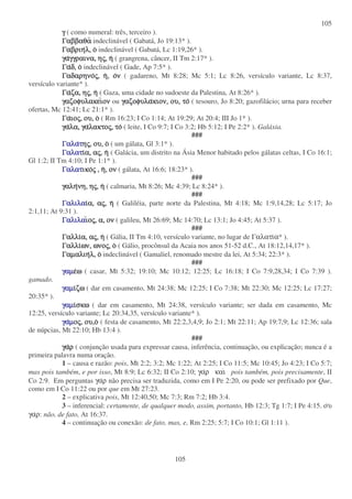 105
105
γ
γ
γ
γ ( como numeral: três, terceiro ).
Γαββαθα
Γαββαθα
Γαββαθα
Γαββαθα indeclinável ( Gabatá, Jo 19:13* ).
Γαβριη
Γαβριη
Γαβριη
Γαβριηλ,
λ,
λ,
λ, ο
ο
ο
ο indeclinável ( Gabatá, Lc 1:19,26* ).
γα
γα
γα
γαγγραινα,
γγραινα,
γγραινα,
γγραινα, η
η
η
ης
ς
ς
ς,
,
,
, η
η
η
η ( grangrena, câncer, II Tm 2:17* ).
Γα
Γα
Γα
Γαδ,
δ,
δ,
δ, ο
ο
ο
ο indeclinável ( Gade, Ap 7:5* ).
Γαδαρηνο
Γαδαρηνο
Γαδαρηνο
Γαδαρηνος
ς
ς
ς,
,
,
, η
η
η
η,
,
,
, ο
ο
ο
ον
ν
ν
ν ( gadareno, Mt 8:28; Mc 5:1; Lc 8:26, versículo variante, Lc 8:37,
versículo variante* ).
Γα
Γα
Γα
Γαζα,
ζα,
ζα,
ζα, η
η
η
ης
ς
ς
ς,
,
,
, η
η
η
η ( Gaza, uma cidade no sudoeste da Palestina, At 8:26* ).
γαζοφυλακει
γαζοφυλακει
γαζοφυλακει
γαζοφυλακειον
ον
ον
ον ou γαζοφυλα
γαζοφυλα
γαζοφυλα
γαζοφυλακιον,
κιον,
κιον,
κιον, ου,
ου,
ου,
ου, το
το
το
το ( tesouro, Jo 8:20; gazofilácio; urna para receber
ofertas, Mc 12:41; Lc 21:1* ).
Γα
Γα
Γα
Γαιο
ιο
ιο
ιος
ς
ς
ς,
,
,
, ου,
ου,
ου,
ου, ο
ο
ο
ο ( Rm 16:23; I Co 1:14; At 19:29; At 20:4; III Jo 1* ).
γα
γα
γα
γαλα,
λα,
λα,
λα, γα
γα
γα
γαλακτο
λακτο
λακτο
λακτος
ς
ς
ς,
,
,
, το
το
το
το ( leite, I Co 9:7; I Co 3:2; Hb 5:12; I Pe 2:2* ). Galáxia.
###
Γαλα
Γαλα
Γαλα
Γαλατ
τ
τ
τη
η
η
ης
ς
ς
ς,
,
,
, ου,
ου,
ου,
ου, ο
ο
ο
ο ( um gálata, Gl 3:1* ).
Γαλατ
Γαλατ
Γαλατ
Γαλατι
ι
ι
ια,
α,
α,
α, α
α
α
ας
ς
ς
ς,
,
,
, η
η
η
η ( Galácia, um distrito na Ásia Menor habitado pelos gálatas celtas, I Co 16:1;
Gl 1:2; II Tm 4:10; I Pe 1:1* ).
Γαλατ
Γαλατ
Γαλατ
Γαλατικο
ικο
ικο
ικος
ς
ς
ς ,
,
,
, η
η
η
η,
,
,
, ον
ον
ον
ον ( gálata, At 16:6; 18:23* ).
###
γαλη
γαλη
γαλη
γαληνη,
νη,
νη,
νη, η
η
η
ης
ς
ς
ς,
,
,
, η
η
η
η ( calmaria, Mt 8:26; Mc 4:39; Lc 8:24* ).
###
Γαλιλα
Γαλιλα
Γαλιλα
Γαλιλαι
ι
ι
ια,
α,
α,
α, α
α
α
ας
ς
ς
ς,
,
,
, η
η
η
η ( Galiléia, parte norte da Palestina, Mt 4:18; Mc 1:9,14,28; Lc 5:17; Jo
2:1,11; At 9:31 ).
Γαλιλα
Γαλιλα
Γαλιλα
Γαλιλαι
ι
ι
ιο
ο
ο
ος
ς
ς
ς,
,
,
, α,
α,
α,
α, ον
ον
ον
ον ( galileu, Mt 26:69; Mc 14:70; Lc 13:1; Jo 4:45; At 5:37 ).
###
Γαλλι
Γαλλι
Γαλλι
Γαλλια,
α,
α,
α, α
α
α
ας
ς
ς
ς,
,
,
, η
η
η
η ( Gália, II Tm 4:10, versículo variante, no lugar de Γαλατια* ).
Γαλλι
Γαλλι
Γαλλι
Γαλλιων,
ων,
ων,
ων, ωνο
ωνο
ωνο
ωνος
ς
ς
ς,
,
,
, ο
ο
ο
ο ( Gálio, procônsul da Acaia nos anos 51-52 d.C., At 18:12,14,17* ).
Γαµαλιη
Γαµαλιη
Γαµαλιη
Γαµαλιηλ,
λ,
λ,
λ, ο
ο
ο
ο indeclinável ( Gamaliel, renomado mestre da lei, At 5:34; 22:3* ).
###
γαµ
γαµ
γαµ
γαµε
ε
ε
εω
ω
ω
ω ( casar, Mt 5:32; 19:10; Mc 10:12; 12:25; Lc 16:18; I Co 7:9,28,34; I Co 7:39 ).
gamado.
γαµ
γαµ
γαµ
γαµι
ι
ι
ιζω
ζω
ζω
ζω ( dar em casamento, Mt 24:38; Mc 12:25; I Co 7:38; Mt 22:30; Mc 12:25; Lc 17:27;
20:35* ).
γαµ
γαµ
γαµ
γαµι
ι
ι
ισκω
σκω
σκω
σκω ( dar em casamento, Mt 24:38, versículo variante; ser dada em casamento, Mc
12:25, versículo variante; Lc 20:34,35, versículo variante* ).
γα
γα
γα
γαµ
µ
µ
µο
ο
ο
ος
ς
ς
ς,
,
,
, ου,ο
ου,ο
ου,ο
ου,ο ( festa de casamento, Mt 22:2,3,4,9; Jo 2:1; Mt 22:11; Ap 19:7,9; Lc 12:36; sala
de núpcias, Mt 22:10; Hb 13:4 ).
###
γα
γα
γα
γαρ
ρ
ρ
ρ ( conjunção usada para expressar causa, inferência, continuação, ou explicação; nunca é a
primeira palavra numa oração.
1 – causa e razão: pois, Mt 2:2; 3:2; Mc 1:22; At 2:25; I Co 11:5; Mc 10:45; Jo 4:23; I Co 5:7;
mas pois também, e por isso, Mt 8:9; Lc 6:32; II Co 2:10; γαρ και pois também, pois precisamente, II
Co 2:9. Em perguntas γαρ não precisa ser traduzida, como em I Pe 2:20, ou pode ser prefixado por Que,
como em I Co 11:22 ou por que em Mt 27:23.
2 – explicativa pois, Mt 12:40,50; Mc 7:3; Rm 7:2; Hb 3:4.
3 – inferencial: certamente, de qualquer modo, assim, portanto, Hb 12:3; Tg 1:7; I Pe 4:15. ου
γαρ: não, de fato, At 16:37.
4 – continuação ou conexão: de fato, mas, e, Rm 2:25; 5:7; I Co 10:1; Gl 1:11 ).
 
